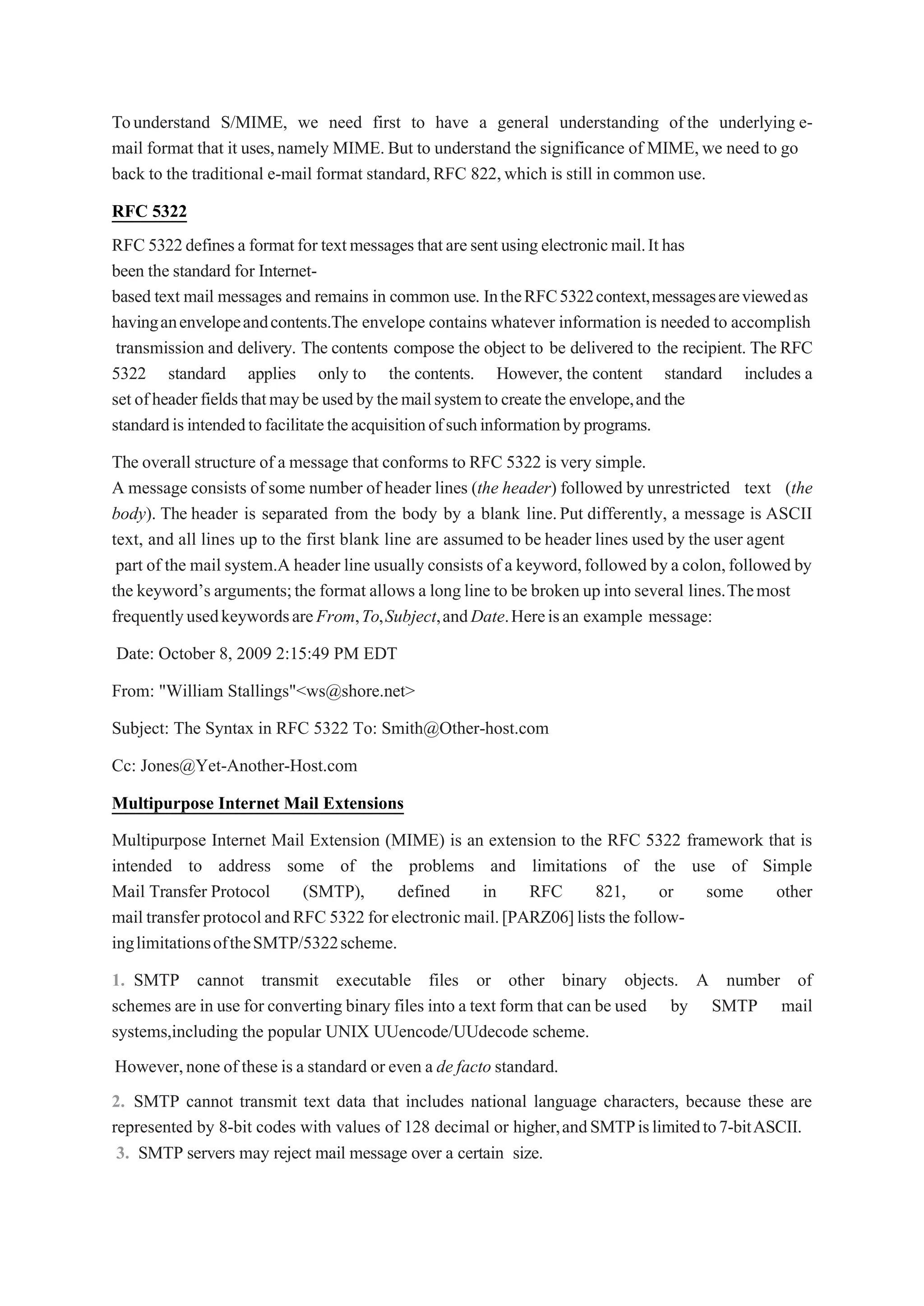 Tounderstand S/MIME, we need first to have a general understanding of the underlying e-
mail format that it uses,namely MIME.But to understand the significance of MIME,we need to go
back to the traditional e-mail format standard,RFC 822,which is still in common use.
RFC 5322
RFC 5322definesa formatfor textmessagesthataresentusingelectronicmail.It has
been the standard for Internet-
based text mail messages and remains in common use. IntheRFC5322context,messagesareviewedas
havinganenvelopeandcontents.The envelope contains whatever information is needed to accomplish
transmission and delivery. The contents compose the object to be delivered to the recipient. The RFC
5322 standard applies only to the contents. However, the content standard includes a
setofheaderfieldsthatmaybeusedbythemailsystemtocreatetheenvelope,andthe
standardisintendedtofacilitatetheacquisitionofsuchinformationbyprograms.
The overall structure of a message that conforms to RFC 5322 is very simple.
A message consists of some number of header lines (the header) followed by unrestricted text (the
body). The header is separated from the body by a blank line.Put differently, a message is ASCII
text, and all lines up to the first blank line are assumed to be header lines used by the user agent
part of the mail system.A header line usually consists of a keyword,followed bya colon,followed by
the keyword’s arguments;the format allows a long line to be broken up into several lines.Themost
frequentlyusedkeywordsareFrom,To,Subject,andDate.Hereisan example message:
Date: October 8, 2009 2:15:49 PM EDT
From: "William Stallings"<ws@shore.net>
Subject: The Syntax in RFC 5322 To: Smith@Other-host.com
Cc: Jones@Yet-Another-Host.com
Multipurpose Internet Mail Extensions
Multipurpose Internet Mail Extension (MIME) is an extension to the RFC 5322 framework that is
intended to address some of the problems and limitations of the use of Simple
Mail Transfer Protocol (SMTP), defined in RFC 821, or some other
mail transfer protocolandRFC 5322 forelectronic mail.[PARZ06]lists the follow-
inglimitationsoftheSMTP/5322scheme.
1. SMTP cannot transmit executable files or other binary objects. A number of
schemes are in use for converting binary files into a text form that can be used by SMTP mail
systems,including the popular UNIX UUencode/UUdecode scheme.
However,none of these is a standard or even a de facto standard.
2. SMTP cannot transmit text data that includes national language characters, because these are
represented by 8-bit codes with values of 128 decimal or higher,andSMTPislimitedto7-bitASCII.
3. SMTP servers may reject mail message over a certain size.
 