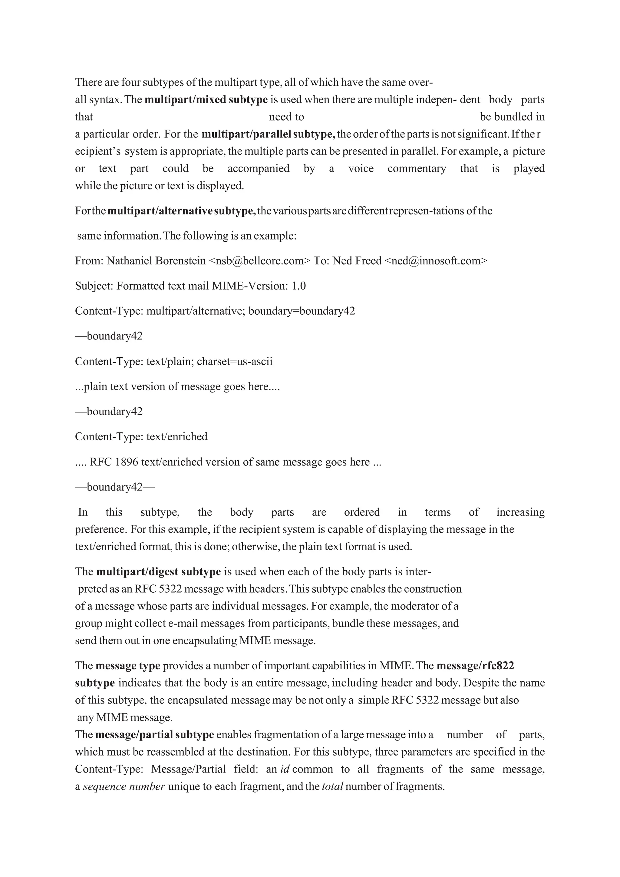 Therearefoursubtypesofthe multiparttype,all ofwhich havethesame over-
all syntax.Themultipart/mixed subtype is used when there are multiple indepen- dent body parts
that need to be bundled in
a particular order. For the multipart/parallelsubtype,theorderofthepartsisnotsignificant.Ifther
ecipient’s system isappropriate,themultiple parts canbe presented inparallel.Forexample,a picture
or text part could be accompanied by a voice commentary that is played
while the picture or textis displayed.
Forthemultipart/alternativesubtype,thevariouspartsaredifferentrepresen-tationsofthe
sameinformation.Thefollowingisanexample:
From: Nathaniel Borenstein <nsb@bellcore.com> To: Ned Freed <ned@innosoft.com>
Subject: Formatted text mail MIME-Version: 1.0
Content-Type: multipart/alternative; boundary=boundary42
—boundary42
Content-Type: text/plain; charset=us-ascii
...plain text version of message goes here....
—boundary42
Content-Type: text/enriched
.... RFC 1896 text/enriched version of same message goes here ...
—boundary42—
In this subtype, the body parts are ordered in terms of increasing
preference. For this example,if the recipient system is capable of displaying the message in the
text/enriched format,this is done;otherwise,the plain text format is used.
The multipart/digest subtype is used when each of the body parts is inter-
pretedasanRFC5322message withheaders.Thissubtypeenablestheconstruction
of a message whose parts are individual messages.For example,the moderator of a
group might collect e-mail messages from participants,bundle these messages,and
send them out in one encapsulating MIME message.
The message type provides a number of important capabilities in MIME.The message/rfc822
subtype indicates that the body is an entire message,including header and body. Despite the name
of this subtype, the encapsulated messagemay benotonlya simpleRFC5322message butalso
anyMIMEmessage.
Themessage/partialsubtype enablesfragmentationofalargemessageintoa number of parts,
which must be reassembled at the destination. For this subtype, three parameters are specified in the
Content-Type: Message/Partial field: an id common to all fragments of the same message,
a sequence number unique to each fragment,andthetotal numberoffragments.
 
