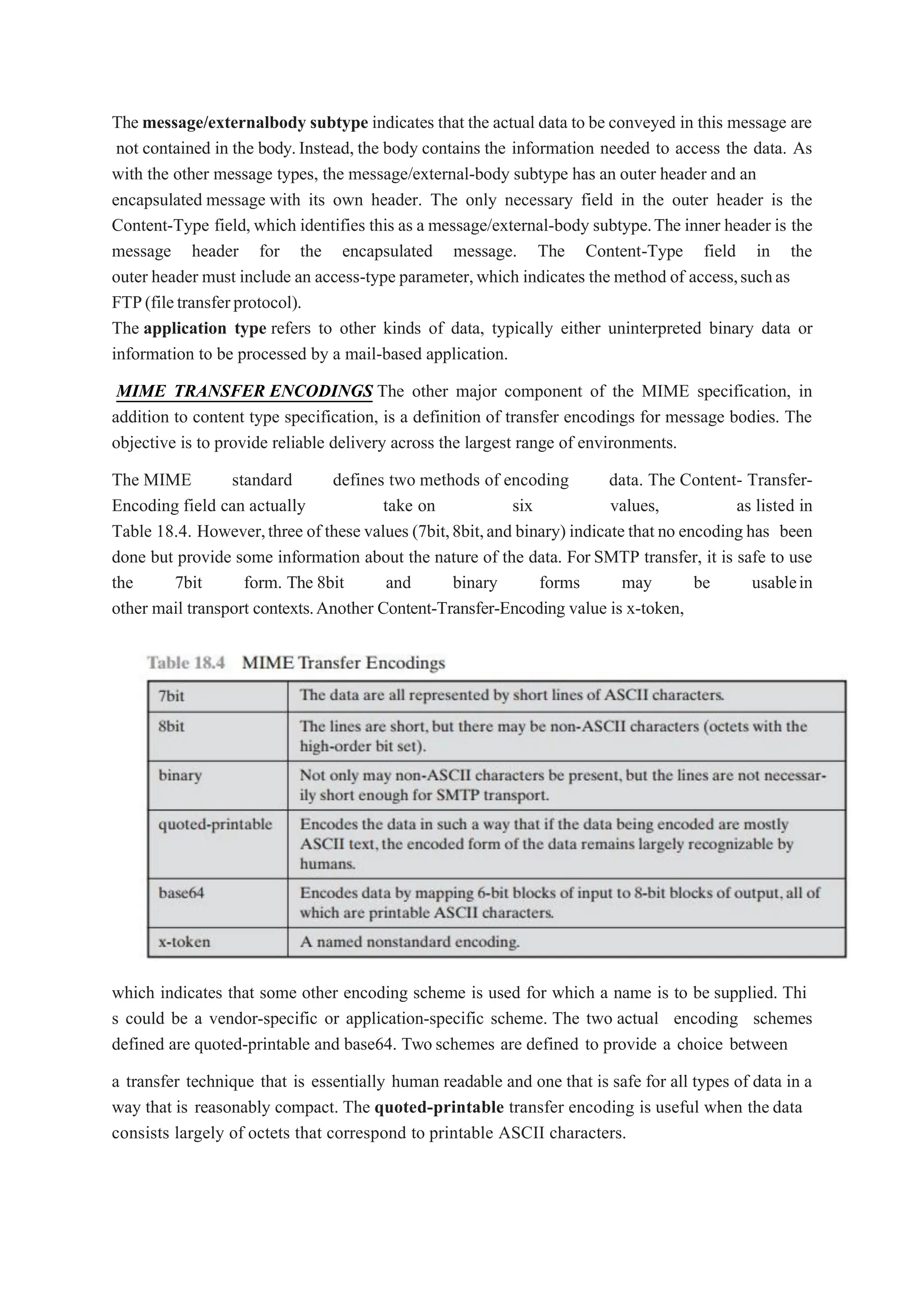 The message/externalbody subtype indicates that the actual data to be conveyed in this message are
not contained in the body.Instead, the body contains the information needed to access the data. As
with the other message types, the message/external-body subtype has an outer header and an
encapsulated message with its own header. The only necessary field in the outer header is the
Content-Type field, which identifies this as a message/external-body subtype.The inner header is the
message header for the encapsulated message. The Content-Type field in the
outer header must include an access-type parameter,which indicates the method of access,suchas
FTP(filetransferprotocol).
The application type refers to other kinds of data, typically either uninterpreted binary data or
information to be processed by a mail-based application.
MIME TRANSFER ENCODINGS The other major component of the MIME specification, in
addition to content type specification, is a definition of transfer encodings for message bodies. The
objective is to provide reliable delivery across the largest range of environments.
The MIME standard defines two methods of encoding data. The Content- Transfer-
Encoding field can actually take on six values, as listed in
Table 18.4. However,three of these values (7bit,8bit,and binary) indicate that no encoding has been
done but provide some information about the nature of the data. For SMTP transfer, it is safe to use
the 7bit form. The 8bit and binary forms may be usablein
other mail transport contexts.Another Content-Transfer-Encoding value is x-token,
which indicates that some other encoding scheme is used for which a name is to be supplied. Thi
s could be a vendor-specific or application-specific scheme. The two actual encoding schemes
defined are quoted-printable and base64. Two schemes are defined to provide a choice between
a transfer technique that is essentially human readable and one that is safe for all types of data in a
way that is reasonably compact. The quoted-printable transfer encoding is useful when the data
consists largely of octets that correspond to printable ASCII characters.
 