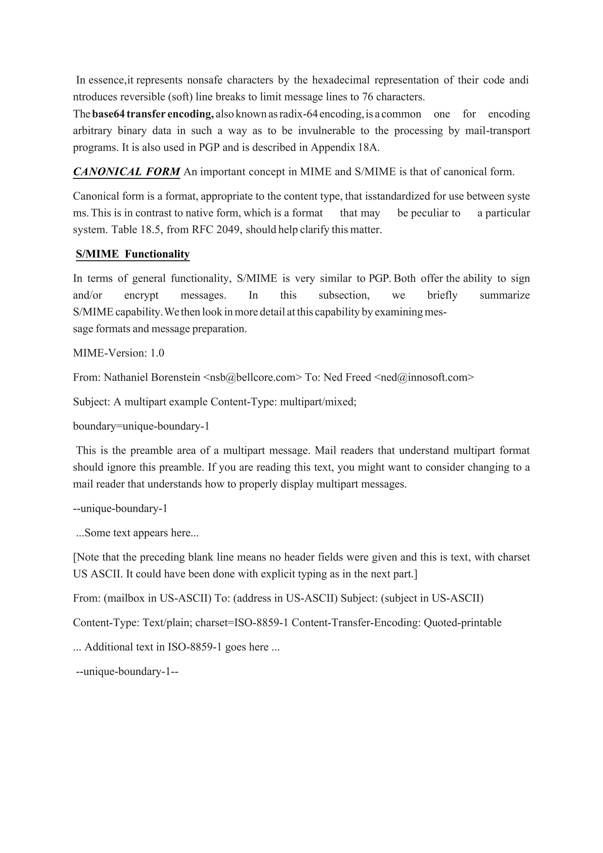 In essence,it represents nonsafe characters by the hexadecimal representation of their code andi
ntroduces reversible (soft) line breaks to limit message lines to 76 characters.
Thebase64transferencoding,alsoknownasradix-64encoding,isacommon one for encoding
arbitrary binary data in such a way as to be invulnerable to the processing by mail-transport
programs. It is also used in PGP and is described in Appendix18A.
CANONICAL FORM An important concept in MIME and S/MIME is that of canonical form.
Canonical form is a format, appropriate to the content type, that isstandardized for use between syste
ms.This is in contrast to native form, which is a format that may be peculiar to a particular
system. Table 18.5, from RFC 2049, shouldhelpclarifythis matter.
S/MIME Functionality
In terms of general functionality, S/MIME is very similar to PGP. Both offer the ability to sign
and/or encrypt messages. In this subsection, we briefly summarize
S/MIMEcapability.Wethenlookinmoredetailatthiscapabilitybyexaminingmes-
sage formats and message preparation.
MIME-Version: 1.0
From: Nathaniel Borenstein <nsb@bellcore.com> To: Ned Freed <ned@innosoft.com>
Subject: A multipart example Content-Type: multipart/mixed;
boundary=unique-boundary-1
This is the preamble area of a multipart message. Mail readers that understand multipart format
should ignore this preamble. If you are reading this text, you might want to consider changing to a
mail reader that understands how to properly display multipart messages.
--unique-boundary-1
...Some text appears here...
[Note that the preceding blank line means no header fields were given and this is text, with charset
US ASCII. It could have been done with explicit typing as in the next part.]
From: (mailbox in US-ASCII) To: (address in US-ASCII) Subject: (subject in US-ASCII)
Content-Type: Text/plain; charset=ISO-8859-1 Content-Transfer-Encoding: Quoted-printable
... Additional text in ISO-8859-1 goes here ...
--unique-boundary-1--
 