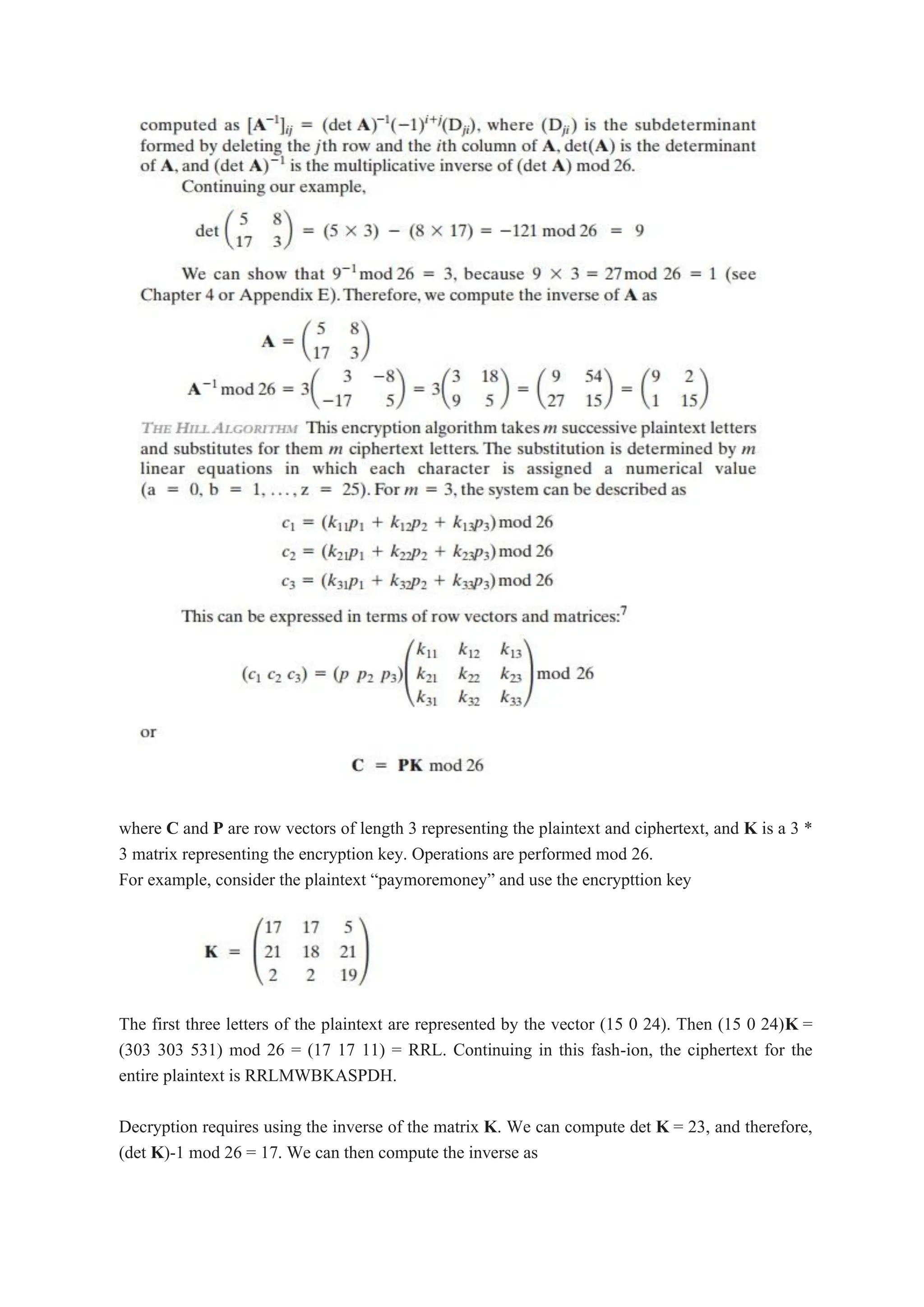 where C and P are row vectors of length 3 representing the plaintext and ciphertext, and K is a 3 *
3 matrix representing the encryption key. Operations are performed mod 26.
For example, consider the plaintext “paymoremoney” and use the encrypttion key
The first three letters of the plaintext are represented by the vector (15 0 24). Then (15 0 24)K =
(303 303 531) mod 26 = (17 17 11) = RRL. Continuing in this fash-ion, the ciphertext for the
entire plaintext is RRLMWBKASPDH.
Decryption requires using the inverse of the matrix K. We can compute det K = 23, and therefore,
(det K)-1 mod 26 = 17. We can then compute the inverse as
 