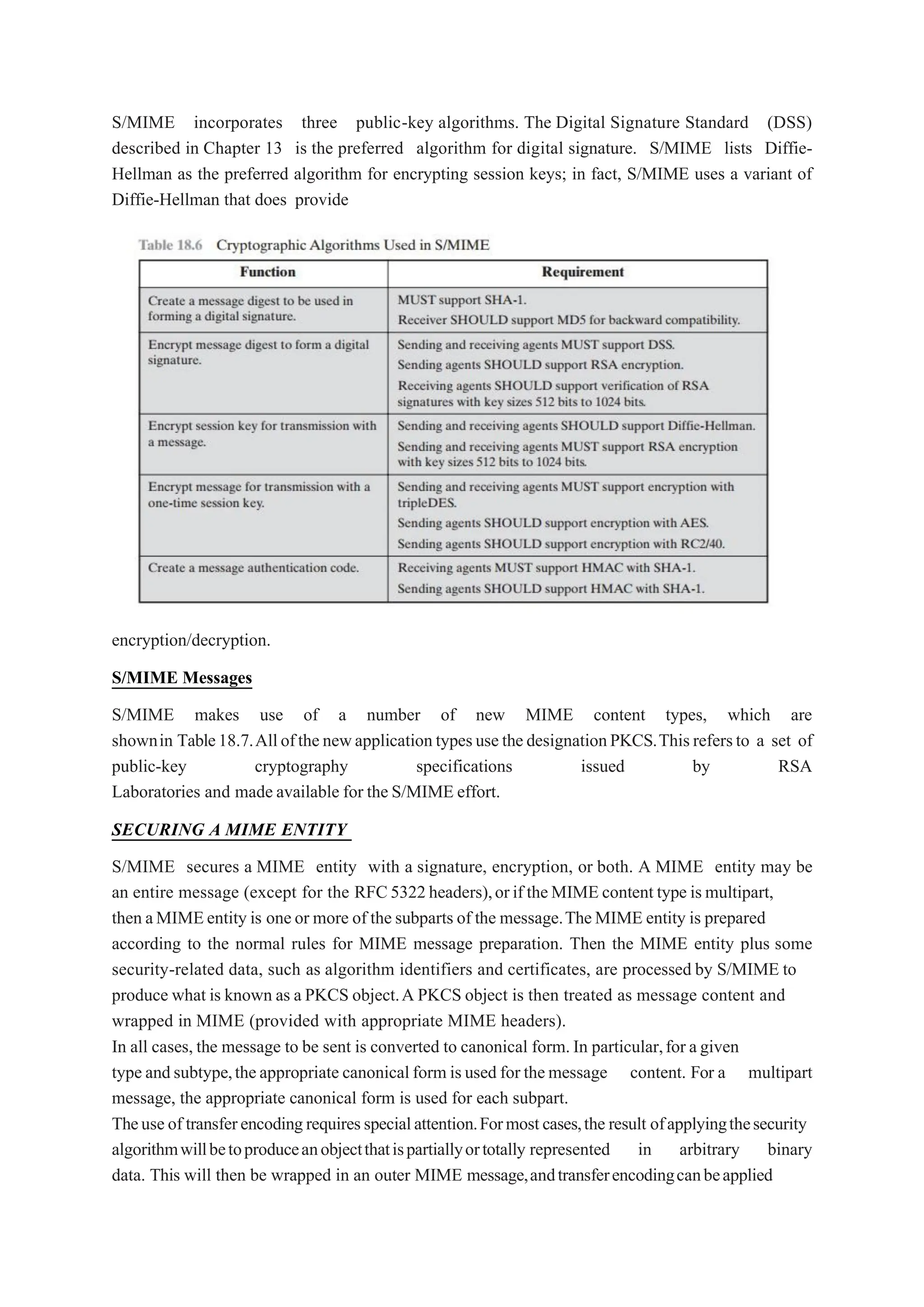 S/MIME incorporates three public-key algorithms. The Digital Signature Standard (DSS)
described in Chapter 13 is the preferred algorithm for digital signature. S/MIME lists Diffie-
Hellman as the preferred algorithm for encrypting session keys; in fact, S/MIME uses a variant of
Diffie-Hellman that does provide
encryption/decryption.
S/MIME Messages
S/MIME makes use of a number of new MIME content types, which are
shownin Table18.7.AllofthenewapplicationtypesusethedesignationPKCS.Thisrefersto a set of
public-key cryptography specifications issued by RSA
Laboratories and made available for the S/MIME effort.
SECURING A MIME ENTITY
S/MIME secures a MIME entity with a signature, encryption, or both. A MIME entity may be
an entire message (except for the RFC5322headers),orif theMIME content type ismultipart,
then aMIMEentity is oneor more of the subparts of the message.TheMIME entity is prepared
according to the normal rules for MIME message preparation. Then the MIME entity plus some
security-related data, such as algorithm identifiers and certificates, are processed by S/MIME to
produce what is known as a PKCS object.A PKCS object is then treated as message content and
wrapped in MIME (provided with appropriate MIME headers).
In all cases, the message to be sent is converted to canonical form.In particular,for agiven
type andsubtype,theappropriate canonicalform isused for themessage content. For a multipart
message, the appropriate canonical form is used for each subpart.
Theuseof transferencodingrequiresspecialattention.Formostcases,the result ofapplyingthesecurity
algorithmwillbetoproduceanobjectthatispartiallyortotally represented in arbitrary binary
data. This will then be wrapped in an outer MIME message,andtransferencodingcanbeapplied
 