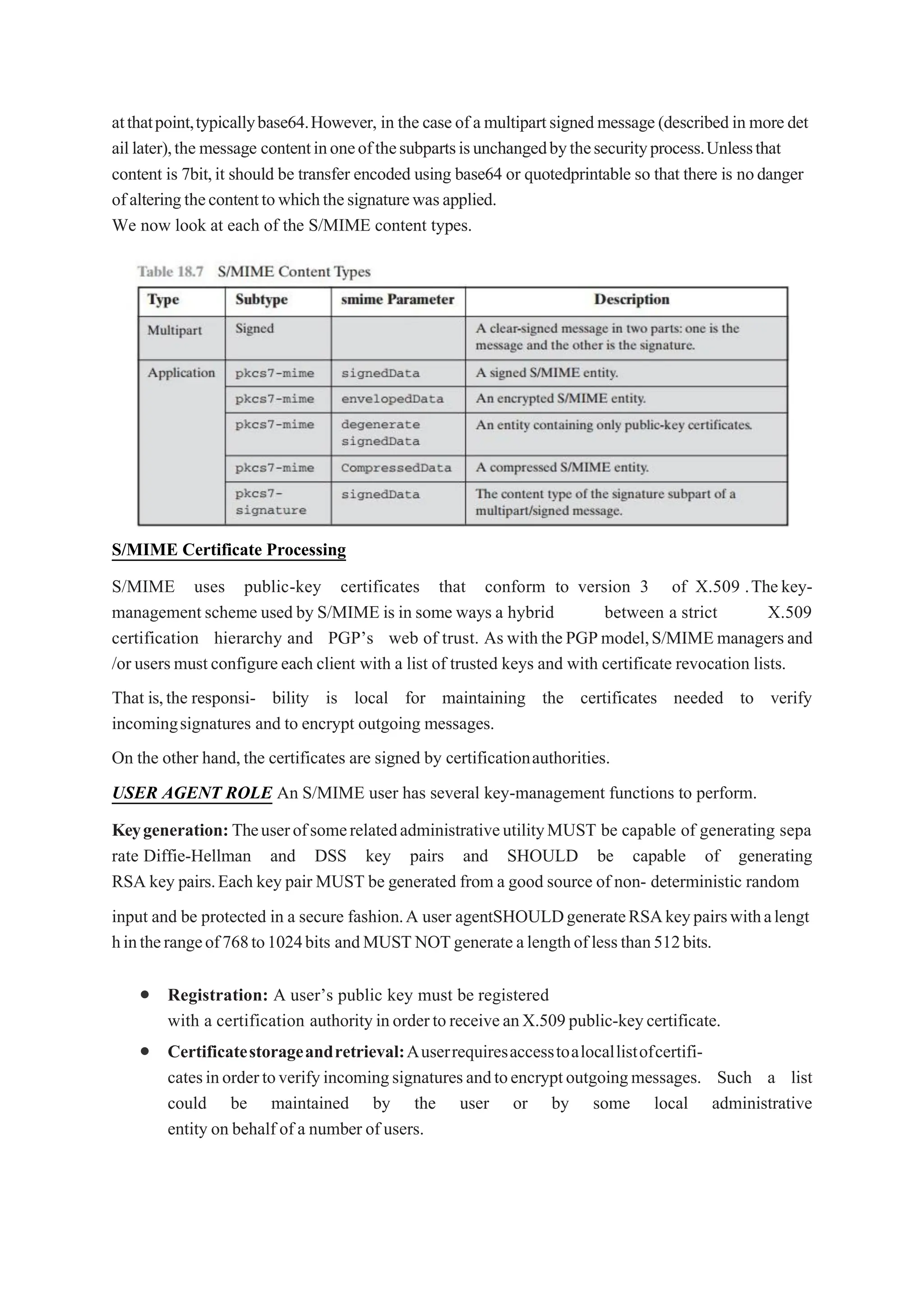 atthatpoint,typicallybase64.However, in the caseof amultipartsignedmessage(describedin moredet
aillater),the message contentinoneofthesubpartsisunchangedbythesecurityprocess.Unlessthat
content is 7bit,it should be transfer encoded using base64 or quotedprintable so that there is nodanger
ofalteringthecontenttowhichthesignaturewasapplied.
We now look at each of the S/MIME content types.
S/MIME Certificate Processing
S/MIME uses public-key certificates that conform to version 3 of X.509 .Thekey-
management scheme used by S/MIME is in some ways a hybrid between a strict X.509
certification hierarchy and PGP’s web of trust. As withthePGPmodel,S/MIMEmanagers and
/orusersmustconfigureeach client with a list of trusted keys and with certificate revocation lists.
That is,the responsi- bility is local for maintaining the certificates needed to verify
incomingsignatures and to encrypt outgoing messages.
On the other hand,the certificates are signed by certificationauthorities.
USER AGENT ROLE An S/MIME user has several key-management functions to perform.
Keygeneration: TheuserofsomerelatedadministrativeutilityMUST be capable of generating sepa
rate Diffie-Hellman and DSS key pairs and SHOULD be capable of generating
RSA key pairs.Each key pair MUST be generated from a good source of non- deterministic random
input and be protected in a secure fashion.A user agentSHOULDgenerateRSAkeypairswithalengt
hintherangeof768to1024bits andMUSTNOTgenerate alengthoflessthan512bits.
 Registration: A user’s public key must be registered
with a certification authorityinordertoreceiveanX.509public-keycertificate.
 Certificatestorageandretrieval:Auserrequiresaccesstoalocallistofcertifi-
catesinordertoverifyincomingsignaturesandtoencryptoutgoingmessages. Such a list
could be maintained by the user or by some local administrative
entity on behalf of a number of users.
 