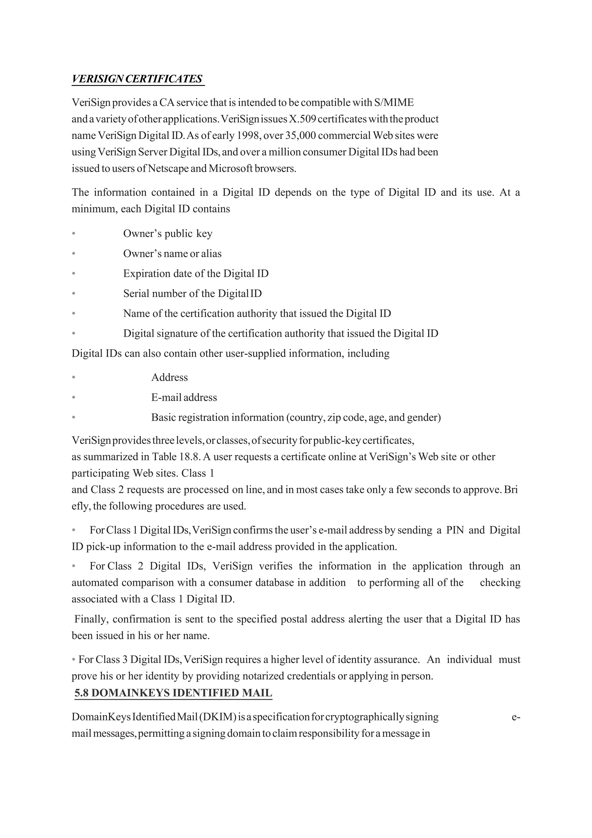 VERISIGNCERTIFICATES
VeriSignprovidesaCAservicethatisintendedtobecompatiblewithS/MIME
andavarietyofotherapplications.VeriSignissuesX.509certificateswiththeproduct
nameVeriSignDigitalID.As ofearly1998,over35,000commercialWebsiteswere
usingVeriSignServerDigitalIDs,andoveramillionconsumerDigitalIDshadbeen
issuedtousersofNetscapeandMicrosoftbrowsers.
The information contained in a Digital ID depends on the type of Digital ID and its use. At a
minimum, each Digital ID contains
• Owner’s public key
• Owner’snameoralias
• Expiration date of the Digital ID
• Serial number of the DigitalID
• Name of the certification authority that issued the Digital ID
• Digital signature of the certification authority that issued the Digital ID
Digital IDs can also contain other user-supplied information, including
• Address
• E-mailaddress
• Basic registration information (country,zipcode,age,andgender)
VeriSignprovidesthreelevels,orclasses,ofsecurityforpublic-keycertificates,
as summarized in Table 18.8.A user requests a certificate online atVeriSign’sWeb site or other
participating Web sites. Class 1
and Class 2 requests are processed on line,and in most cases take only a fewseconds toapprove.Bri
efly,the following procedures are used.
• ForClass1DigitalIDs,VeriSignconfirmstheuser’se-mailaddressbysending a PIN and Digital
ID pick-up information to the e-mail address provided in the application.
• For Class 2 Digital IDs, VeriSign verifies the information in the application through an
automated comparison with a consumer database in addition to performing all of the checking
associated with a Class 1 Digital ID.
Finally, confirmation is sent to the specified postal address alerting the user that a Digital ID has
been issued in his or her name.
• For Class 3 Digital IDs,VeriSign requires a higher level of identity assurance. An individual must
prove his or her identity by providing notarized credentials orapplyinginperson.
5.8 DOMAINKEYS IDENTIFIED MAIL
DomainKeysIdentifiedMail(DKIM)isaspecificationforcryptographicallysigning e-
mailmessages,permittingasigningdomaintoclaimresponsibilityforamessagein
 