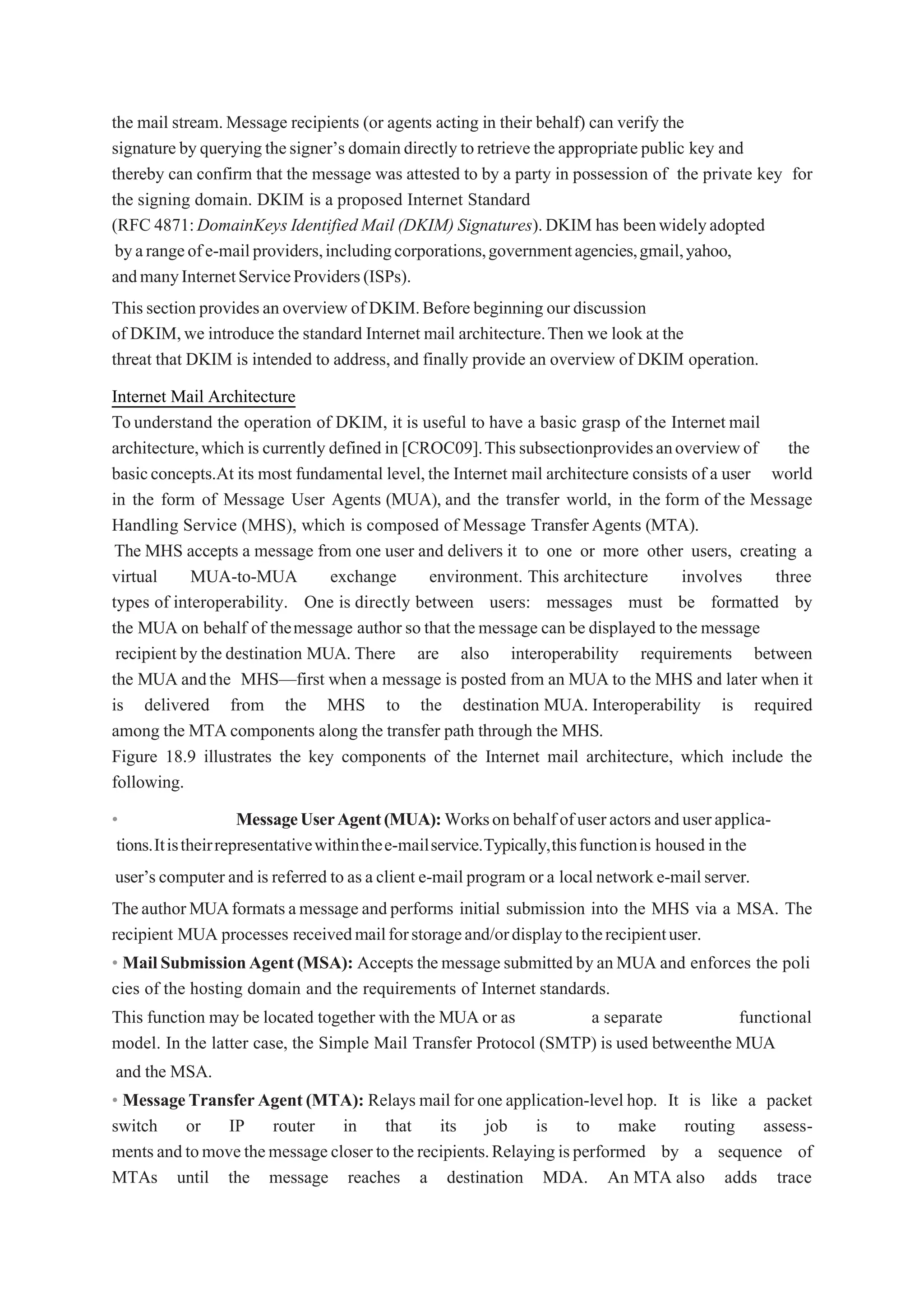 the mail stream.Message recipients (or agents acting in their behalf) can verify the
signaturebyqueryingthesigner’s domaindirectlytoretrievetheappropriatepublic key and
thereby can confirm that the message was attested to by a party in possession of the private key for
the signing domain. DKIM is a proposed Internet Standard
(RFC 4871:DomainKeys Identified Mail (DKIM) Signatures).DKIM has beenwidelyadopted
byarangeofe-mailproviders,includingcorporations,governmentagencies,gmail,yahoo,
andmanyInternetServiceProviders(ISPs).
Thissectionprovidesan overview of DKIM.Beforebeginning our discussion
of DKIM,we introduce the standard Internet mail architecture.Then we look at the
threat that DKIM is intended to address,and finally provide an overview of DKIM operation.
Internet Mail Architecture
Tounderstand the operation of DKIM, it is useful to have a basic grasp of the Internet mail
architecture,which is currently defined in [CROC09].Thissubsectionprovidesanoverviewof the
basicconcepts.At its most fundamental level,the Internet mail architecture consists of a user world
in the form of Message User Agents (MUA), and the transfer world, in the form of the Message
Handling Service (MHS), which is composed of Message TransferAgents (MTA).
The MHS accepts a message from one user and delivers it to one or more other users, creating a
virtual MUA-to-MUA exchange environment. This architecture involves three
types of interoperability. One is directly between users: messages must be formatted by
the MUA on behalf of themessage author so that themessage can be displayed to the message
recipient by the destination MUA. There are also interoperability requirements between
the MUA andthe MHS—first when a message is posted from an MUA to the MHS and later when it
is delivered from the MHS to the destination MUA. Interoperability is required
among the MTA components along the transfer path through the MHS.
Figure 18.9 illustrates the key components of the Internet mail architecture, which include the
following.
• MessageUserAgent(MUA):Worksonbehalfofuseractorsanduserapplica-
tions.Itistheirrepresentativewithinthee-mailservice.Typically,thisfunctionis housed inthe
user’scomputer and is referred to asaclient e-mail program or a localnetworke-mailserver.
TheauthorMUAformatsamessage andperforms initial submission into the MHS via a MSA. The
recipient MUA processes receivedmailforstorageand/ordisplaytotherecipientuser.
• MailSubmissionAgent(MSA): Accepts themessagesubmittedbyanMUA and enforces the poli
cies of the hosting domain and the requirements of Internet standards.
This function may be located together with the MUA or as a separate functional
model. In the latter case, the Simple Mail Transfer Protocol (SMTP) is used betweenthe MUA
and the MSA.
• MessageTransferAgent(MTA): Relays mail for one application-level hop. It is like a packet
switch or IP router in that its job is to make routing assess-
mentsandtomovethemessageclosertotherecipients.Relayingisperformed by a sequence of
MTAs until the message reaches a destination MDA. An MTA also adds trace
 