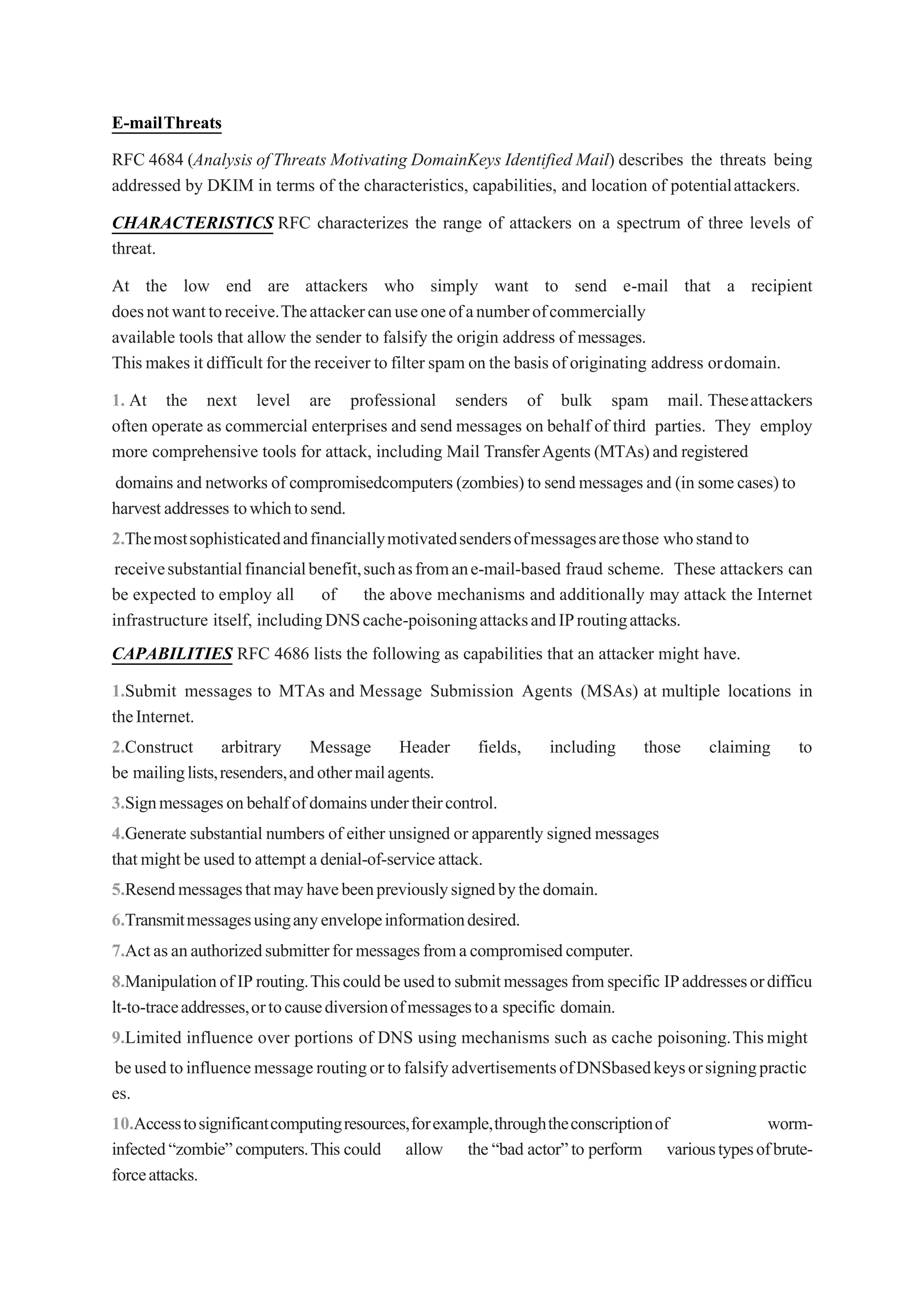 E-mailThreats
RFC 4684 (Analysis ofThreats Motivating DomainKeys Identified Mail) describes the threats being
addressed by DKIM in terms of the characteristics, capabilities, and location of potentialattackers.
CHARACTERISTICS RFC characterizes the range of attackers on a spectrum of three levels of
threat.
At the low end are attackers who simply want to send e-mail that a recipient
doesnotwanttoreceive.Theattackercanuseoneofanumberofcommercially
available tools that allow the sender to falsify the origin address of messages.
Thismakesit difficult for the receiver to filter spam on the basisof originating address ordomain.
1. At the next level are professional senders of bulk spam mail. Theseattackers
often operate as commercial enterprises and send messages on behalf of third parties. They employ
more comprehensive tools for attack, including Mail TransferAgents (MTAs)and registered
domains and networks of compromisedcomputers(zombies)to sendmessagesand (in somecases)to
harvestaddresses towhichtosend.
2.Themostsophisticatedandfinanciallymotivatedsendersofmessagesarethose whostandto
receivesubstantialfinancialbenefit,suchasfromane-mail-based fraud scheme. These attackers can
be expected to employ all of the above mechanisms and additionally may attack the Internet
infrastructure itself, includingDNScache-poisoningattacksandIProutingattacks.
CAPABILITIES RFC 4686 lists the following as capabilities that an attacker might have.
1.Submit messages to MTAs and Message Submission Agents (MSAs) at multiple locations in
theInternet.
2.Construct arbitrary Message Header fields, including those claiming to
be mailinglists,resenders,andothermailagents.
3.Signmessagesonbehalfofdomainsundertheircontrol.
4.Generate substantial numbers of either unsigned or apparently signed messages
thatmightbe usedtoattempt adenial-of-serviceattack.
5.Resendmessagesthatmayhavebeenpreviouslysignedbythedomain.
6.Transmitmessagesusinganyenvelopeinformationdesired.
7.Actasanauthorizedsubmitterformessagesfromacompromisedcomputer.
8.ManipulationofIProuting.Thiscouldbeusedtosubmitmessagesfromspecific IPaddressesordifficu
lt-to-traceaddresses,ortocausediversionofmessagestoa specific domain.
9.Limited influence over portions of DNS using mechanisms such as cache poisoning.Thismight
beusedtoinfluencemessageroutingortofalsifyadvertisementsofDNSbasedkeysorsigningpractic
es.
10.Accesstosignificantcomputingresources,forexample,throughtheconscriptionof worm-
infected“zombie”computers.This could allow the“bad actor”to perform varioustypesofbrute-
forceattacks.
 