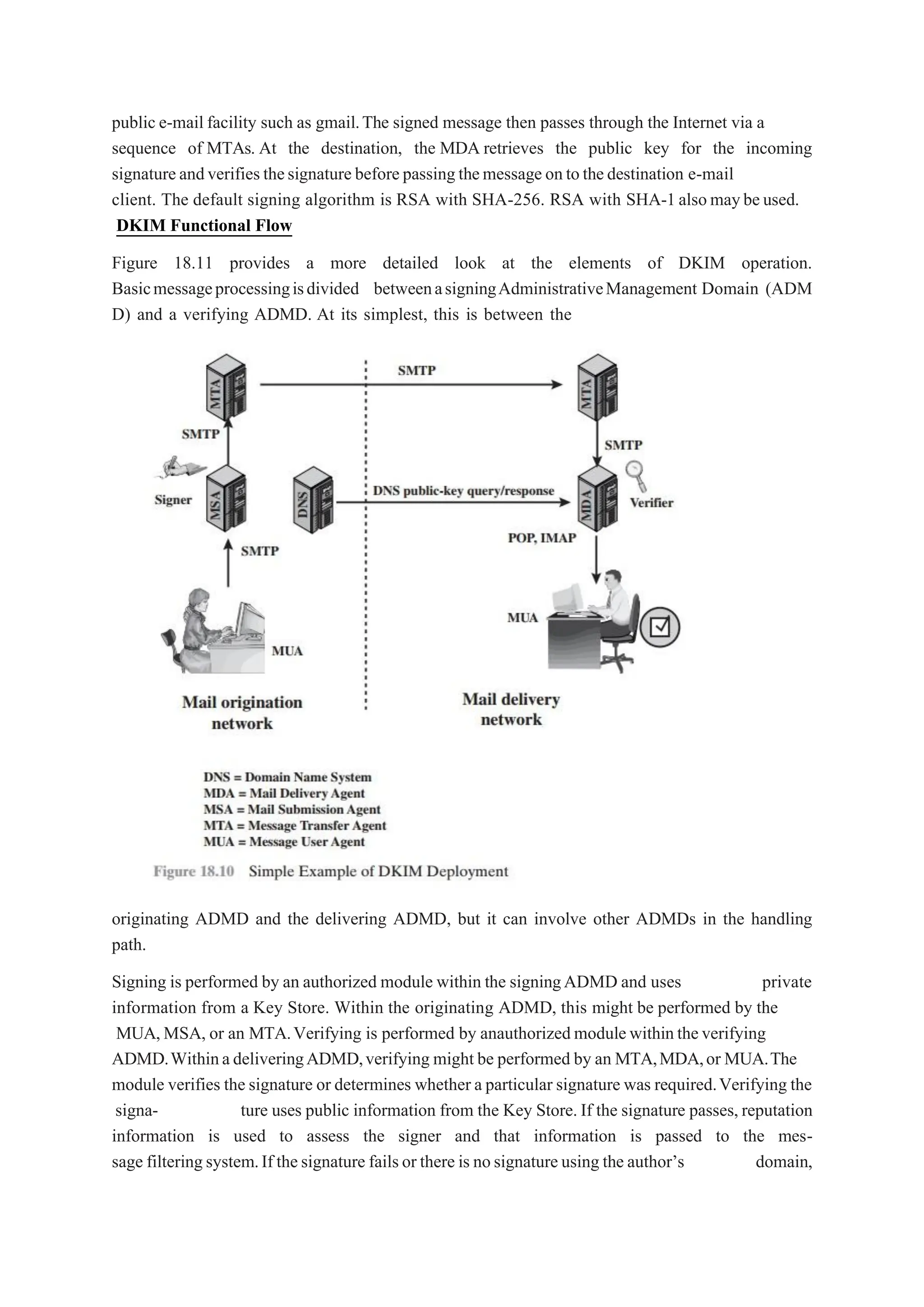 public e-mail facility such as gmail.The signed message then passes through the Internet via a
sequence of MTAs. At the destination, the MDA retrieves the public key for the incoming
signatureandverifiesthesignature beforepassingthemessage ontothedestination e-mail
client. The default signing algorithm is RSA with SHA-256. RSA with SHA-1alsomaybeused.
DKIM Functional Flow
Figure 18.11 provides a more detailed look at the elements of DKIM operation.
Basicmessageprocessingisdivided betweenasigningAdministrativeManagement Domain (ADM
D) and a verifying ADMD. At its simplest, this is between the
originating ADMD and the delivering ADMD, but it can involve other ADMDs in the handling
path.
Signing is performed by an authorized module within the signingADMD and uses private
information from a Key Store. Within the originating ADMD, this might be performed by the
MUA,MSA, or an MTA.Verifying is performed by anauthorizedmodulewithintheverifying
ADMD.WithinadeliveringADMD,verifying might be performed by an MTA,MDA,or MUA.The
module verifies the signature or determines whether a particular signature was required.Verifying the
signa- ture uses public information from the Key Store. If the signature passes, reputation
information is used to assess the signer and that information is passed to the mes-
sage filteringsystem.If thesignature failsor there is nosignatureusing the author’s domain,
 