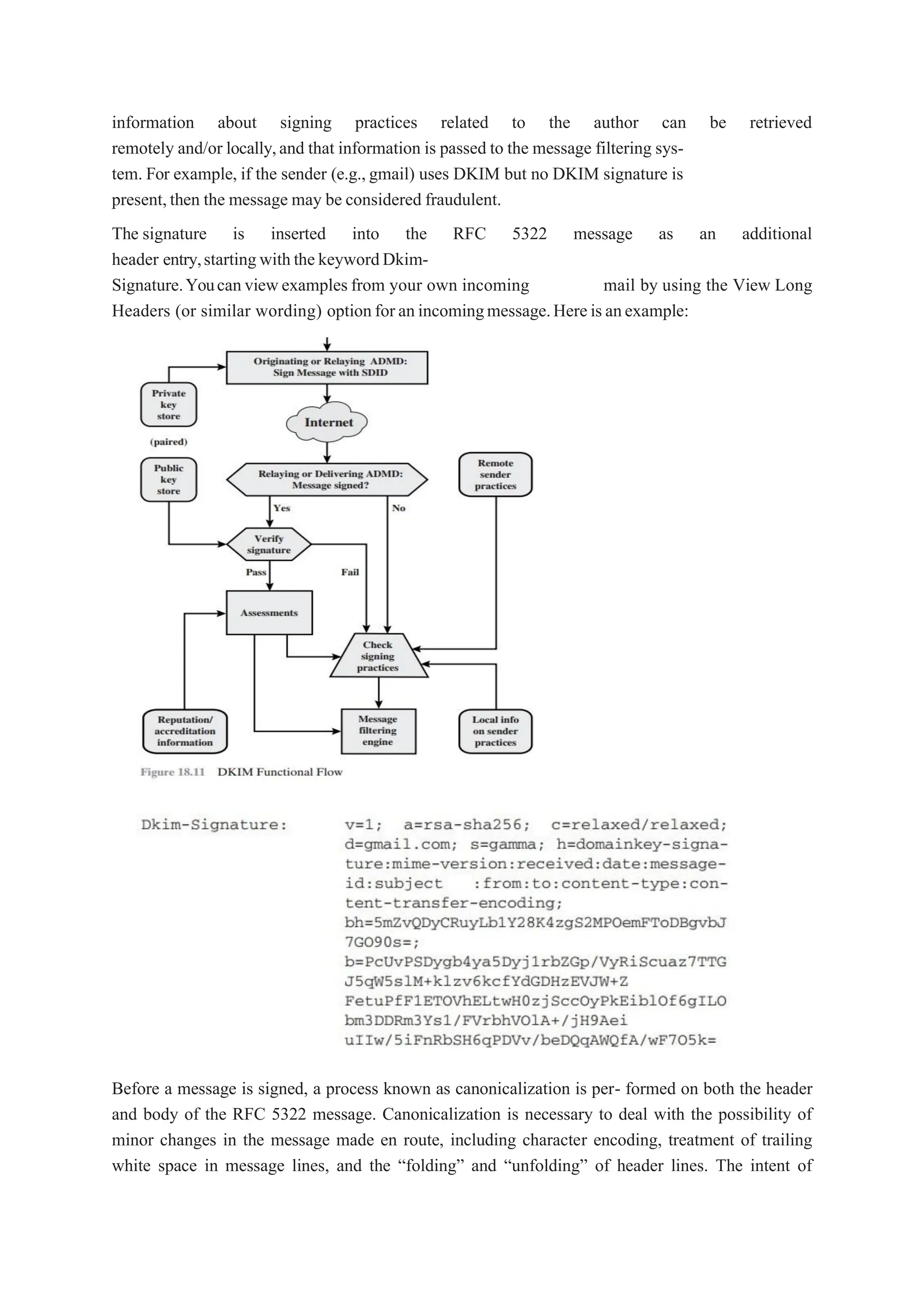 information about signing practices related to the author can be retrieved
remotely and/or locally,and that information is passed to the message filtering sys-
tem. For example, if the sender (e.g.,gmail) uses DKIM but no DKIM signature is
present,then the message may be considered fraudulent.
The signature is inserted into the RFC 5322 message as an additional
header entry,startingwiththekeywordDkim-
Signature.Youcanviewexamples from your own incoming mail by using the View Long
Headers (or similar wording) optionforanincomingmessage.Hereisanexample:
Before a message is signed, a process known as canonicalization is per- formed on both the header
and body of the RFC 5322 message. Canonicalization is necessary to deal with the possibility of
minor changes in the message made en route, including character encoding, treatment of trailing
white space in message lines, and the “folding” and “unfolding” of header lines. The intent of
 