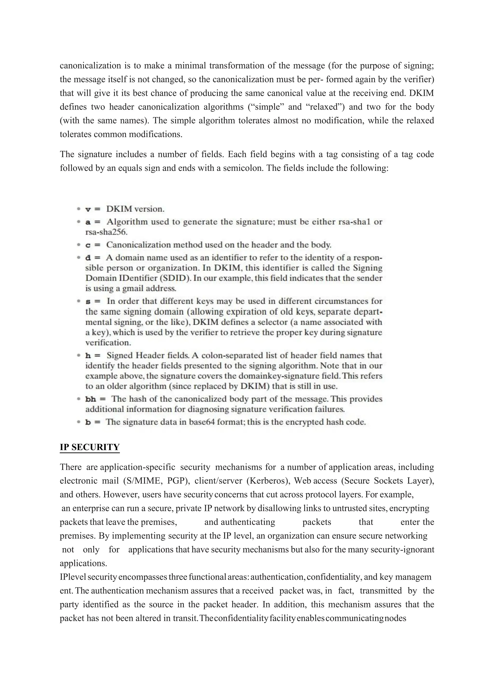 canonicalization is to make a minimal transformation of the message (for the purpose of signing;
the message itself is not changed, so the canonicalization must be per- formed again by the verifier)
that will give it its best chance of producing the same canonical value at the receiving end. DKIM
defines two header canonicalization algorithms (“simple” and “relaxed”) and two for the body
(with the same names). The simple algorithm tolerates almost no modification, while the relaxed
tolerates common modifications.
The signature includes a number of fields. Each field begins with a tag consisting of a tag code
followed by an equals sign and ends with a semicolon. The fields include the following:
IP SECURITY
There are application-specific security mechanisms for a number of application areas, including
electronic mail (S/MIME, PGP), client/server (Kerberos), Web access (Secure Sockets Layer),
and others. However, users have securityconcerns that cut across protocol layers. For example,
an enterprise can run a secure, private IP network bydisallowing links to untrusted sites,encrypting
packets that leave the premises, and authenticating packets that enter the
premises. By implementing security at the IP level, an organization can ensure secure networking
not only for applications that have security mechanisms but also for the many security-ignorant
applications.
IPlevelsecurityencompassesthreefunctionalareas:authentication,confidentiality,and key managem
ent.The authentication mechanism assures that a received packet was, in fact, transmitted by the
party identified as the source in the packet header. In addition, this mechanism assures that the
packet has not been altered in transit.Theconfidentialityfacilityenablescommunicatingnodes
 