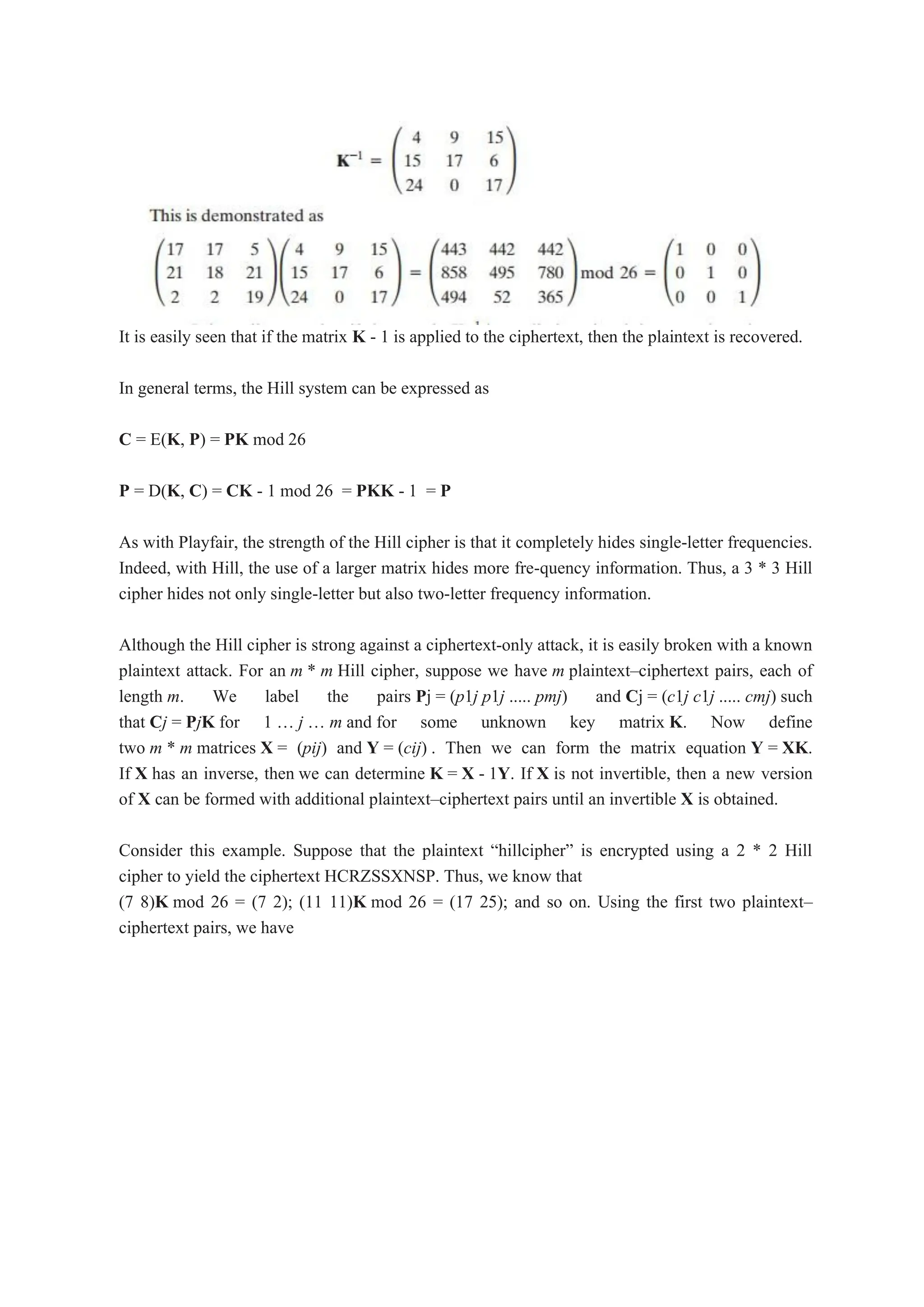 It is easily seen that if the matrix K - 1 is applied to the ciphertext, then the plaintext is recovered.
In general terms, the Hill system can be expressed as
C = E(K, P) = PK mod 26
P = D(K, C) = CK - 1 mod 26 = PKK - 1 = P
As with Playfair, the strength of the Hill cipher is that it completely hides single-letter frequencies.
Indeed, with Hill, the use of a larger matrix hides more fre-quency information. Thus, a 3 * 3 Hill
cipher hides not only single-letter but also two-letter frequency information.
Although the Hill cipher is strong against a ciphertext-only attack, it is easily broken with a known
plaintext attack. For an m * m Hill cipher, suppose we have m plaintext–ciphertext pairs, each of
length m. We label the pairs Pj = (p1j p1j ..... pmj) and Cj = (c1j c1j ..... cmj) such
that Cj = PjK for 1 „ j „ m and for some unknown key matrix K. Now define
two m * m matrices X = (pij) and Y = (cij) . Then we can form the matrix equation Y = XK.
If X has an inverse, then we can determine K = X - 1Y. If X is not invertible, then a new version
of X can be formed with additional plaintext–ciphertext pairs until an invertible X is obtained.
Consider this example. Suppose that the plaintext “hillcipher” is encrypted using a 2 * 2 Hill
cipher to yield the ciphertext HCRZSSXNSP. Thus, we know that
(7 8)K mod 26 = (7 2); (11 11)K mod 26 = (17 25); and so on. Using the first two plaintext–
ciphertext pairs, we have
 