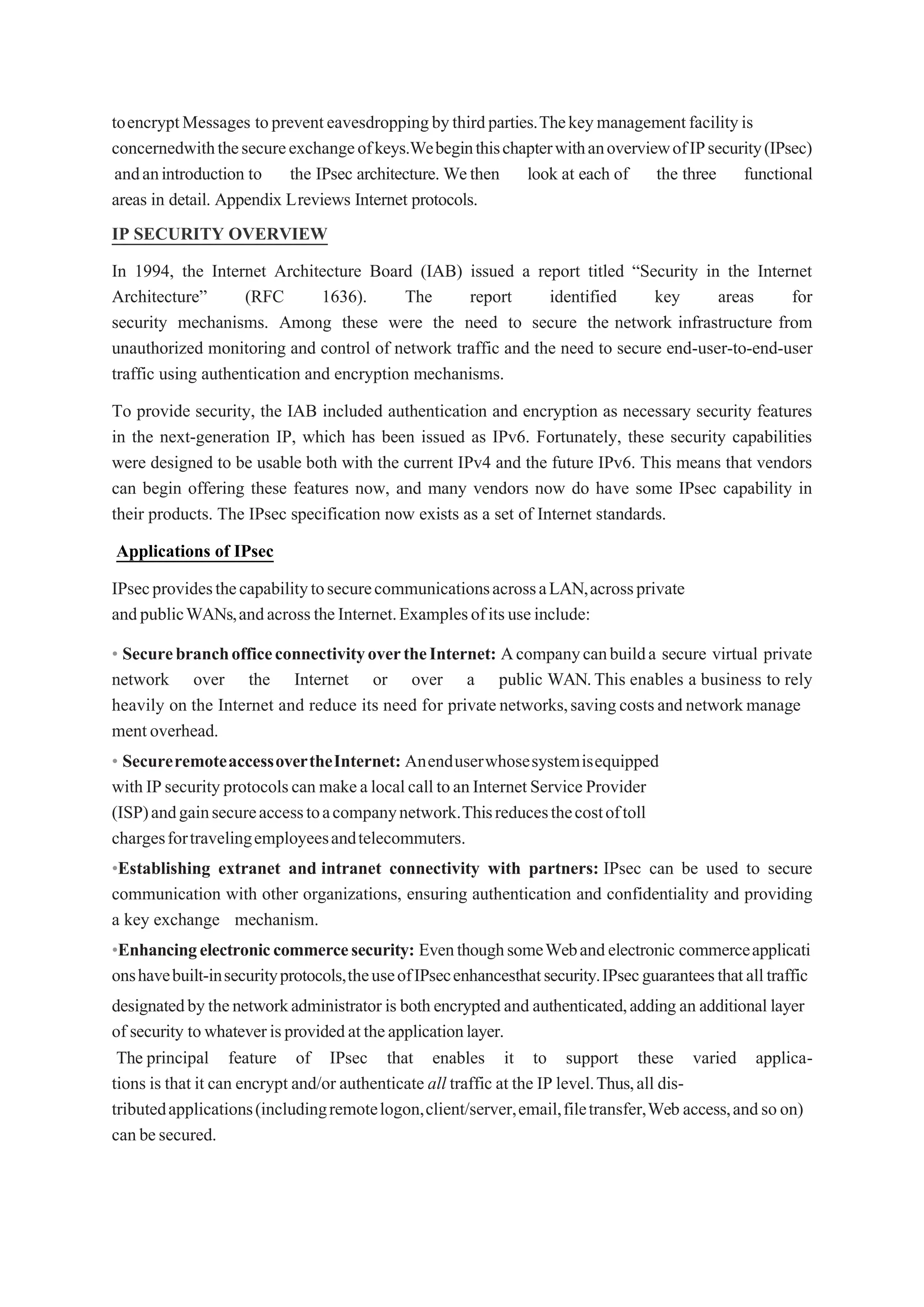 toencryptMessages topreventeavesdroppingbythirdparties.Thekeymanagementfacilityis
concernedwiththesecureexchangeofkeys.WebeginthischapterwithanoverviewofIPsecurity(IPsec)
andanintroduction to the IPsec architecture. Wethen look at each of the three functional
areas in detail. Appendix Lreviews Internet protocols.
IP SECURITY OVERVIEW
In 1994, the Internet Architecture Board (IAB) issued a report titled “Security in the Internet
Architecture” (RFC 1636). The report identified key areas for
security mechanisms. Among these were the need to secure the network infrastructure from
unauthorized monitoring and control of network traffic and the need to secure end-user-to-end-user
traffic using authentication and encryption mechanisms.
To provide security, the IAB included authentication and encryption as necessary security features
in the next-generation IP, which has been issued as IPv6. Fortunately, these security capabilities
were designed to be usable both with the current IPv4 and the future IPv6. This means that vendors
can begin offering these features now, and many vendors now do have some IPsec capability in
their products. The IPsec specification now exists as a set of Internet standards.
Applications of IPsec
IPsecprovidesthecapabilitytosecurecommunicationsacrossaLAN,acrossprivate
andpublicWANs,andacrosstheInternet.Examplesofitsuseinclude:
• SecurebranchofficeconnectivityovertheInternet: Acompanycanbuilda secure virtual private
network over the Internet or over a public WAN.This enables a business to rely
heavily on the Internet and reduce its need for privatenetworks,savingcostsandnetworkmanage
mentoverhead.
• SecureremoteaccessovertheInternet: Anenduserwhosesystemisequipped
withIPsecurityprotocolscanmakealocalcalltoanInternetServiceProvider
(ISP)andgainsecureaccesstoacompanynetwork.Thisreducesthecostoftoll
chargesfortravelingemployeesandtelecommuters.
•Establishing extranet and intranet connectivity with partners: IPsec can be used to secure
communication with other organizations, ensuring authentication and confidentiality and providing
a key exchange mechanism.
•Enhancingelectroniccommercesecurity: EventhoughsomeWebandelectronic commerceapplicati
onshavebuilt-insecurityprotocols,theuseofIPsecenhancesthatsecurity.IPsecguaranteesthatalltraffic
designatedbythenetworkadministrator is bothencryptedand authenticated,adding an additional layer
of security towhateverisprovidedattheapplicationlayer.
The principal feature of IPsec that enables it to support these varied applica-
tions is that it can encrypt and/or authenticate all traffic at the IP level.Thus,all dis-
tributedapplications(includingremotelogon,client/server,email,filetransfer,Web access,andsoon)
canbesecured.
 