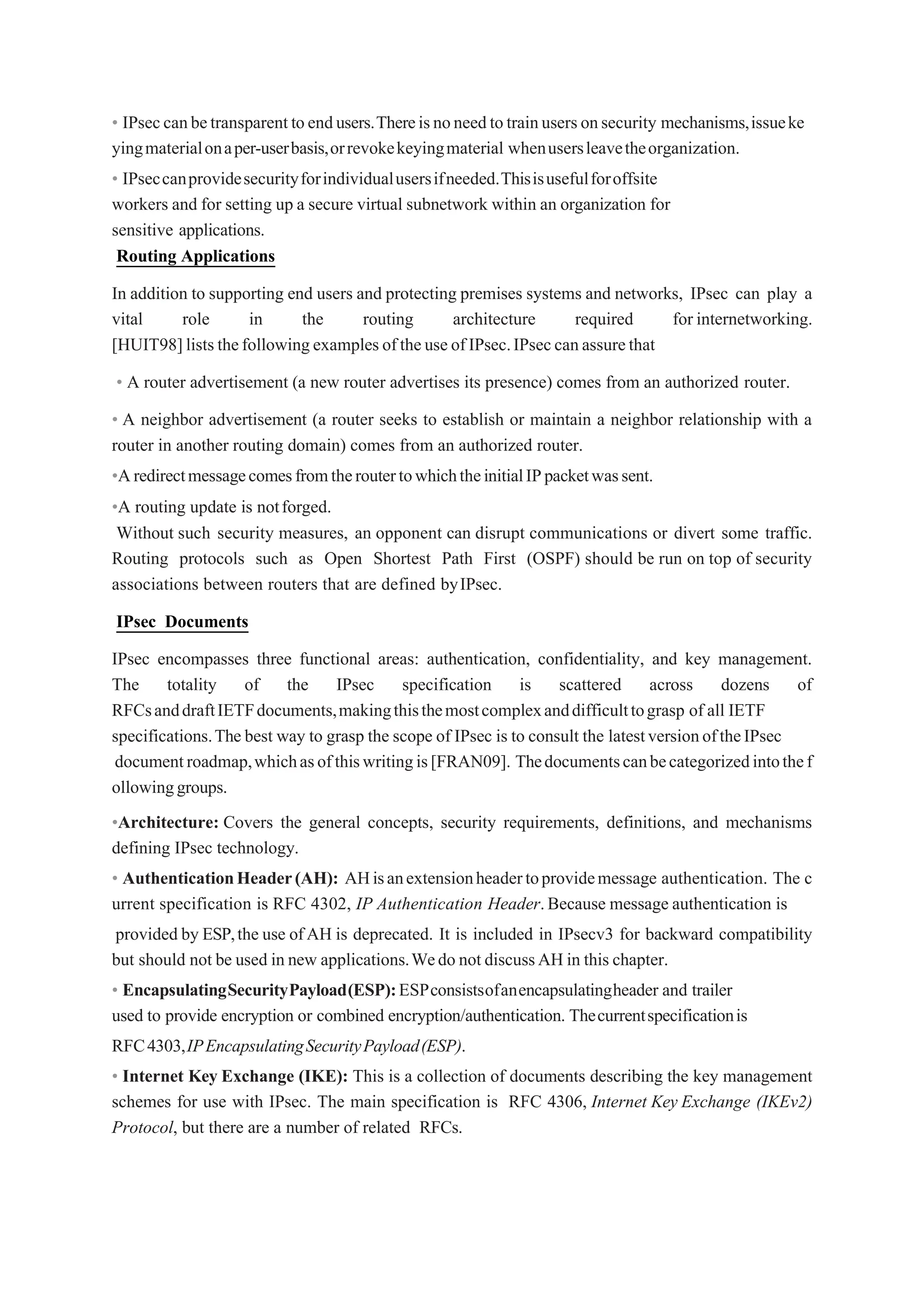• IPseccanbetransparenttoendusers.Thereisnoneedtotrainusersonsecurity mechanisms,issueke
yingmaterialonaper-userbasis,orrevokekeyingmaterial whenusersleavetheorganization.
• IPseccanprovidesecurityforindividualusersifneeded.Thisisusefulforoffsite
workers and for setting up a secure virtual subnetwork within an organization for
sensitive applications.
Routing Applications
In addition to supporting end users and protecting premises systems and networks, IPsec can play a
vital role in the routing architecture required for internetworking.
[HUIT98]liststhefollowingexamplesoftheuseofIPsec.IPseccanassurethat
• A router advertisement (a new router advertises its presence) comes from an authorized router.
• A neighbor advertisement (a router seeks to establish or maintain a neighbor relationship with a
router in another routing domain) comes from an authorized router.
•AredirectmessagecomesfromtheroutertowhichtheinitialIPpacketwassent.
•A routing update is notforged.
Without such security measures, an opponent can disrupt communications or divert some traffic.
Routing protocols such as Open Shortest Path First (OSPF) should be run on top of security
associations between routers that are defined byIPsec.
IPsec Documents
IPsec encompasses three functional areas: authentication, confidentiality, and key management.
The totality of the IPsec specification is scattered across dozens of
RFCsanddraftIETFdocuments,makingthisthemostcomplexanddifficulttograsp of all IETF
specifications.The best way to grasp the scope of IPsec is to consult the latestversionoftheIPsec
documentroadmap,whichasofthiswritingis[FRAN09]. Thedocumentscanbecategorizedintothef
ollowinggroups.
•Architecture: Covers the general concepts, security requirements, definitions, and mechanisms
defining IPsec technology.
• AuthenticationHeader(AH): AHisanextensionheadertoprovidemessage authentication. The c
urrent specification is RFC 4302, IP Authentication Header.Because message authentication is
provided by ESP,the use ofAH is deprecated. It is included in IPsecv3 for backward compatibility
but should not be used in new applications.Wedo not discussAH in this chapter.
• EncapsulatingSecurityPayload(ESP):ESPconsistsofanencapsulatingheader and trailer
used to provide encryption or combined encryption/authentication. Thecurrentspecificationis
RFC4303,IPEncapsulatingSecurityPayload(ESP).
• Internet Key Exchange (IKE): This is a collection of documents describing the key management
schemes for use with IPsec. The main specification is RFC 4306, Internet Key Exchange (IKEv2)
Protocol, but there are a number of related RFCs.
 