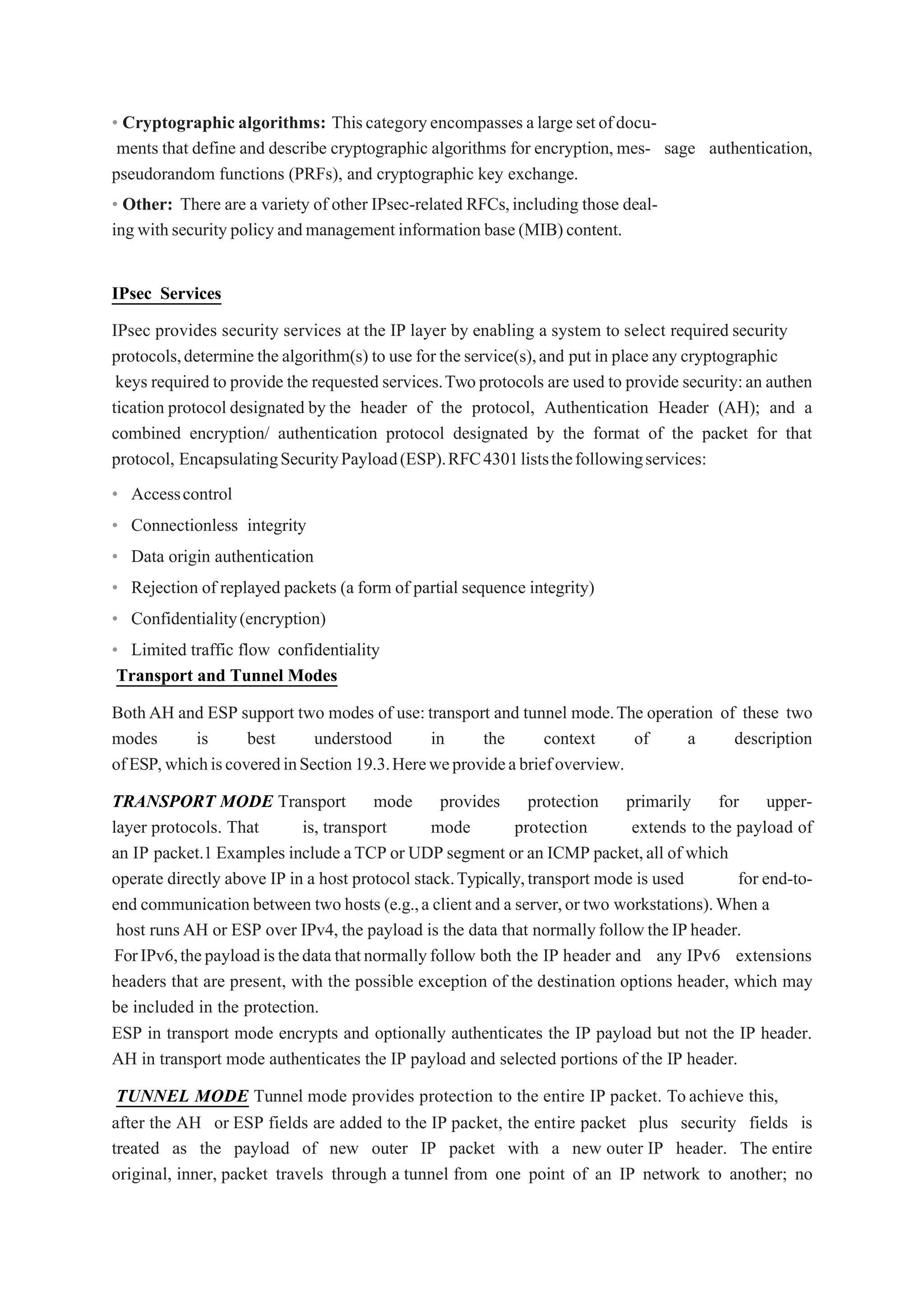 • Cryptographic algorithms: Thiscategoryencompasses alargesetofdocu-
ments that define and describe cryptographic algorithms for encryption,mes- sage authentication,
pseudorandom functions (PRFs), and cryptographic key exchange.
• Other: There are a variety of other IPsec-related RFCs,including those deal-
ing withsecurity policyandmanagementinformation base (MIB)content.
IPsec Services
IPsec provides security services at the IP layer by enabling a system to select required security
protocols,determine the algorithm(s) to use for the service(s),and put in place any cryptographic
keys required to provide the requested services.Twoprotocols are used to provide security:an authen
tication protocol designated by the header of the protocol, Authentication Header (AH); and a
combined encryption/ authentication protocol designated by the format of the packet for that
protocol, EncapsulatingSecurityPayload(ESP).RFC4301liststhefollowingservices:
• Accesscontrol
• Connectionless integrity
• Data origin authentication
• Rejection of replayed packets (a form of partial sequence integrity)
• Confidentiality(encryption)
• Limited traffic flow confidentiality
Transport and Tunnel Modes
BothAH and ESP support two modes of use:transport and tunnel mode.The operation of these two
modes is best understood in the context of a description
ofESP,whichiscoveredinSection19.3.Hereweprovideabriefoverview.
TRANSPORT MODE Transport mode provides protection primarily for upper-
layer protocols. That is, transport mode protection extends to the payload of
an IP packet.1 Examples include aTCP or UDP segment or an ICMP packet,all of which
operate directly above IP in a host protocol stack.Typically,transport mode is used for end-to-
end communication between two hosts (e.g.,a client and a server,or two workstations).When a
host runsAH or ESP over IPv4, the payload is the data that normallyfollowtheIPheader.
ForIPv6,thepayloadisthedatathatnormallyfollow both the IP header and any IPv6 extensions
headers that are present, with the possible exception of the destination options header, which may
be included in the protection.
ESP in transport mode encrypts and optionally authenticates the IP payload but not the IP header.
AH in transport mode authenticates the IP payload and selected portions of the IP header.
TUNNEL MODE Tunnel mode provides protection to the entire IP packet. Toachieve this,
after the AH or ESP fields are added to the IP packet, the entire packet plus security fields is
treated as the payload of new outer IP packet with a new outer IP header. The entire
original, inner, packet travels through a tunnel from one point of an IP network to another; no
 