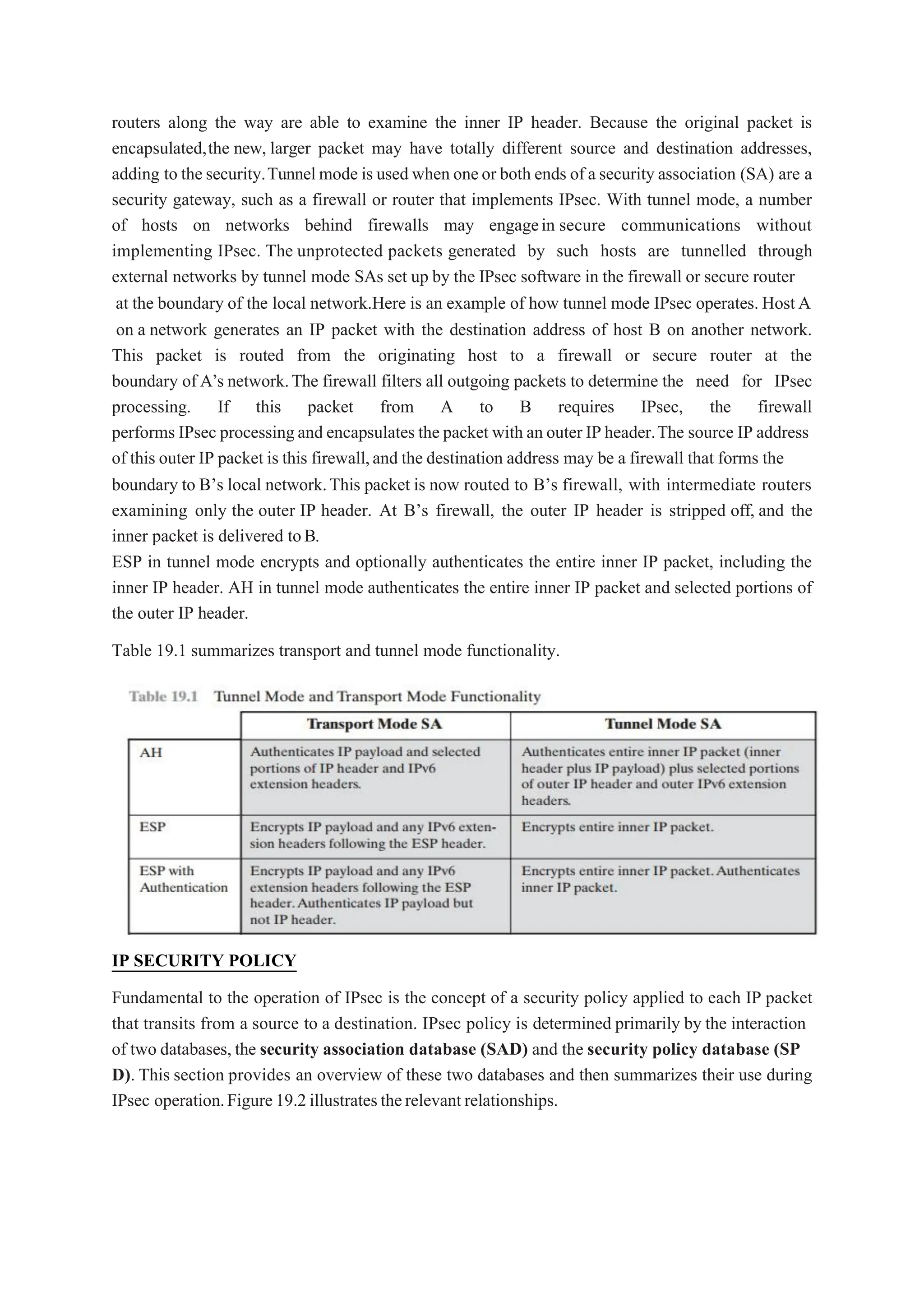 routers along the way are able to examine the inner IP header. Because the original packet is
encapsulated,the new, larger packet may have totally different source and destination addresses,
adding to the security.Tunnelmode is used when oneor both ends of a security association (SA) are a
security gateway, such as a firewall or router that implements IPsec. With tunnel mode, a number
of hosts on networks behind firewalls may engagein secure communications without
implementing IPsec. The unprotected packets generated by such hosts are tunnelled through
external networks by tunnel mode SAs set up by the IPsec software in the firewall or secure router
at the boundary of the local network.Here is an example of how tunnel mode IPsec operates. HostA
on a network generates an IP packet with the destination address of host B on another network.
This packet is routed from the originating host to a firewall or secure router at the
boundary of A’s network.The firewall filters all outgoing packets to determine the need for IPsec
processing. If this packet from A to B requires IPsec, the firewall
performs IPsec processingand encapsulates the packet with an outer IP header.The source IP address
of this outer IP packet is this firewall,and the destination address may be a firewall that forms the
boundary to B’s local network.This packet is now routed to B’s firewall, with intermediate routers
examining only the outer IP header. At B’s firewall, the outer IP header is stripped off, and the
inner packet is delivered toB.
ESP in tunnel mode encrypts and optionally authenticates the entire inner IP packet, including the
inner IP header. AH in tunnel mode authenticates the entire inner IP packet and selected portions of
the outer IP header.
Table 19.1 summarizes transport and tunnel mode functionality.
IP SECURITY POLICY
Fundamental to the operation of IPsec is the concept of a security policy applied to each IP packet
that transits from a source to a destination. IPsec policy is determined primarily by the interaction
of two databases, the security association database (SAD) and the security policy database (SP
D). This section provides an overview of these two databases and then summarizes their use during
IPsec operation.Figure19.2illustratestherelevantrelationships.
 