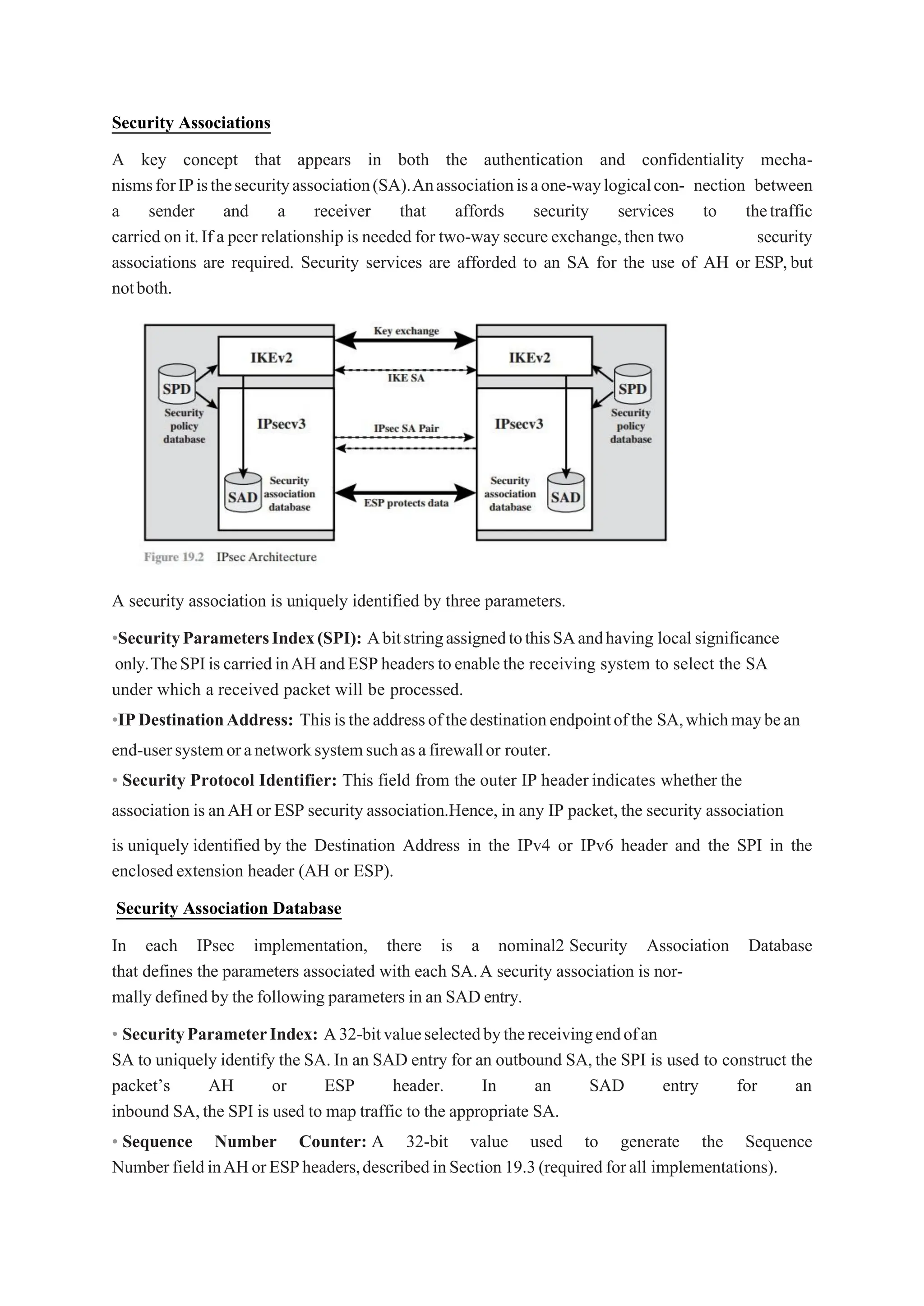 Security Associations
A key concept that appears in both the authentication and confidentiality mecha-
nismsforIPisthesecurityassociation(SA).Anassociationisaone-waylogicalcon- nection between
a sender and a receiver that affords security services to thetraffic
carried on it.If a peer relationship is needed for two-way secure exchange,then two security
associations are required. Security services are afforded to an SA for the use of AH or ESP,but
notboth.
A security association is uniquely identified by three parameters.
•SecurityParametersIndex(SPI): AbitstringassignedtothisSAandhaving localsignificance
only.TheSPIiscarriedinAHandESPheaderstoenablethe receiving system to select the SA
under which a received packet will be processed.
•IPDestinationAddress: Thisistheaddressofthedestinationendpointofthe SA,whichmaybean
end-usersystemoranetworksystemsuchasafirewallor router.
• Security Protocol Identifier: This field from the outer IP headerindicates whether the
association is anAH or ESP security association.Hence, in any IP packet,the security association
is uniquely identified by the Destination Address in the IPv4 or IPv6 header and the SPI in the
enclosedextension header (AH or ESP).
Security Association Database
In each IPsec implementation, there is a nominal2 Security Association Database
that defines the parameters associated with each SA.A security association is nor-
mally defined by the following parameters in an SAD entry.
• SecurityParameterIndex: A32-bitvalueselectedbythereceivingendofan
SA to uniquely identify the SA.In an SAD entry for an outbound SA,the SPI is used to construct the
packet’s AH or ESP header. In an SAD entry for an
inbound SA,the SPI is used to map traffic to the appropriate SA.
• Sequence Number Counter: A 32-bit value used to generate the Sequence
NumberfieldinAHorESPheaders,describedinSection19.3(requiredforall implementations).
 