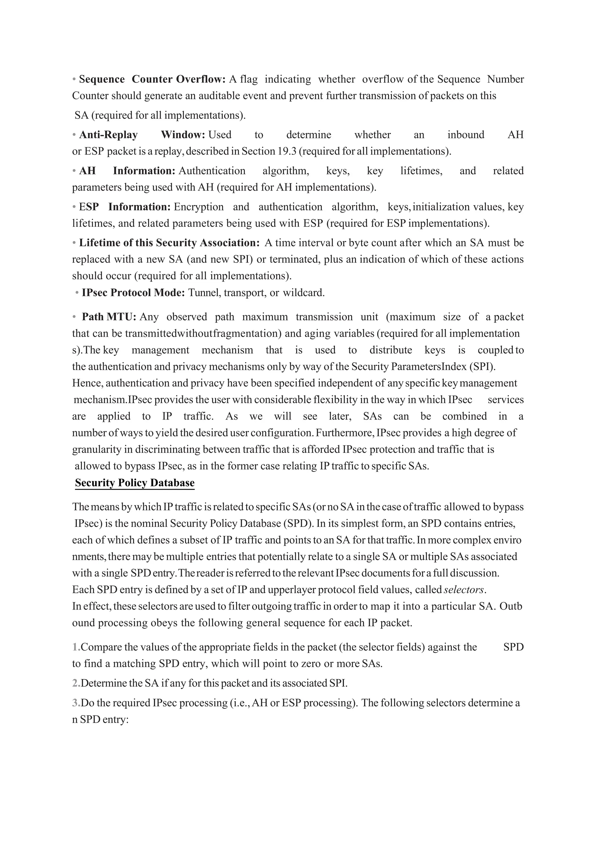 • Sequence Counter Overflow: A flag indicating whether overflow of the Sequence Number
Counter should generate an auditable event and prevent further transmission of packets on this
SA (required for all implementations).
• Anti-Replay Window: Used to determine whether an inbound AH
or ESP packetisareplay,describedinSection19.3(requiredforallimplementations).
• AH Information: Authentication algorithm, keys, key lifetimes, and related
parameters being used with AH (required for AH implementations).
• ESP Information: Encryption and authentication algorithm, keys,initialization values, key
lifetimes, and related parameters being used with ESP (required for ESP implementations).
• Lifetime of this Security Association: A time interval or byte count after which an SA must be
replaced with a new SA (and new SPI) or terminated, plus an indication of which of these actions
should occur (required for all implementations).
• IPsec Protocol Mode: Tunnel, transport, or wildcard.
• Path MTU: Any observed path maximum transmission unit (maximum size of a packet
that can be transmittedwithoutfragmentation) and aging variables (required for all implementation
s).The key management mechanism that is used to distribute keys is coupledto
the authentication and privacy mechanisms only by way of the Security ParametersIndex (SPI).
Hence,authentication and privacy have been specified independent of anyspecifickeymanagement
mechanism.IPsec providestheuser withconsiderableflexibility in theway inwhich IPsec services
are applied to IP traffic. As we will see later, SAs can be combined in a
numberofwaystoyieldthedesireduserconfiguration.Furthermore,IPsecprovides a high degree of
granularity in discriminating between traffic that is afforded IPsec protection and traffic that is
allowed to bypass IPsec, as in the former case relating IPtraffictospecificSAs.
Security Policy Database
ThemeansbywhichIPtrafficisrelatedtospecificSAs(ornoSAinthecaseoftraffic allowed to bypass
IPsec) is the nominal Security PolicyDatabase (SPD).In its simplest form,an SPD contains entries,
each of which defines a subset of IP traffic and pointstoanSAforthattraffic.Inmorecomplexenviro
nments,theremaybemultiple entriesthat potentially relate toa single SA or multiple SAs associated
with a single SPDentry.ThereaderisreferredtotherelevantIPsecdocumentsforafulldiscussion.
EachSPD entry isdefinedby aset of IP and upperlayer protocol field values, calledselectors.
Ineffect,theseselectorsareusedtofilteroutgoingtrafficinorderto map it into a particular SA. Outb
ound processing obeys the following general sequence for each IP packet.
1.Compare the values of the appropriate fields in the packet (the selector fields) against the SPD
to find a matching SPD entry, which will point to zero or moreSAs.
2.DeterminetheSAifanyforthispacketanditsassociatedSPI.
3.Do the required IPsec processing (i.e.,AH or ESP processing). Thefollowingselectors determinea
n SPDentry:
 