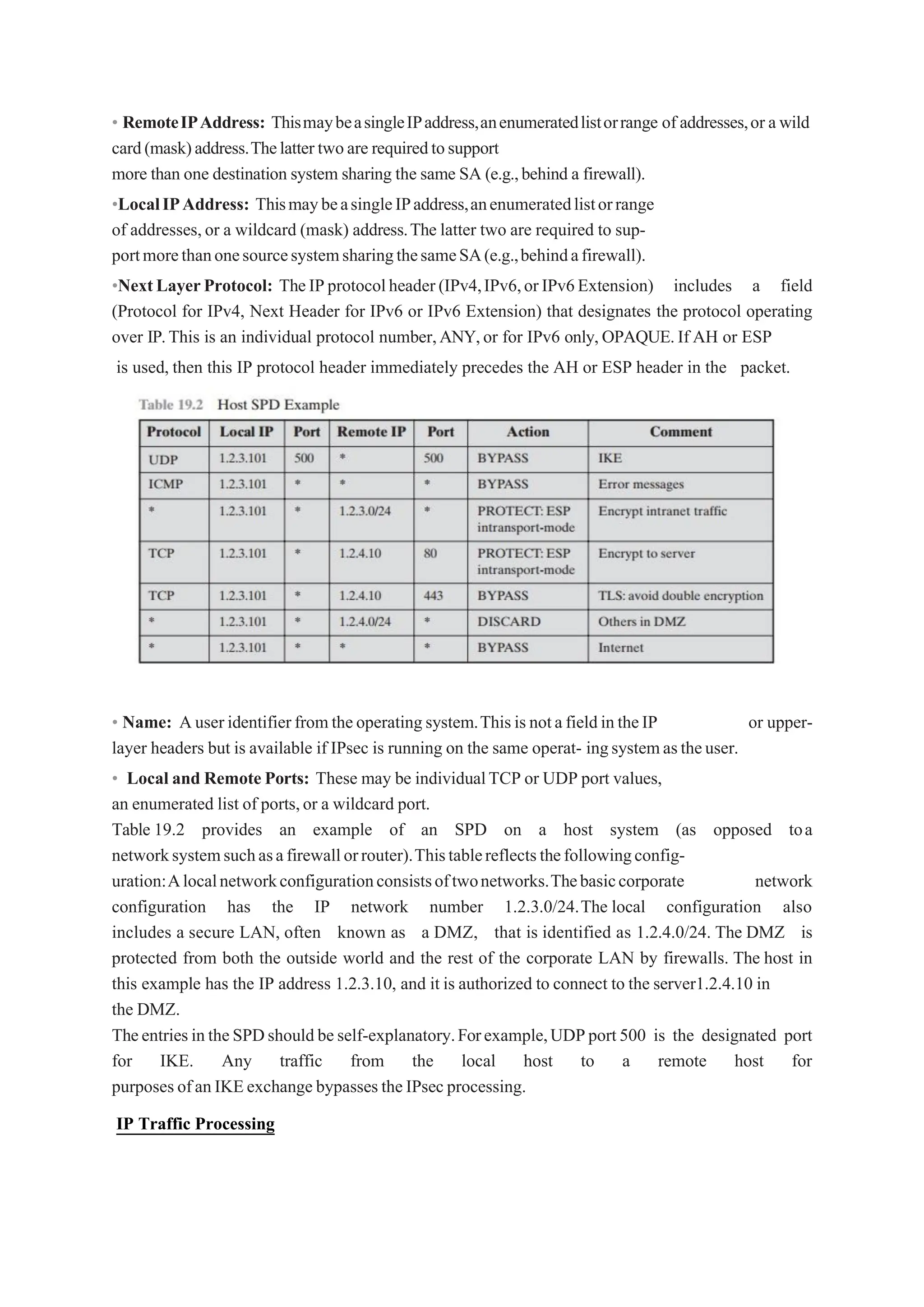 • RemoteIPAddress: ThismaybeasingleIPaddress,anenumeratedlistorrange of addresses,or awild
card(mask)address.Thelattertwoare requiredtosupport
more than one destination system sharing the same SA (e.g.,behind a firewall).
•LocalIPAddress: ThismaybeasingleIPaddress,anenumeratedlistorrange
of addresses,or a wildcard (mask) address.The latter two are required to sup-
portmorethanonesourcesystemsharingthesameSA(e.g.,behindafirewall).
•NextLayerProtocol: TheIPprotocolheader(IPv4,IPv6,orIPv6Extension) includes a field
(Protocol for IPv4, Next Header for IPv6 or IPv6 Extension) that designates the protocol operating
over IP.This is an individual protocol number,ANY,or for IPv6 only,OPAQUE.If AH or ESP
is used, then this IP protocol header immediately precedes the AH or ESP header in the packet.
• Name: Auseridentifierfromtheoperatingsystem.ThisisnotafieldintheIP or upper-
layer headers but is available if IPsec is running on the same operat- ingsystemastheuser.
• Local and Remote Ports: These may be individualTCP or UDP port values,
an enumerated list of ports,or a wildcard port.
Table 19.2 provides an example of an SPD on a host system (as opposed toa
networksystemsuchasafirewallorrouter).Thistablereflectsthefollowingconfig-
uration:Alocalnetworkconfigurationconsistsoftwonetworks.Thebasiccorporate network
configuration has the IP network number 1.2.3.0/24.The local configuration also
includes a secure LAN, often known as a DMZ, that is identified as 1.2.4.0/24. The DMZ is
protected from both the outside world and the rest of the corporate LAN by firewalls. The host in
this example has the IP address 1.2.3.10, and it is authorized to connect to the server1.2.4.10 in
the DMZ.
TheentriesintheSPDshouldbeself-explanatory.Forexample,UDPport500 is the designated port
for IKE. Any traffic from the local host to a remote host for
purposesofanIKEexchange bypassestheIPsecprocessing.
IP Traffic Processing
 