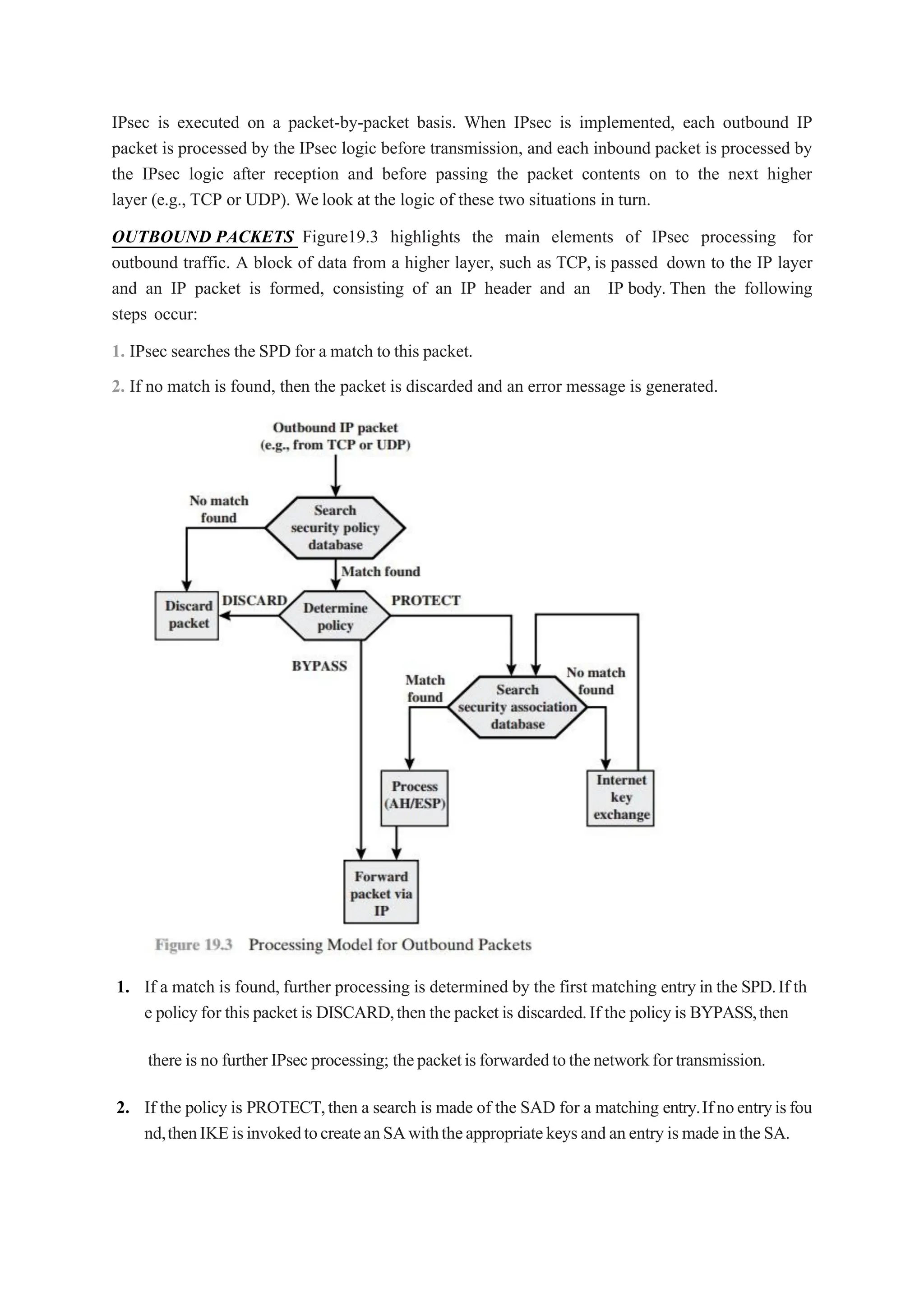 IPsec is executed on a packet-by-packet basis. When IPsec is implemented, each outbound IP
packet is processed by the IPsec logic before transmission, and each inbound packet is processed by
the IPsec logic after reception and before passing the packet contents on to the next higher
layer (e.g., TCP or UDP). Welook at the logic of these two situations in turn.
OUTBOUND PACKETS Figure19.3 highlights the main elements of IPsec processing for
outbound traffic. A block of data from a higher layer, such as TCP, is passed down to the IP layer
and an IP packet is formed, consisting of an IP header and an IP body. Then the following
steps occur:
1. IPsec searches the SPD for a match to this packet.
2. If no match is found, then the packet is discarded and an error message is generated.
1. If a match is found, further processing is determined by the first matching entry in the SPD.If th
e policyfor this packet is DISCARD,then the packet is discarded.If the policyis BYPASS,then
there is no further IPsec processing; thepacketisforwardedtothenetworkfortransmission.
2. If the policy is PROTECT,then a search is made of the SAD for a matching entry.Ifnoentryisfou
nd,thenIKEisinvokedtocreateanSAwiththeappropriatekeysandanentryismadein theSA.
 