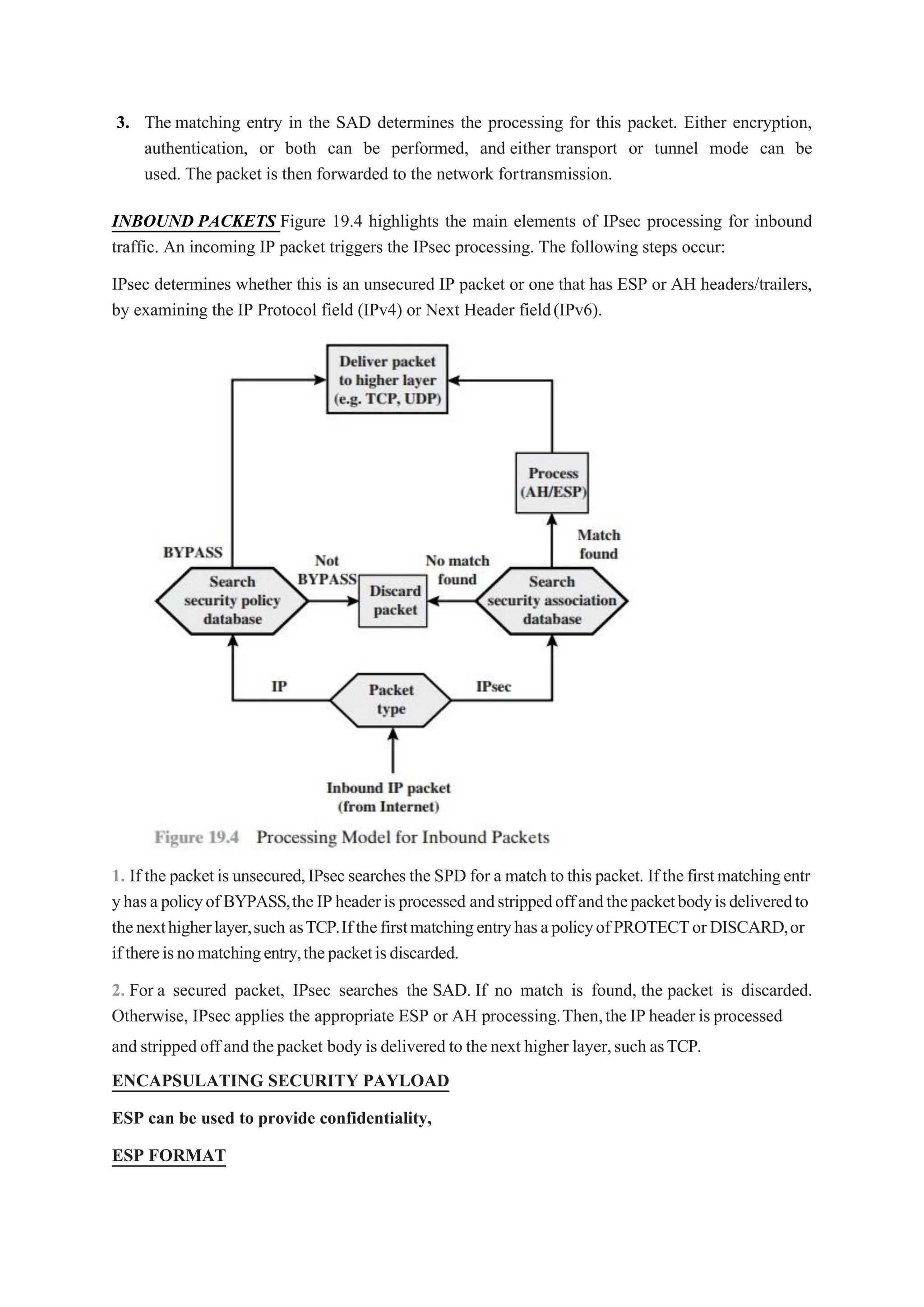3. The matching entry in the SAD determines the processing for this packet. Either encryption,
authentication, or both can be performed, and either transport or tunnel mode can be
used. The packet is then forwarded to the network fortransmission.
INBOUND PACKETS Figure 19.4 highlights the main elements of IPsec processing for inbound
traffic. An incoming IP packet triggers the IPsec processing. The following steps occur:
IPsec determines whether this is an unsecured IP packet or one that has ESP or AH headers/trailers,
by examining the IP Protocol field (IPv4) or Next Header field(IPv6).
1. If the packetis unsecured,IPsecsearches the SPD for a match to this packet. Ifthefirstmatchingentr
yhasapolicyofBYPASS,theIPheaderisprocessed andstrippedoffandthepacketbodyisdeliveredto
thenexthigherlayer,such asTCP.IfthefirstmatchingentryhasapolicyofPROTECTorDISCARD,or
ifthereisnomatchingentry,thepacketisdiscarded.
2. For a secured packet, IPsec searches the SAD. If no match is found, the packet is discarded.
Otherwise, IPsec applies the appropriate ESP or AH processing.Then,the IP header is processed
and strippedoff and thepacket body is delivered to thenext higher layer,such asTCP.
ENCAPSULATING SECURITY PAYLOAD
ESP can be used to provide confidentiality,
ESP FORMAT
 