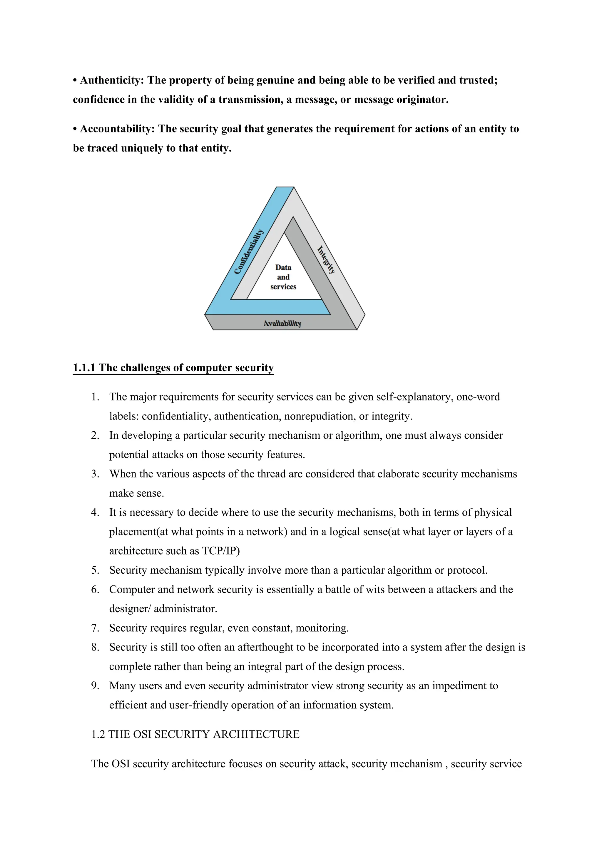 • Authenticity: The property of being genuine and being able to be verified and trusted;
confidence in the validity of a transmission, a message, or message originator.
• Accountability: The security goal that generates the requirement for actions of an entity to
be traced uniquely to that entity.
1.1.1 The challenges of computer security
1. The major requirements for security services can be given self-explanatory, one-word
labels: confidentiality, authentication, nonrepudiation, or integrity.
2. In developing a particular security mechanism or algorithm, one must always consider
potential attacks on those security features.
3. When the various aspects of the thread are considered that elaborate security mechanisms
make sense.
4. It is necessary to decide where to use the security mechanisms, both in terms of physical
placement(at what points in a network) and in a logical sense(at what layer or layers of a
architecture such as TCP/IP)
5. Security mechanism typically involve more than a particular algorithm or protocol.
6. Computer and network security is essentially a battle of wits between a attackers and the
designer/ administrator.
7. Security requires regular, even constant, monitoring.
8. Security is still too often an afterthought to be incorporated into a system after the design is
complete rather than being an integral part of the design process.
9. Many users and even security administrator view strong security as an impediment to
efficient and user-friendly operation of an information system.
1.2 THE OSI SECURITY ARCHITECTURE
The OSI security architecture focuses on security attack, security mechanism , security service
 