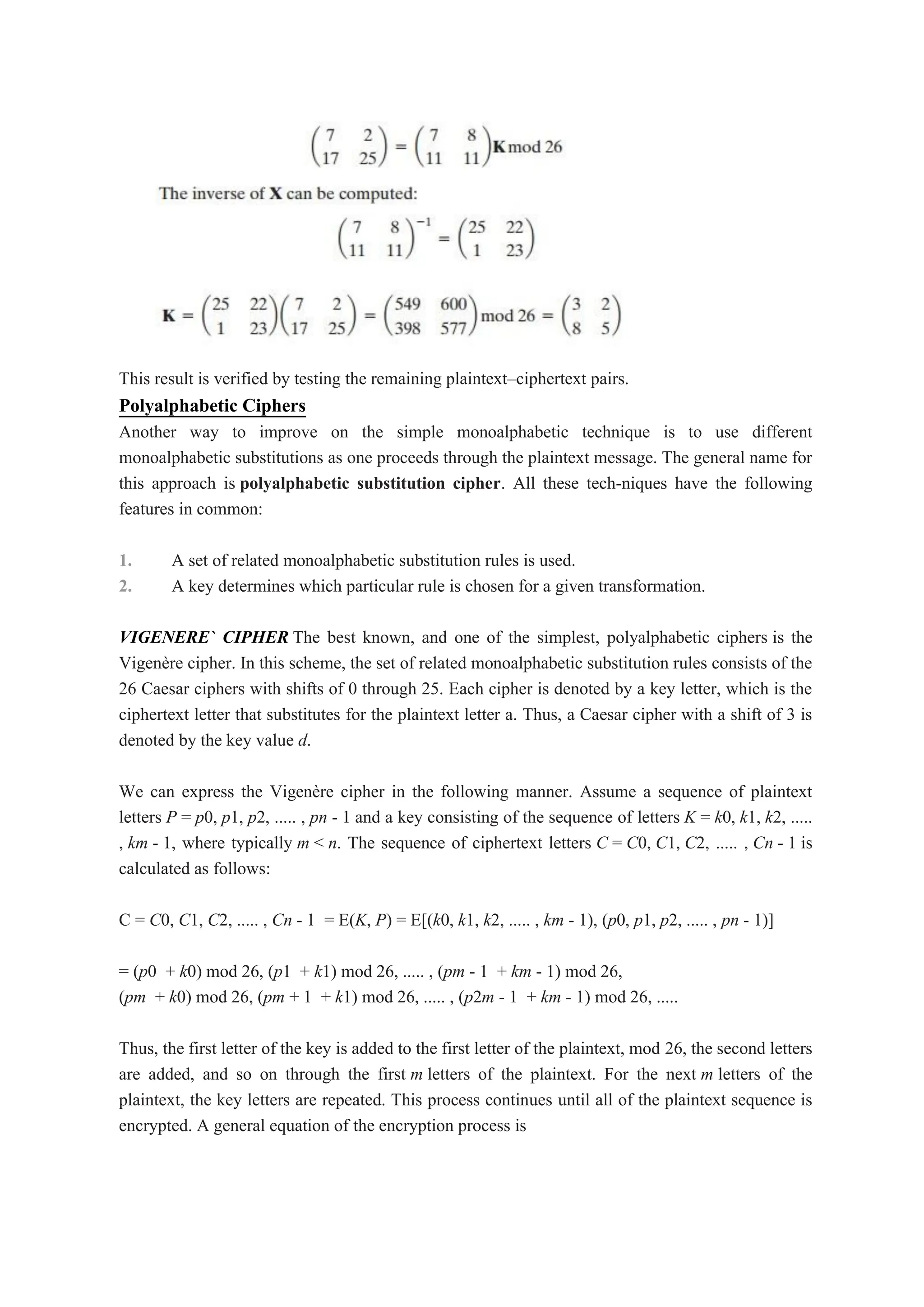 This result is verified by testing the remaining plaintext–ciphertext pairs.
Polyalphabetic Ciphers
Another way to improve on the simple monoalphabetic technique is to use different
monoalphabetic substitutions as one proceeds through the plaintext message. The general name for
this approach is polyalphabetic substitution cipher. All these tech-niques have the following
features in common:
1. A set of related monoalphabetic substitution rules is used.
2. A key determines which particular rule is chosen for a given transformation.
VIGENERE` CIPHER The best known, and one of the simplest, polyalphabetic ciphers is the
Vigenère cipher. In this scheme, the set of related monoalphabetic substitution rules consists of the
26 Caesar ciphers with shifts of 0 through 25. Each cipher is denoted by a key letter, which is the
ciphertext letter that substitutes for the plaintext letter a. Thus, a Caesar cipher with a shift of 3 is
denoted by the key value d.
We can express the Vigenère cipher in the following manner. Assume a sequence of plaintext
letters P = p0, p1, p2, ..... , pn - 1 and a key consisting of the sequence of letters K = k0, k1, k2, .....
, km - 1, where typically m < n. The sequence of ciphertext letters C = C0, C1, C2, ..... , Cn - 1 is
calculated as follows:
C = C0, C1, C2, ..... , Cn - 1 = E(K, P) = E[(k0, k1, k2, ..... , km - 1), (p0, p1, p2, ..... , pn - 1)]
= (p0 + k0) mod 26, (p1 + k1) mod 26, ..... , (pm - 1 + km - 1) mod 26,
(pm + k0) mod 26, (pm + 1 + k1) mod 26, ..... , (p2m - 1 + km - 1) mod 26, .....
Thus, the first letter of the key is added to the first letter of the plaintext, mod 26, the second letters
are added, and so on through the first m letters of the plaintext. For the next m letters of the
plaintext, the key letters are repeated. This process continues until all of the plaintext sequence is
encrypted. A general equation of the encryption process is
 