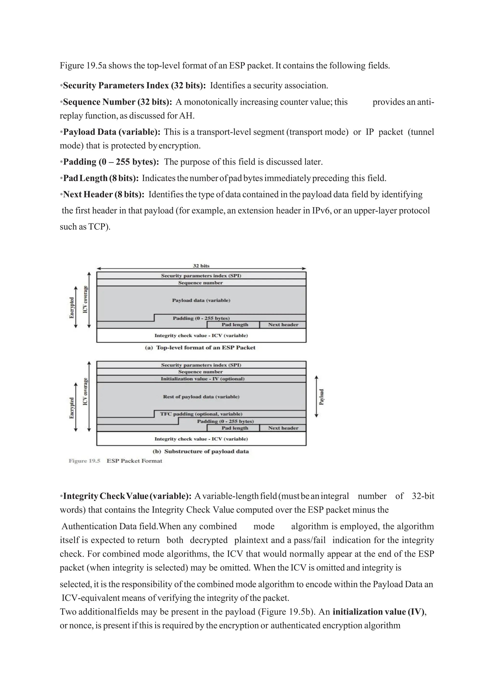 Figure 19.5a shows the top-level format of an ESP packet.It contains the following fields.
•Security Parameters Index (32 bits): Identifies a security association.
•Sequence Number (32 bits): A monotonically increasing counter value;this providesananti-
replayfunction,asdiscussed forAH.
•Payload Data (variable): This is a transport-level segment (transport mode) or IP packet (tunnel
mode) that is protected byencryption.
•Padding (0 – 255 bytes): The purpose of this field is discussed later.
•PadLength(8bits): Indicatesthenumberofpadbytesimmediatelypreceding this field.
•NextHeader(8bits): Identifiesthetypeofdatacontainedinthepayloaddata field by identifying
the first header in that payload (for example,an extension header in IPv6,or an upper-layer protocol
such asTCP).
•IntegrityCheckValue(variable): Avariable-lengthfield(mustbeanintegral number of 32-bit
words) that contains the Integrity Check Value computed over the ESP packet minus the
Authentication Data field.When any combined mode algorithm is employed, the algorithm
itself is expected to return both decrypted plaintext and a pass/fail indication for the integrity
check. For combined mode algorithms, the ICV that would normally appear at the end of the ESP
packet (when integrity is selected) may be omitted. When theICVisomittedand integrity is
selected,itistheresponsibility of thecombined mode algorithm to encode within the Payload Data an
ICV-equivalent means ofverifying the integrity of the packet.
Two additionalfields may be present in the payload (Figure 19.5b). An initializationvalue(IV),
ornonce,ispresentifthisisrequiredbytheencryptionor authenticated encryption algorithm
 