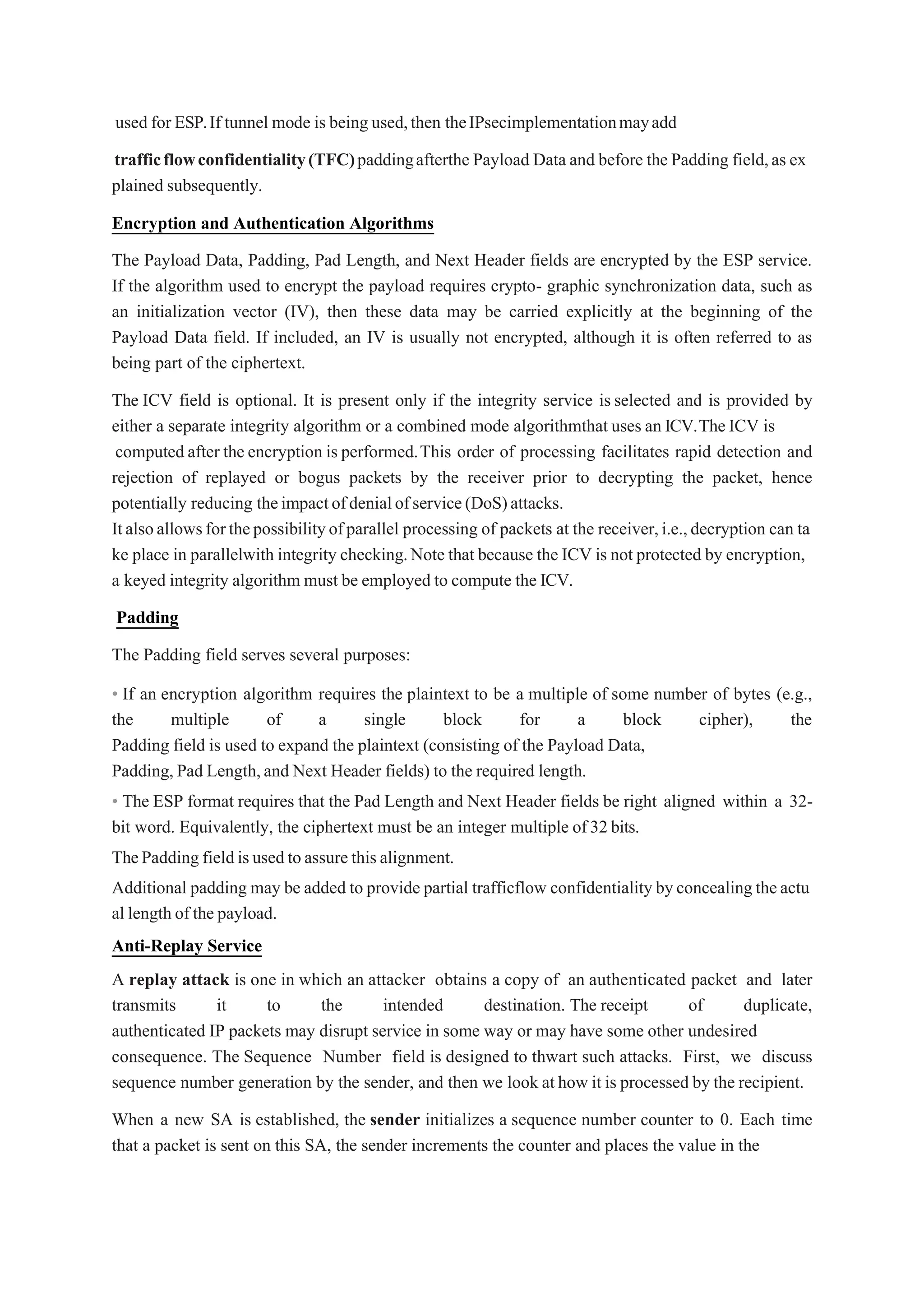 used for ESP.If tunnel mode is being used,then theIPsecimplementationmayadd
trafficflowconfidentiality(TFC)paddingafterthe Payload Data and before the Padding field,as ex
plained subsequently.
Encryption and Authentication Algorithms
The Payload Data, Padding, Pad Length, and Next Header fields are encrypted by the ESP service.
If the algorithm used to encrypt the payload requires crypto- graphic synchronization data, such as
an initialization vector (IV), then these data may be carried explicitly at the beginning of the
Payload Data field. If included, an IV is usually not encrypted, although it is often referred to as
being part of the ciphertext.
The ICV field is optional. It is present only if the integrity service is selected and is provided by
either a separate integrity algorithm or a combined mode algorithmthat uses an ICV.TheICV is
computed after the encryption is performed.This order of processing facilitates rapid detection and
rejection of replayed or bogus packets by the receiver prior to decrypting the packet, hence
potentially reducing theimpactofdenialofservice(DoS)attacks.
Italsoallowsforthepossibilityofparallel processing of packets at the receiver,i.e.,decryption can ta
ke place in parallelwith integrity checking.Note that because the ICV is not protected by encryption,
a keyed integrity algorithm must be employed to compute the ICV.
Padding
The Padding field serves several purposes:
• If an encryption algorithm requires the plaintext to be a multiple of some number of bytes (e.g.,
the multiple of a single block for a block cipher), the
Padding field is used to expand the plaintext (consisting of the Payload Data,
Padding,Pad Length,and Next Header fields) to the required length.
• The ESP format requires that the Pad Length and Next Header fields be right aligned within a 32-
bit word. Equivalently, the ciphertext must be an integer multiple of32bits.
ThePadding fieldisusedtoassure thisalignment.
Additional padding may be added to provide partial trafficflow confidentiality byconcealingtheactu
al length of the payload.
Anti-Replay Service
A replay attack is one in which an attacker obtains a copy of an authenticated packet and later
transmits it to the intended destination. The receipt of duplicate,
authenticated IP packets may disrupt service in some way or may have some other undesired
consequence. The Sequence Number field is designed to thwart such attacks. First, we discuss
sequence number generation by the sender, and then we look at how it is processed by the recipient.
When a new SA is established, the sender initializes a sequence number counter to 0. Each time
that a packet is sent on this SA, the sender increments the counter and places the value in the
 