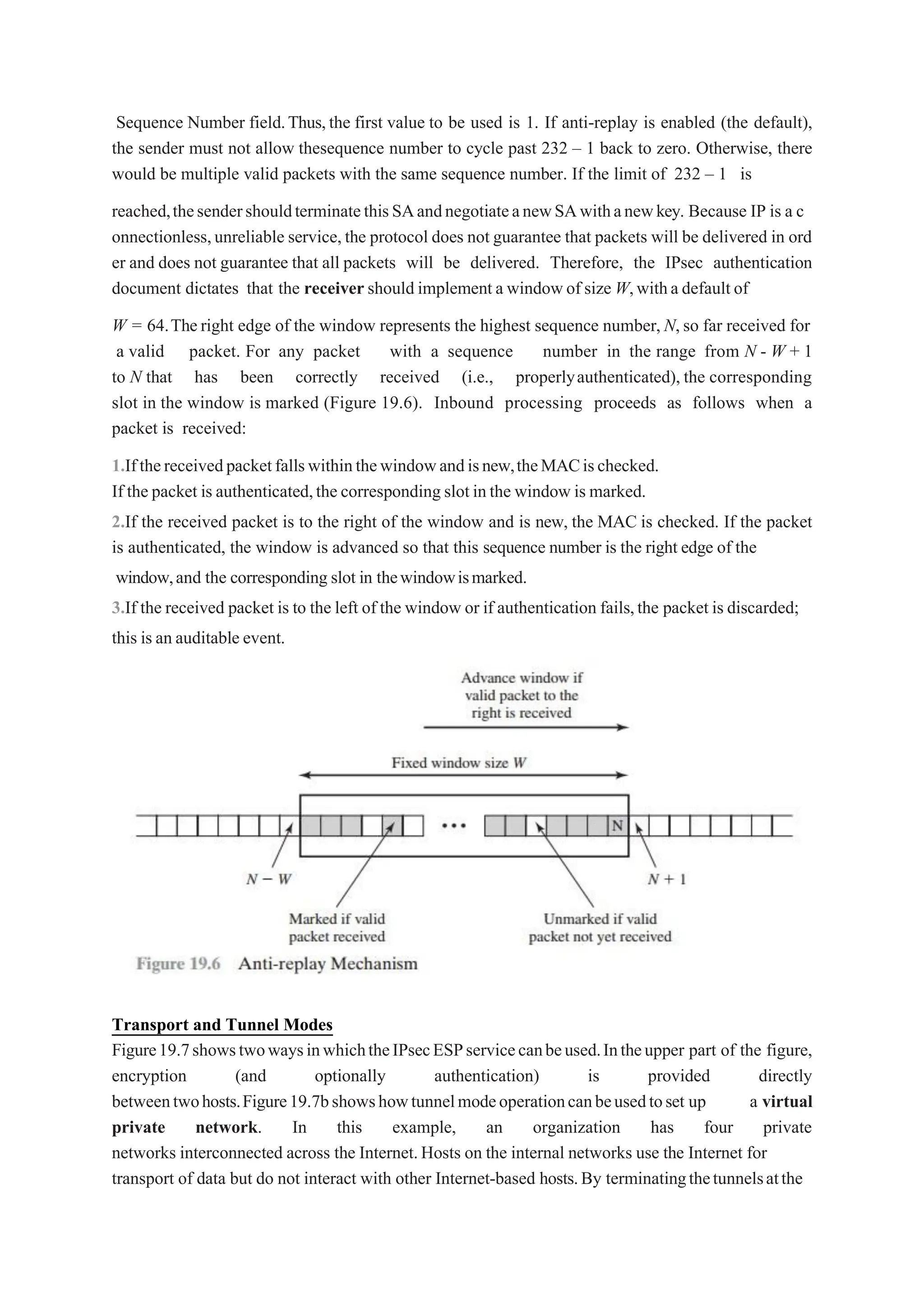 Sequence Number field.Thus,the first value to be used is 1. If anti-replay is enabled (the default),
the sender must not allow thesequence number to cycle past 232 – 1 back to zero. Otherwise, there
would be multiple valid packets with the same sequence number. If the limit of 232 – 1 is
reached,thesendershouldterminatethisSAandnegotiateanewSAwithanewkey. Because IP is a c
onnectionless,unreliable service,the protocol does not guarantee that packets will be delivered in ord
er and does not guarantee that all packets will be delivered. Therefore, the IPsec authentication
document dictates that the receiver should implement a windowof size W,witha default of
W = 64.Theright edge of the window represents the highest sequence number, N,so far received for
a valid packet. For any packet with a sequence number in the range from N - W + 1
to N that has been correctly received (i.e., properlyauthenticated), the corresponding
slot in the window is marked (Figure 19.6). Inbound processing proceeds as follows when a
packet is received:
1.Ifthereceivedpacketfallswithinthewindowandisnew,theMACischecked.
If the packet is authenticated,the corresponding slot inthe window is marked.
2.If the received packet is to the right of the window and is new, the MAC is checked. If the packet
is authenticated, the window is advanced so that this sequence number is the right edge of the
window,and the corresponding slot in thewindowismarked.
3.If the received packet is to the left of the window or if authentication fails,the packet is discarded;
this is an auditable event.
Transport and Tunnel Modes
Figure19.7showstwowaysinwhichtheIPsecESPservicecanbeused.Intheupper part of the figure,
encryption (and optionally authentication) is provided directly
betweentwohosts.Figure19.7bshowshowtunnelmodeoperationcanbeusedtoset up a virtual
private network. In this example, an organization has four private
networks interconnected across the Internet.Hosts on the internal networks use the Internet for
transport of data but do not interact with other Internet-based hosts.By terminatingthetunnelsatthe
 