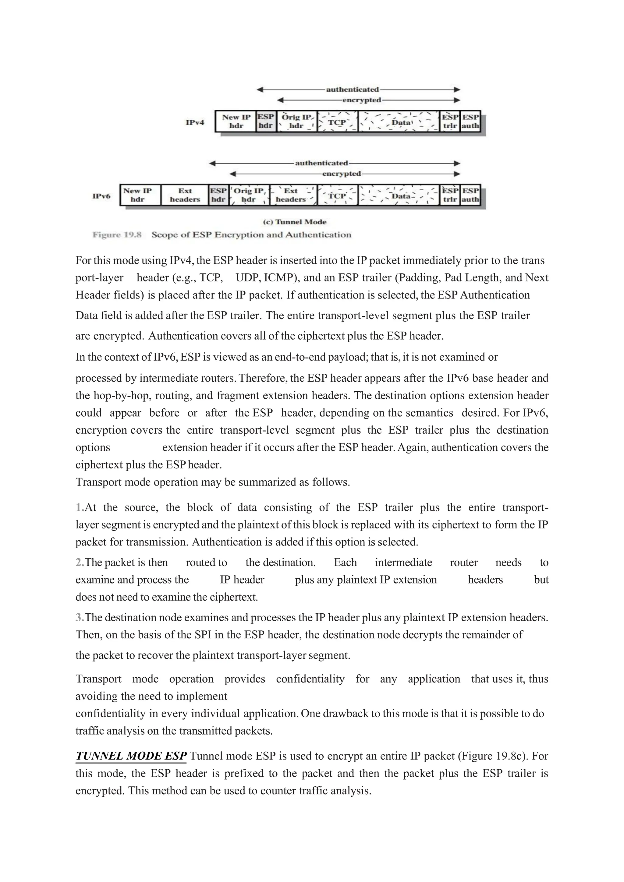 Forthis mode using IPv4,the ESP header is inserted into the IP packet immediately prior to the trans
port-layer header (e.g., TCP, UDP, ICMP), and an ESP trailer (Padding, Pad Length, and Next
Header fields) is placed after the IP packet. If authentication is selected,the ESPAuthentication
Data field is added after the ESP trailer. The entire transport-level segment plus the ESP trailer
are encrypted. Authentication covers all of the ciphertext plus the ESP header.
In the contextof IPv6,ESPis viewedas anend-to-endpayload;thatis,it is not examined or
processed by intermediate routers.Therefore,the ESP header appears after the IPv6 base header and
the hop-by-hop, routing, and fragment extension headers. The destination options extension header
could appear before or after the ESP header, depending on the semantics desired. For IPv6,
encryption covers the entire transport-level segment plus the ESP trailer plus the destination
options extension header if it occurs after the ESP header.Again,authentication covers the
ciphertext plus the ESPheader.
Transport mode operation may be summarized as follows.
1.At the source, the block of data consisting of the ESP trailer plus the entire transport-
layer segmentisencryptedand theplaintext ofthisblock isreplaced with its ciphertext to form the IP
packet for transmission. Authentication is added if this option is selected.
2.The packet is then routed to the destination. Each intermediate router needs to
examine and process the IP header plus any plaintext IP extension headers but
does not need to examinethe ciphertext.
3.The destination node examines and processes the IP header plus any plaintext IP extension headers.
Then, on the basis of the SPI in the ESP header, the destination node decrypts the remainder of
the packet to recover the plaintext transport-layersegment.
Transport mode operation provides confidentiality for any application that uses it, thus
avoiding the need to implement
confidentiality in every individual application.One drawback to this mode is that it is possible to do
traffic analysis on the transmitted packets.
TUNNEL MODE ESP Tunnel mode ESP is used to encrypt an entire IP packet (Figure 19.8c). For
this mode, the ESP header is prefixed to the packet and then the packet plus the ESP trailer is
encrypted. This method can be used to counter traffic analysis.
 