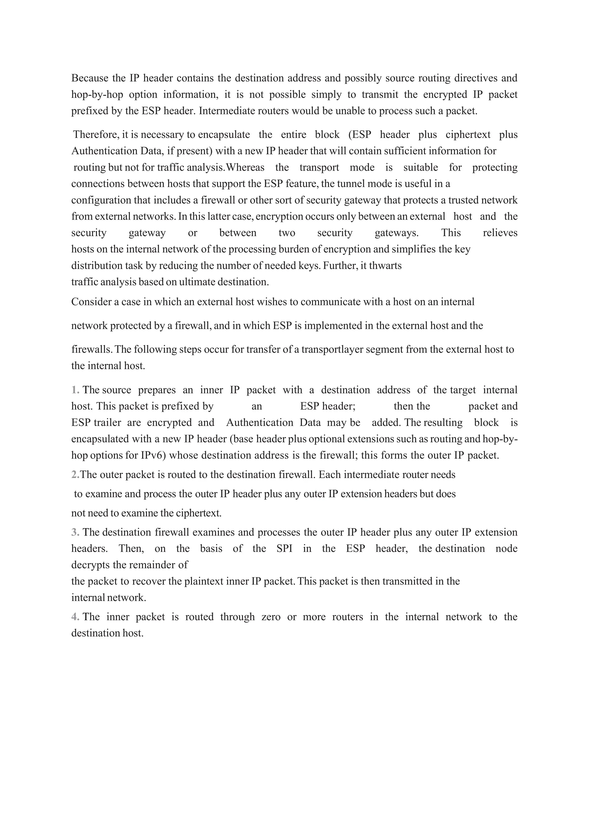 Because the IP header contains the destination address and possibly source routing directives and
hop-by-hop option information, it is not possible simply to transmit the encrypted IP packet
prefixed by the ESP header. Intermediate routers would be unable to process such a packet.
Therefore, it is necessary to encapsulate the entire block (ESP header plus ciphertext plus
Authentication Data, if present) with a new IP header that will contain sufficient information for
routing but not for traffic analysis.Whereas the transport mode is suitable for protecting
connections between hosts that support the ESP feature,the tunnel mode is useful in a
configuration that includes a firewall or other sort of security gateway that protects a trusted network
fromexternalnetworks.Inthislattercase,encryptionoccurs onlybetweenanexternal host and the
security gateway or between two security gateways. This relieves
hosts on the internal network of the processing burden of encryption and simplifies the key
distribution task by reducing the number of needed keys.Further,it thwarts
trafficanalysisbasedonultimatedestination.
Consider a case in which an external host wishes to communicate with a host on an internal
network protected by a firewall,and in which ESP is implemented in the external host and the
firewalls.The following steps occur for transfer of a transportlayer segment from the external host to
the internal host.
1. The source prepares an inner IP packet with a destination address of the target internal
host. This packet is prefixed by an ESP header; then the packet and
ESP trailer are encrypted and Authentication Data may be added. The resulting block is
encapsulated with a new IP header (base header plusoptional extensionssuchasroutingandhop-by-
hop optionsfor IPv6) whose destination address is the firewall; this forms the outer IP packet.
2.The outer packet is routed to the destination firewall. Each intermediate router needs
to examine and process the outer IP header plus any outer IP extensionheadersbut does
not needto examine the ciphertext.
3. The destination firewall examines and processes the outer IP header plus any outer IP extension
headers. Then, on the basis of the SPI in the ESP header, the destination node
decrypts the remainder of
the packet to recover the plaintext inner IP packet.This packet is then transmitted in the
internalnetwork.
4. The inner packet is routed through zero or more routers in the internal network to the
destination host.
 