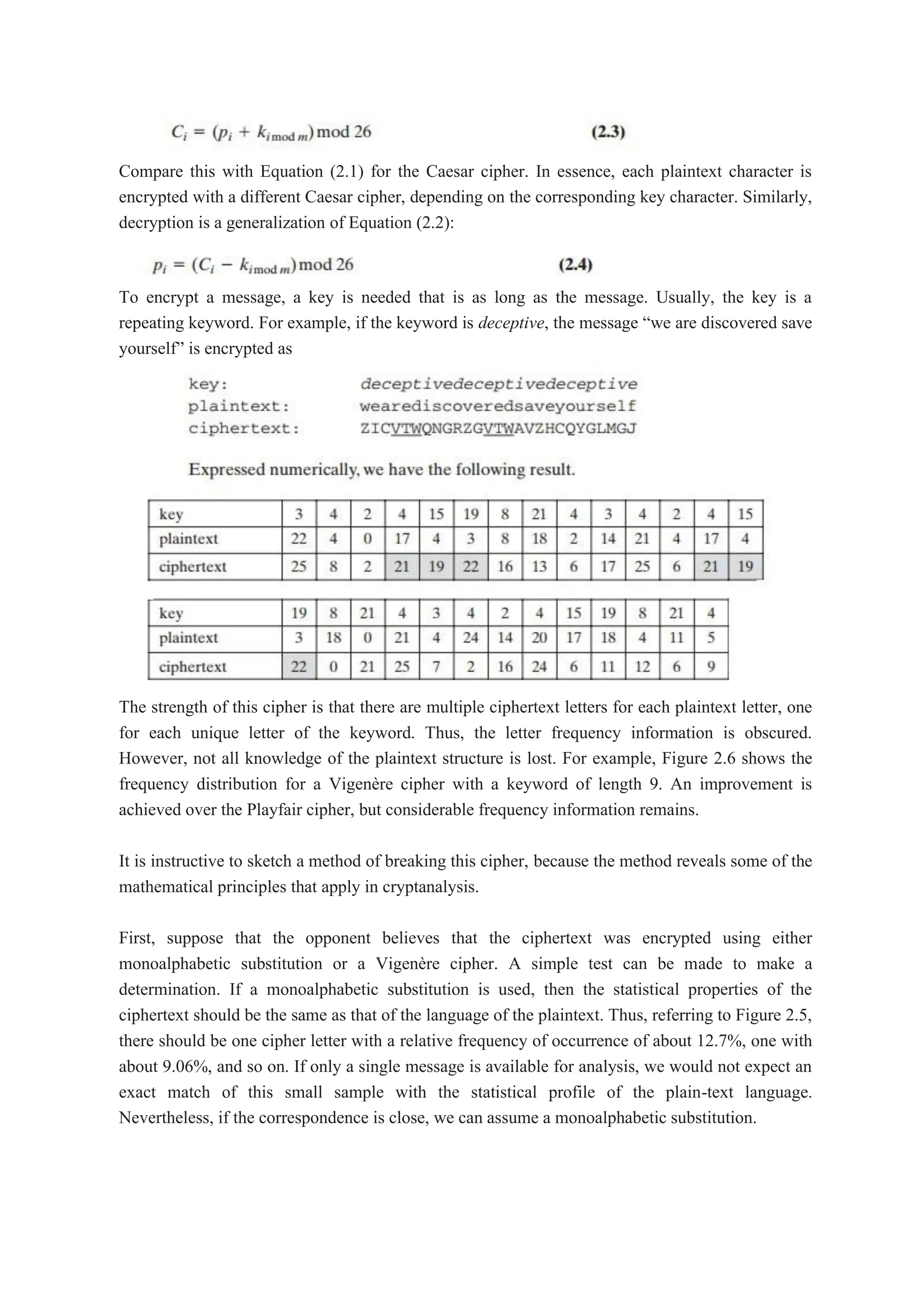 Compare this with Equation (2.1) for the Caesar cipher. In essence, each plaintext character is
encrypted with a different Caesar cipher, depending on the corresponding key character. Similarly,
decryption is a generalization of Equation (2.2):
To encrypt a message, a key is needed that is as long as the message. Usually, the key is a
repeating keyword. For example, if the keyword is deceptive, the message “we are discovered save
yourself” is encrypted as
The strength of this cipher is that there are multiple ciphertext letters for each plaintext letter, one
for each unique letter of the keyword. Thus, the letter frequency information is obscured.
However, not all knowledge of the plaintext structure is lost. For example, Figure 2.6 shows the
frequency distribution for a Vigenère cipher with a keyword of length 9. An improvement is
achieved over the Playfair cipher, but considerable frequency information remains.
It is instructive to sketch a method of breaking this cipher, because the method reveals some of the
mathematical principles that apply in cryptanalysis.
First, suppose that the opponent believes that the ciphertext was encrypted using either
monoalphabetic substitution or a Vigenère cipher. A simple test can be made to make a
determination. If a monoalphabetic substitution is used, then the statistical properties of the
ciphertext should be the same as that of the language of the plaintext. Thus, referring to Figure 2.5,
there should be one cipher letter with a relative frequency of occurrence of about 12.7%, one with
about 9.06%, and so on. If only a single message is available for analysis, we would not expect an
exact match of this small sample with the statistical profile of the plain-text language.
Nevertheless, if the correspondence is close, we can assume a monoalphabetic substitution.
 