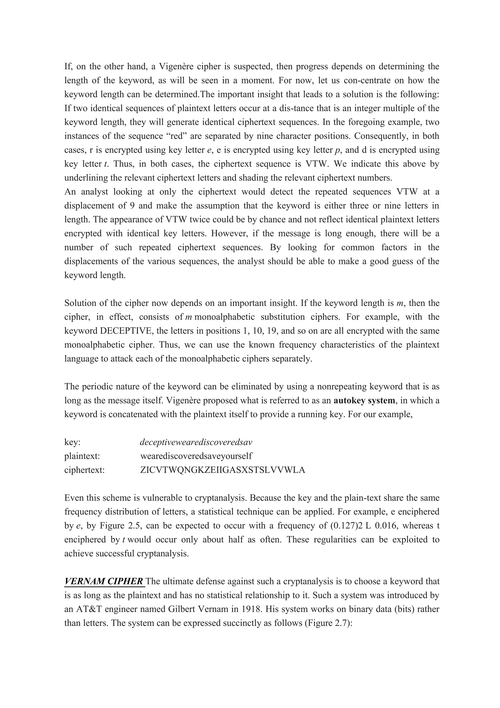 If, on the other hand, a Vigenère cipher is suspected, then progress depends on determining the
length of the keyword, as will be seen in a moment. For now, let us con-centrate on how the
keyword length can be determined.The important insight that leads to a solution is the following:
If two identical sequences of plaintext letters occur at a dis-tance that is an integer multiple of the
keyword length, they will generate identical ciphertext sequences. In the foregoing example, two
instances of the sequence “red” are separated by nine character positions. Consequently, in both
cases, r is encrypted using key letter e, e is encrypted using key letter p, and d is encrypted using
key letter t. Thus, in both cases, the ciphertext sequence is VTW. We indicate this above by
underlining the relevant ciphertext letters and shading the relevant ciphertext numbers.
An analyst looking at only the ciphertext would detect the repeated sequences VTW at a
displacement of 9 and make the assumption that the keyword is either three or nine letters in
length. The appearance of VTW twice could be by chance and not reflect identical plaintext letters
encrypted with identical key letters. However, if the message is long enough, there will be a
number of such repeated ciphertext sequences. By looking for common factors in the
displacements of the various sequences, the analyst should be able to make a good guess of the
keyword length.
Solution of the cipher now depends on an important insight. If the keyword length is m, then the
cipher, in effect, consists of m monoalphabetic substitution ciphers. For example, with the
keyword DECEPTIVE, the letters in positions 1, 10, 19, and so on are all encrypted with the same
monoalphabetic cipher. Thus, we can use the known frequency characteristics of the plaintext
language to attack each of the monoalphabetic ciphers separately.
The periodic nature of the keyword can be eliminated by using a nonrepeating keyword that is as
long as the message itself. Vigenère proposed what is referred to as an autokey system, in which a
keyword is concatenated with the plaintext itself to provide a running key. For our example,
key: deceptivewearediscoveredsav
plaintext: wearediscoveredsaveyourself
ciphertext: ZICVTWQNGKZEIIGASXSTSLVVWLA
Even this scheme is vulnerable to cryptanalysis. Because the key and the plain-text share the same
frequency distribution of letters, a statistical technique can be applied. For example, e enciphered
by e, by Figure 2.5, can be expected to occur with a frequency of (0.127)2 L 0.016, whereas t
enciphered by t would occur only about half as often. These regularities can be exploited to
achieve successful cryptanalysis.
VERNAM CIPHER The ultimate defense against such a cryptanalysis is to choose a keyword that
is as long as the plaintext and has no statistical relationship to it. Such a system was introduced by
an AT&T engineer named Gilbert Vernam in 1918. His system works on binary data (bits) rather
than letters. The system can be expressed succinctly as follows (Figure 2.7):
 