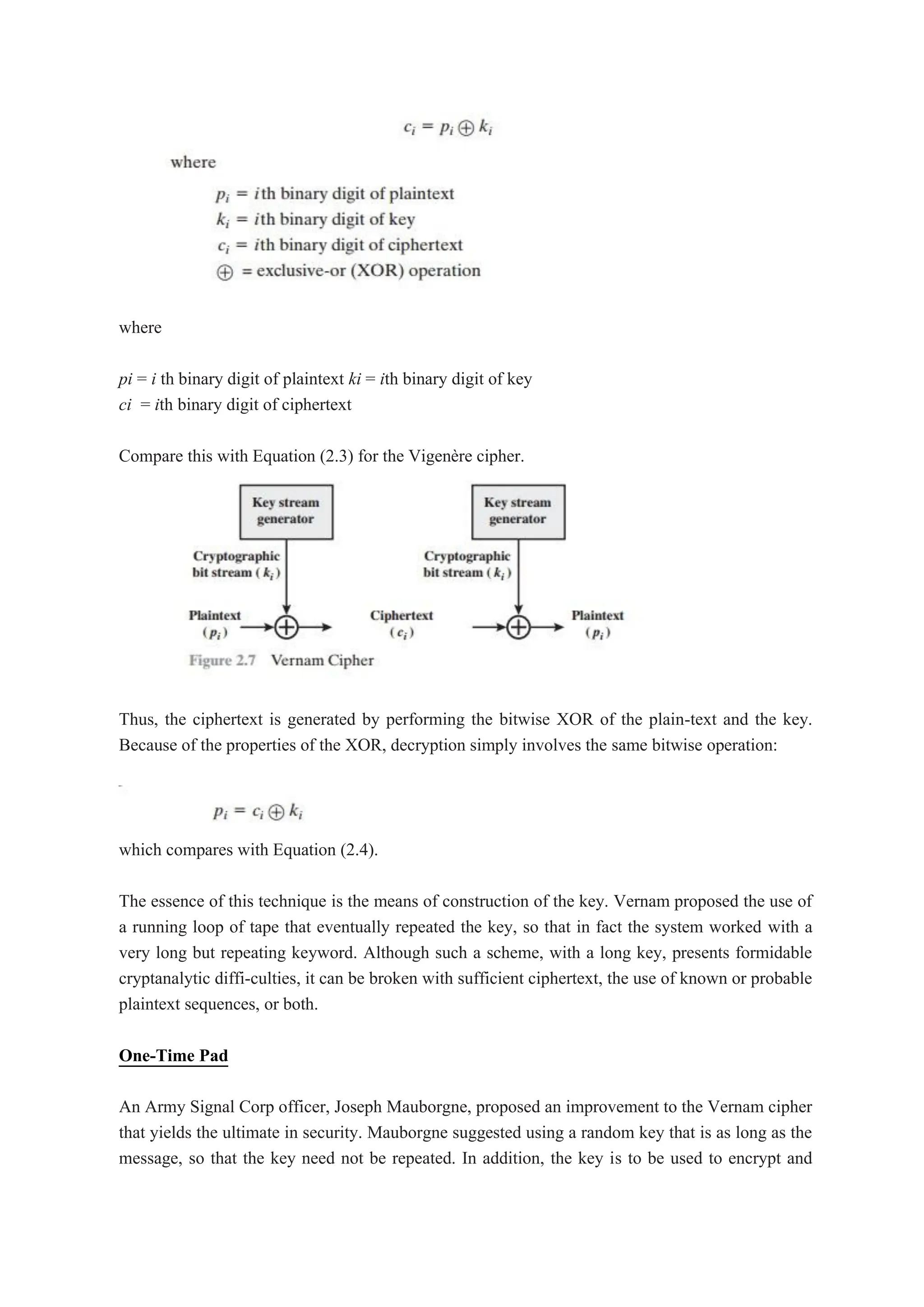 where
pi = i th binary digit of plaintext ki = ith binary digit of key
ci = ith binary digit of ciphertext
Compare this with Equation (2.3) for the Vigenère cipher.
Thus, the ciphertext is generated by performing the bitwise XOR of the plain-text and the key.
Because of the properties of the XOR, decryption simply involves the same bitwise operation:
which compares with Equation (2.4).
The essence of this technique is the means of construction of the key. Vernam proposed the use of
a running loop of tape that eventually repeated the key, so that in fact the system worked with a
very long but repeating keyword. Although such a scheme, with a long key, presents formidable
cryptanalytic diffi-culties, it can be broken with sufficient ciphertext, the use of known or probable
plaintext sequences, or both.
One-Time Pad
An Army Signal Corp officer, Joseph Mauborgne, proposed an improvement to the Vernam cipher
that yields the ultimate in security. Mauborgne suggested using a random key that is as long as the
message, so that the key need not be repeated. In addition, the key is to be used to encrypt and
 