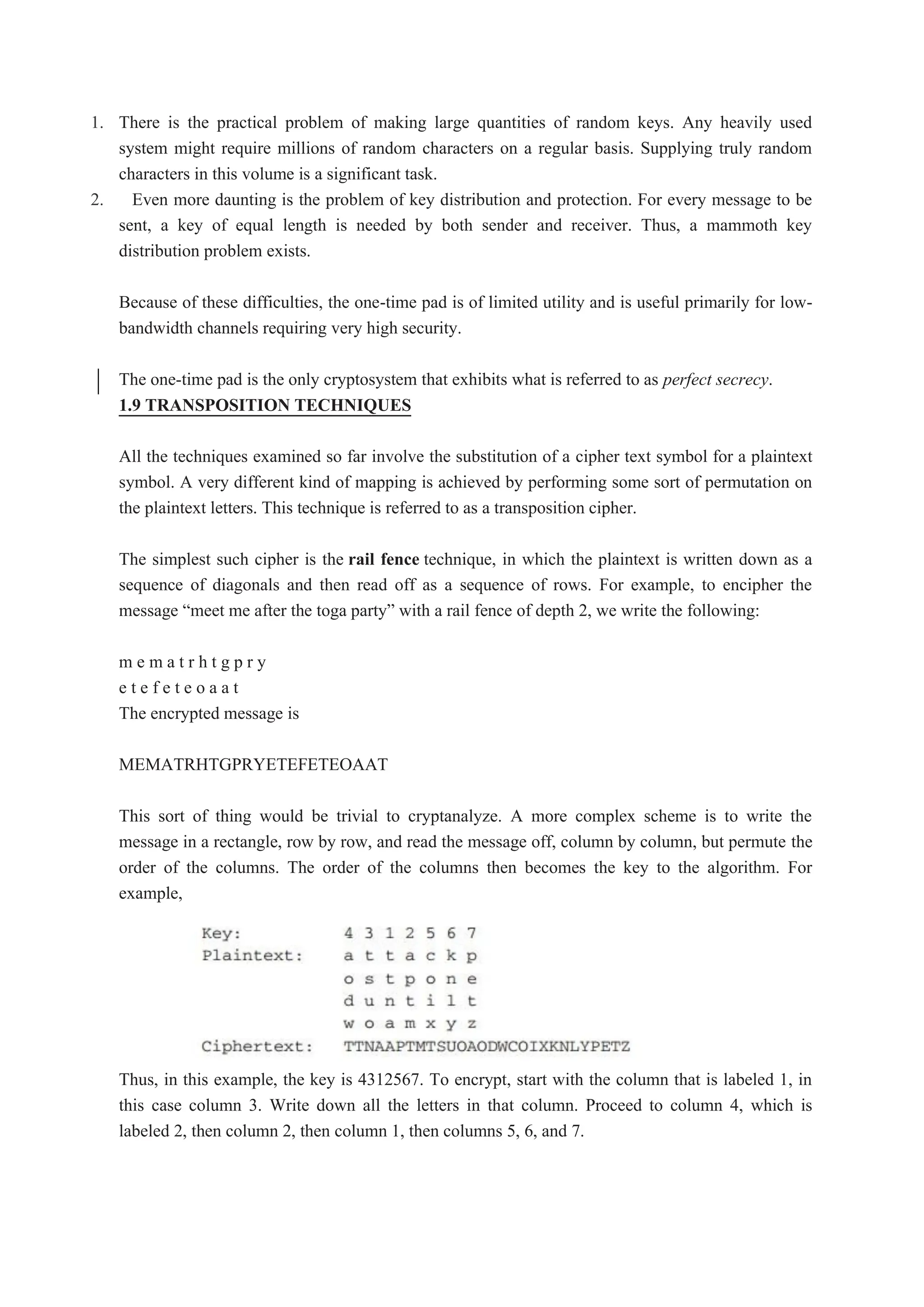 1. There is the practical problem of making large quantities of random keys. Any heavily used
system might require millions of random characters on a regular basis. Supplying truly random
characters in this volume is a significant task.
2. Even more daunting is the problem of key distribution and protection. For every message to be
sent, a key of equal length is needed by both sender and receiver. Thus, a mammoth key
distribution problem exists.
Because of these difficulties, the one-time pad is of limited utility and is useful primarily for low-
bandwidth channels requiring very high security.
The one-time pad is the only cryptosystem that exhibits what is referred to as perfect secrecy.
1.9 TRANSPOSITION TECHNIQUES
All the techniques examined so far involve the substitution of a cipher text symbol for a plaintext
symbol. A very different kind of mapping is achieved by performing some sort of permutation on
the plaintext letters. This technique is referred to as a transposition cipher.
The simplest such cipher is the rail fence technique, in which the plaintext is written down as a
sequence of diagonals and then read off as a sequence of rows. For example, to encipher the
message “meet me after the toga party” with a rail fence of depth 2, we write the following:
m e m a t r h t g p r y
e t e f e t e o a a t
The encrypted message is
MEMATRHTGPRYETEFETEOAAT
This sort of thing would be trivial to cryptanalyze. A more complex scheme is to write the
message in a rectangle, row by row, and read the message off, column by column, but permute the
order of the columns. The order of the columns then becomes the key to the algorithm. For
example,
Thus, in this example, the key is 4312567. To encrypt, start with the column that is labeled 1, in
this case column 3. Write down all the letters in that column. Proceed to column 4, which is
labeled 2, then column 2, then column 1, then columns 5, 6, and 7.
 