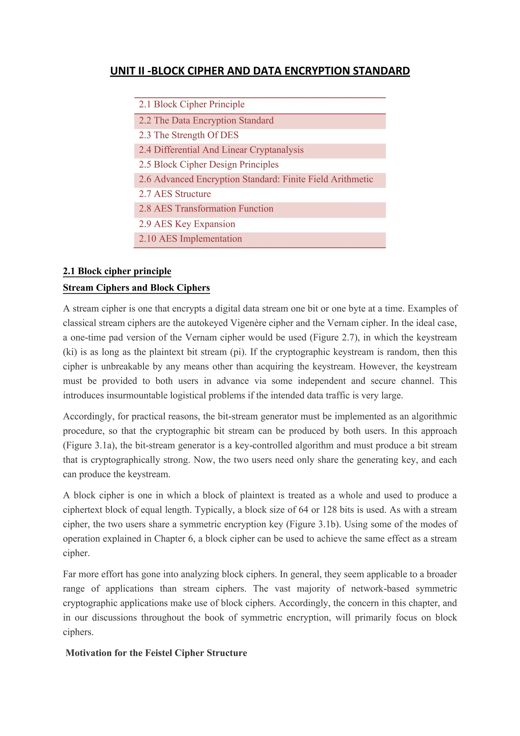 UNIT II -BLOCK CIPHER AND DATA ENCRYPTION STANDARD
2.1 Block Cipher Principle
2.2 The Data Encryption Standard
2.3 The Strength Of DES
2.4 Differential And Linear Cryptanalysis
2.5 Block Cipher Design Principles
2.6 Advanced Encryption Standard: Finite Field Arithmetic
2.7 AES Structure
2.8 AES Transformation Function
2.9 AES Key Expansion
2.10 AES Implementation
2.1 Block cipher principle
Stream Ciphers and Block Ciphers
A stream cipher is one that encrypts a digital data stream one bit or one byte at a time. Examples of
classical stream ciphers are the autokeyed Vigenère cipher and the Vernam cipher. In the ideal case,
a one-time pad version of the Vernam cipher would be used (Figure 2.7), in which the keystream
(ki) is as long as the plaintext bit stream (pi). If the cryptographic keystream is random, then this
cipher is unbreakable by any means other than acquiring the keystream. However, the keystream
must be provided to both users in advance via some independent and secure channel. This
introduces insurmountable logistical problems if the intended data traffic is very large.
Accordingly, for practical reasons, the bit-stream generator must be implemented as an algorithmic
procedure, so that the cryptographic bit stream can be produced by both users. In this approach
(Figure 3.1a), the bit-stream generator is a key-controlled algorithm and must produce a bit stream
that is cryptographically strong. Now, the two users need only share the generating key, and each
can produce the keystream.
A block cipher is one in which a block of plaintext is treated as a whole and used to produce a
ciphertext block of equal length. Typically, a block size of 64 or 128 bits is used. As with a stream
cipher, the two users share a symmetric encryption key (Figure 3.1b). Using some of the modes of
operation explained in Chapter 6, a block cipher can be used to achieve the same effect as a stream
cipher.
Far more effort has gone into analyzing block ciphers. In general, they seem applicable to a broader
range of applications than stream ciphers. The vast majority of network-based symmetric
cryptographic applications make use of block ciphers. Accordingly, the concern in this chapter, and
in our discussions throughout the book of symmetric encryption, will primarily focus on block
ciphers.
Motivation for the Feistel Cipher Structure
 