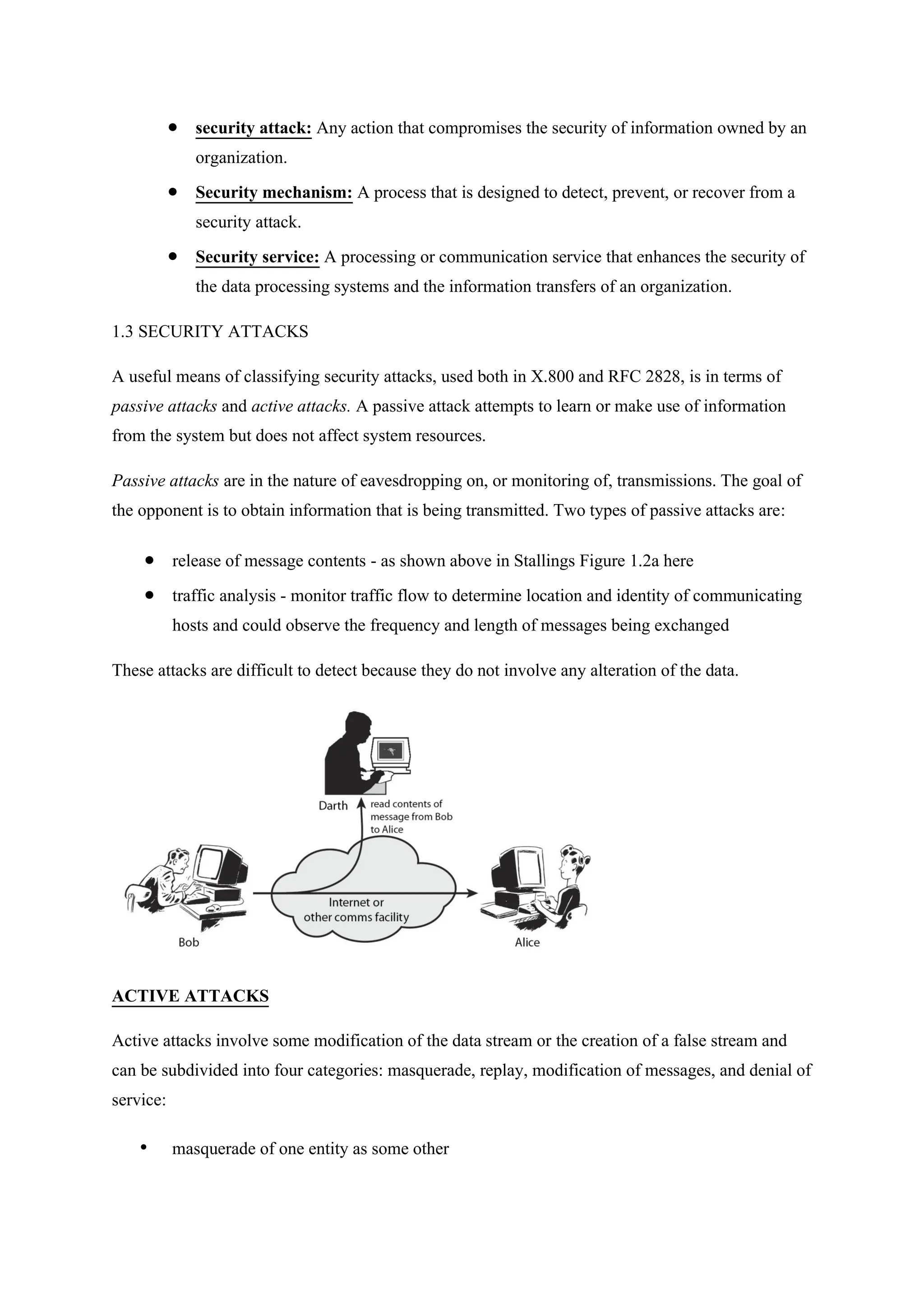  security attack: Any action that compromises the security of information owned by an
organization.
 Security mechanism: A process that is designed to detect, prevent, or recover from a
security attack.
 Security service: A processing or communication service that enhances the security of
the data processing systems and the information transfers of an organization.
1.3 SECURITY ATTACKS
A useful means of classifying security attacks, used both in X.800 and RFC 2828, is in terms of
passive attacks and active attacks. A passive attack attempts to learn or make use of information
from the system but does not affect system resources.
Passive attacks are in the nature of eavesdropping on, or monitoring of, transmissions. The goal of
the opponent is to obtain information that is being transmitted. Two types of passive attacks are:
 release of message contents - as shown above in Stallings Figure 1.2a here
 traffic analysis - monitor traffic flow to determine location and identity of communicating
hosts and could observe the frequency and length of messages being exchanged
These attacks are difficult to detect because they do not involve any alteration of the data.
ACTIVE ATTACKS
Active attacks involve some modification of the data stream or the creation of a false stream and
can be subdivided into four categories: masquerade, replay, modification of messages, and denial of
service:
• masquerade of one entity as some other
 