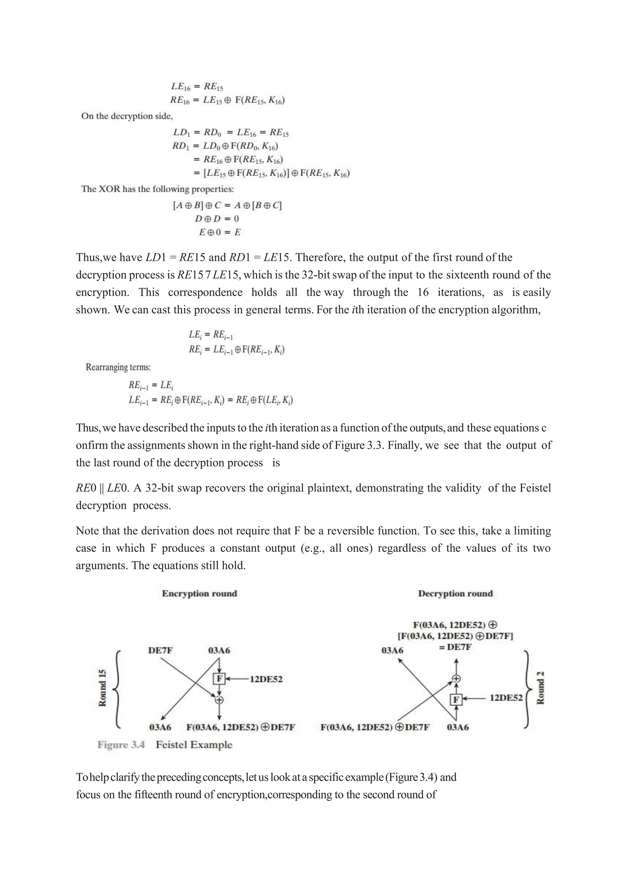 Thus,we have LD1 = RE15 and RD1 = LE15. Therefore, the output of the first round of the
decryption process is RE157LE15,which is the 32-bitswap of the input to the sixteenth round of the
encryption. This correspondence holds all the way through the 16 iterations, as is easily
shown. We can cast this process in general terms. For the ith iteration of the encryption algorithm,
Thus,wehavedescribedtheinputstotheithiterationasafunctionoftheoutputs,and these equations c
onfirm the assignmentsshown in the right-hand side of Figure3.3. Finally, we see that the output of
the last round of the decryption process is
RE0 || LE0. A 32-bit swap recovers the original plaintext, demonstrating the validity of the Feistel
decryption process.
Note that the derivation does not require that F be a reversible function. To see this, take a limiting
case in which F produces a constant output (e.g., all ones) regardless of the values of its two
arguments. The equations still hold.
Tohelpclarifytheprecedingconcepts,letuslookataspecificexample(Figure3.4) and
focus on the fifteenth round of encryption,corresponding to the second round of
 