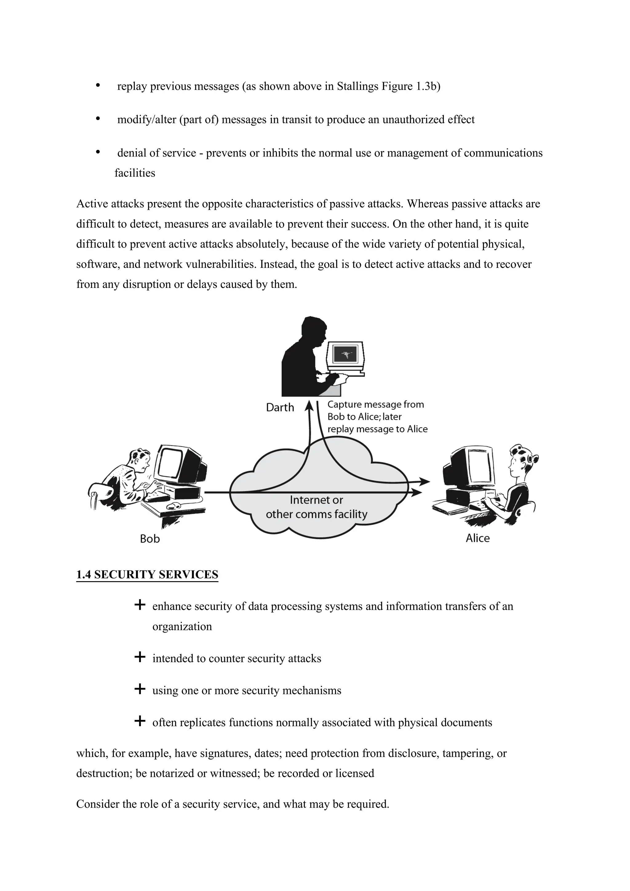 • replay previous messages (as shown above in Stallings Figure 1.3b)
• modify/alter (part of) messages in transit to produce an unauthorized effect
• denial of service - prevents or inhibits the normal use or management of communications
facilities
Active attacks present the opposite characteristics of passive attacks. Whereas passive attacks are
difficult to detect, measures are available to prevent their success. On the other hand, it is quite
difficult to prevent active attacks absolutely, because of the wide variety of potential physical,
software, and network vulnerabilities. Instead, the goal is to detect active attacks and to recover
from any disruption or delays caused by them.
1.4 SECURITY SERVICES
 enhance security of data processing systems and information transfers of an
organization
 intended to counter security attacks
 using one or more security mechanisms
 often replicates functions normally associated with physical documents
which, for example, have signatures, dates; need protection from disclosure, tampering, or
destruction; be notarized or witnessed; be recorded or licensed
Consider the role of a security service, and what may be required.
 