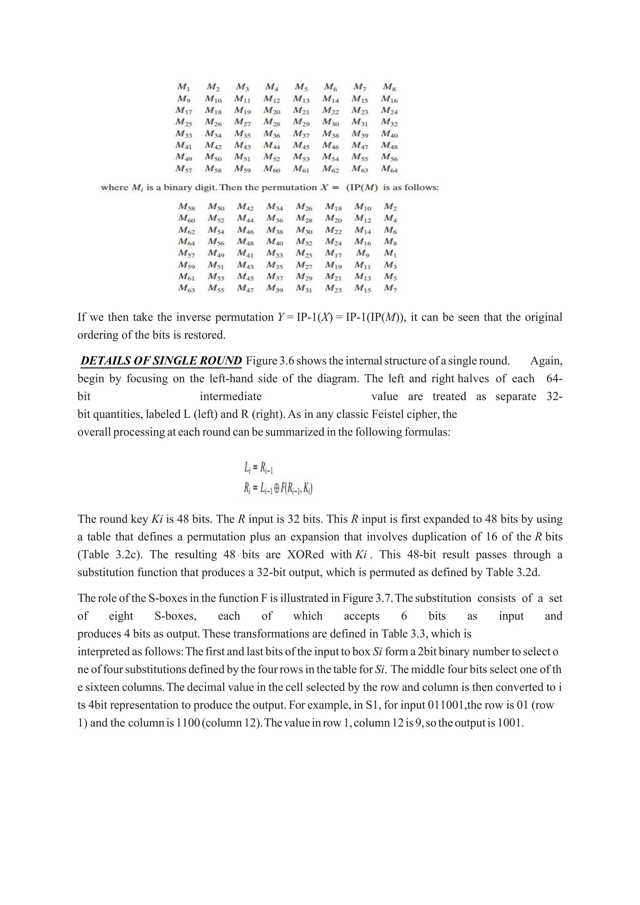 If we then take the inverse permutation Y = IP-1(X) = IP-1(IP(M)), it can be seen that the original
ordering of the bits is restored.
DETAILS OF SINGLE ROUND Figure3.6showstheinternalstructureofasingleround. Again,
begin by focusing on the left-hand side of the diagram. The left and right halves of each 64-
bit intermediate value are treated as separate 32-
bit quantities, labeled L (left) and R (right).As in any classic Feistel cipher, the
overallprocessingateachroundcanbesummarizedinthefollowingformulas:
The round key Ki is 48 bits. The R input is 32 bits. This R input is first expanded to 48 bits by using
a table that defines a permutation plus an expansion that involves duplication of 16 of the R bits
(Table 3.2c). The resulting 48 bits are XORed with Ki . This 48-bit result passes through a
substitution function that produces a 32-bit output, which is permuted as defined by Table 3.2d.
Theroleof theS-boxesinthe functionFisillustratedin Figure3.7.Thesubstitution consists of a set
of eight S-boxes, each of which accepts 6 bits as input and
produces 4 bits as output.These transformations are defined in Table 3.3, which is
interpretedasfollows:ThefirstandlastbitsoftheinputtoboxSi forma2bitbinary numbertoselecto
neoffoursubstitutionsdefinedbythefourrowsinthetableforSi. Themiddle four bits select one of th
e sixteen columns.Thedecimal value in the cell selected by the row and column is then converted to i
ts 4bit representation to produce the output.For example,in S1,for input 011001,the row is 01 (row
1) and the columnis1100(column12).Thevalueinrow1,column12is9,sotheoutputis1001.
 