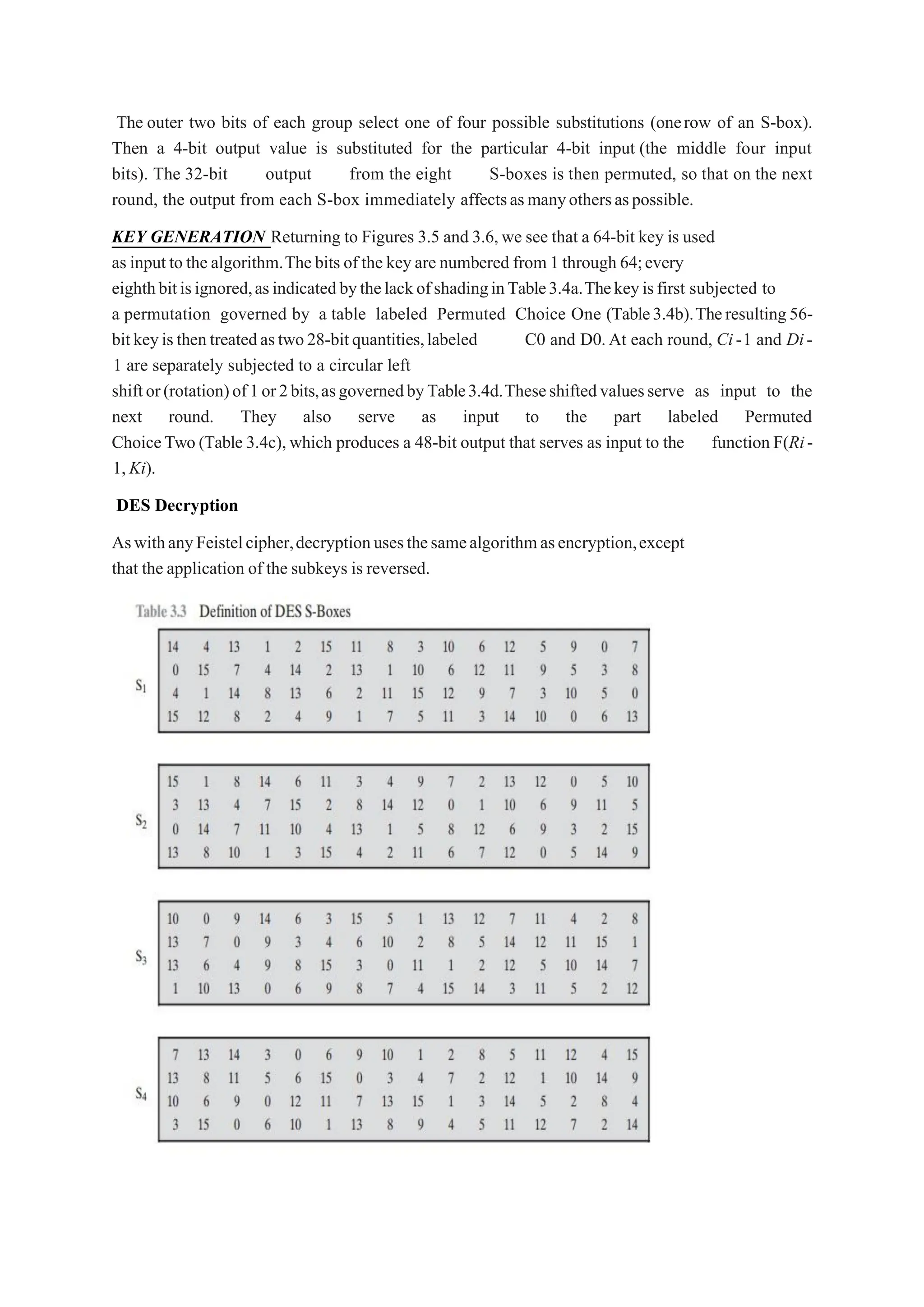 The outer two bits of each group select one of four possible substitutions (onerow of an S-box).
Then a 4-bit output value is substituted for the particular 4-bit input (the middle four input
bits). The 32-bit output from the eight S-boxes is then permuted, so that on the next
round, the output from each S-box immediately affectsasmanyothersaspossible.
KEY GENERATION Returning to Figures 3.5 and 3.6,we see that a 64-bit key is used
as inputto the algorithm.Thebits of the keyare numbered from 1 through 64;every
eighthbitisignored,asindicatedbythelackofshadinginTable3.4a.Thekeyisfirst subjected to
a permutation governed by a table labeled Permuted Choice One (Table3.4b).Theresulting56-
bitkeyisthentreatedastwo28-bitquantities,labeled C0 and D0.At each round, Ci-1 and Di-
1 are separately subjected to a circular left
shiftor(rotation)of1or2bits,asgovernedbyTable3.4d.Theseshiftedvaluesserve as input to the
next round. They also serve as input to the part labeled Permuted
ChoiceTwo (Table 3.4c),which produces a 48-bit output that serves as input to the function F(Ri-
1,Ki).
DES Decryption
AswithanyFeistelcipher,decryptionusesthesamealgorithmasencryption,except
that the application of the subkeys is reversed.
 