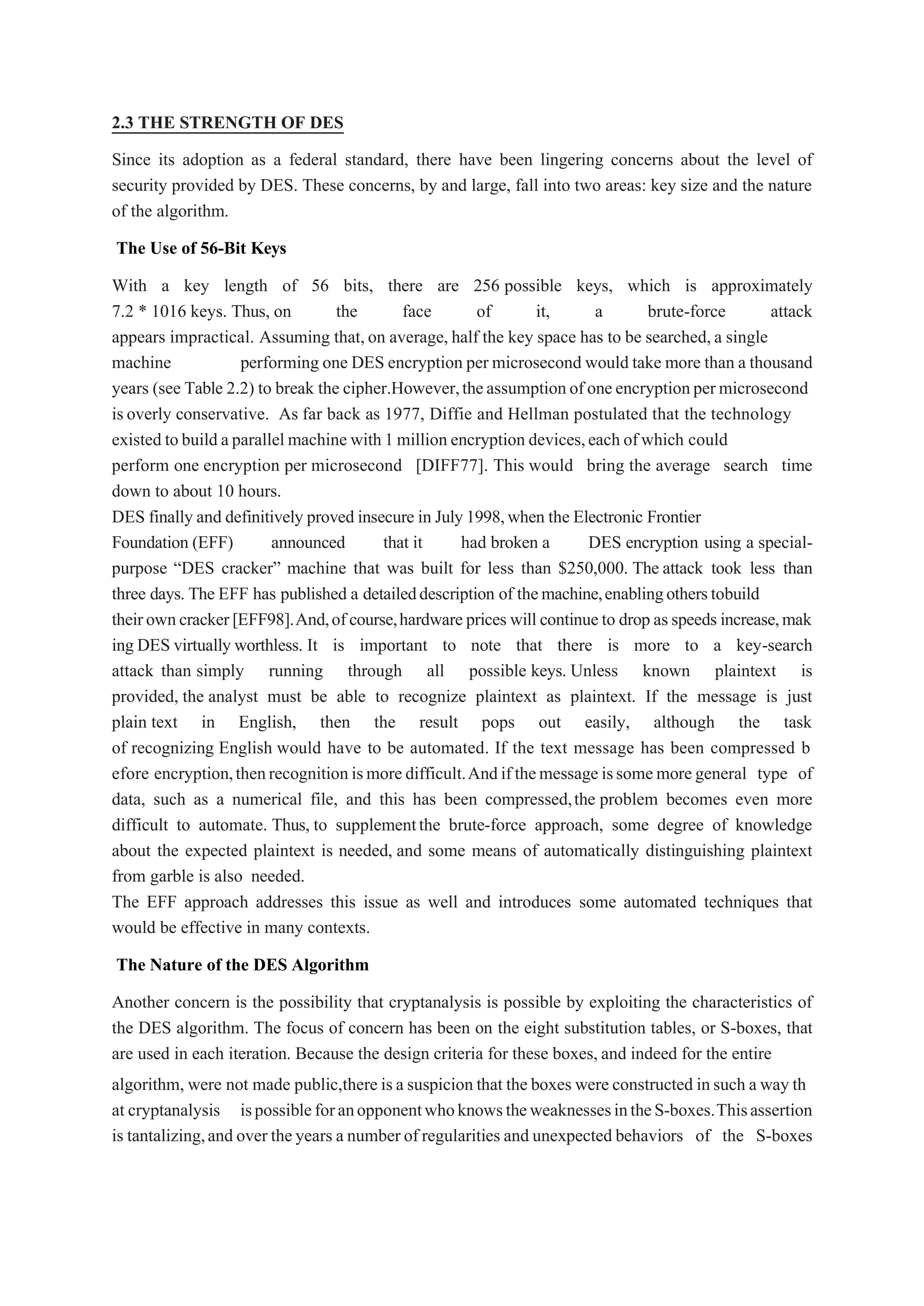 2.3 THE STRENGTH OF DES
Since its adoption as a federal standard, there have been lingering concerns about the level of
security provided by DES. These concerns, by and large, fall into two areas: key size and the nature
of the algorithm.
The Use of 56-Bit Keys
With a key length of 56 bits, there are 256 possible keys, which is approximately
7.2 * 1016 keys. Thus, on the face of it, a brute-force attack
appears impractical. Assuming that,on average, half the key space has to be searched,a single
machine performing one DES encryption per microsecond would take more than a thousand
years (see Table 2.2) to break the cipher.However,theassumptionofoneencryptionpermicrosecond
isoverly conservative. As far back as 1977, Diffie and Hellman postulated that the technology
existed tobuild aparallel machine with1 million encryption devices,each ofwhich could
perform one encryption per microsecond [DIFF77]. This would bring the average search time
down to about 10 hours.
DES finally and definitively proved insecure in July1998,when the Electronic Frontier
Foundation (EFF) announced that it had broken a DES encryption using a special-
purpose “DES cracker” machine that was built for less than $250,000. The attack took less than
three days. The EFF has published a detaileddescription of themachine,enablingotherstobuild
theirowncracker[EFF98].And,ofcourse,hardwareprices will continueto drop asspeeds increase,mak
ing DES virtually worthless. It is important to note that there is more to a key-search
attack than simply running through all possible keys. Unless known plaintext is
provided, the analyst must be able to recognize plaintext as plaintext. If the message is just
plain text in English, then the result pops out easily, although the task
of recognizing English would have to be automated. If the text message has been compressed b
efore encryption,thenrecognitionismoredifficult.Andifthemessageissomemoregeneral type of
data, such as a numerical file, and this has been compressed,the problem becomes even more
difficult to automate. Thus, to supplementthe brute-force approach, some degree of knowledge
about the expected plaintext is needed, and some means of automatically distinguishing plaintext
from garble is also needed.
The EFF approach addresses this issue as well and introduces some automated techniques that
would be effective in many contexts.
The Nature of the DES Algorithm
Another concern is the possibility that cryptanalysis is possible by exploiting the characteristics of
the DES algorithm. The focus of concern has been on the eight substitution tables, or S-boxes, that
are used in each iteration. Because the design criteria for these boxes, and indeed for the entire
algorithm, were not made public,there isa suspicion that the boxes were constructed insuch a way th
at cryptanalysis ispossibleforanopponentwhoknowstheweaknessesintheS-boxes.Thisassertion
is tantalizing,and over theyears a numberof regularities and unexpected behaviors of the S-boxes
 