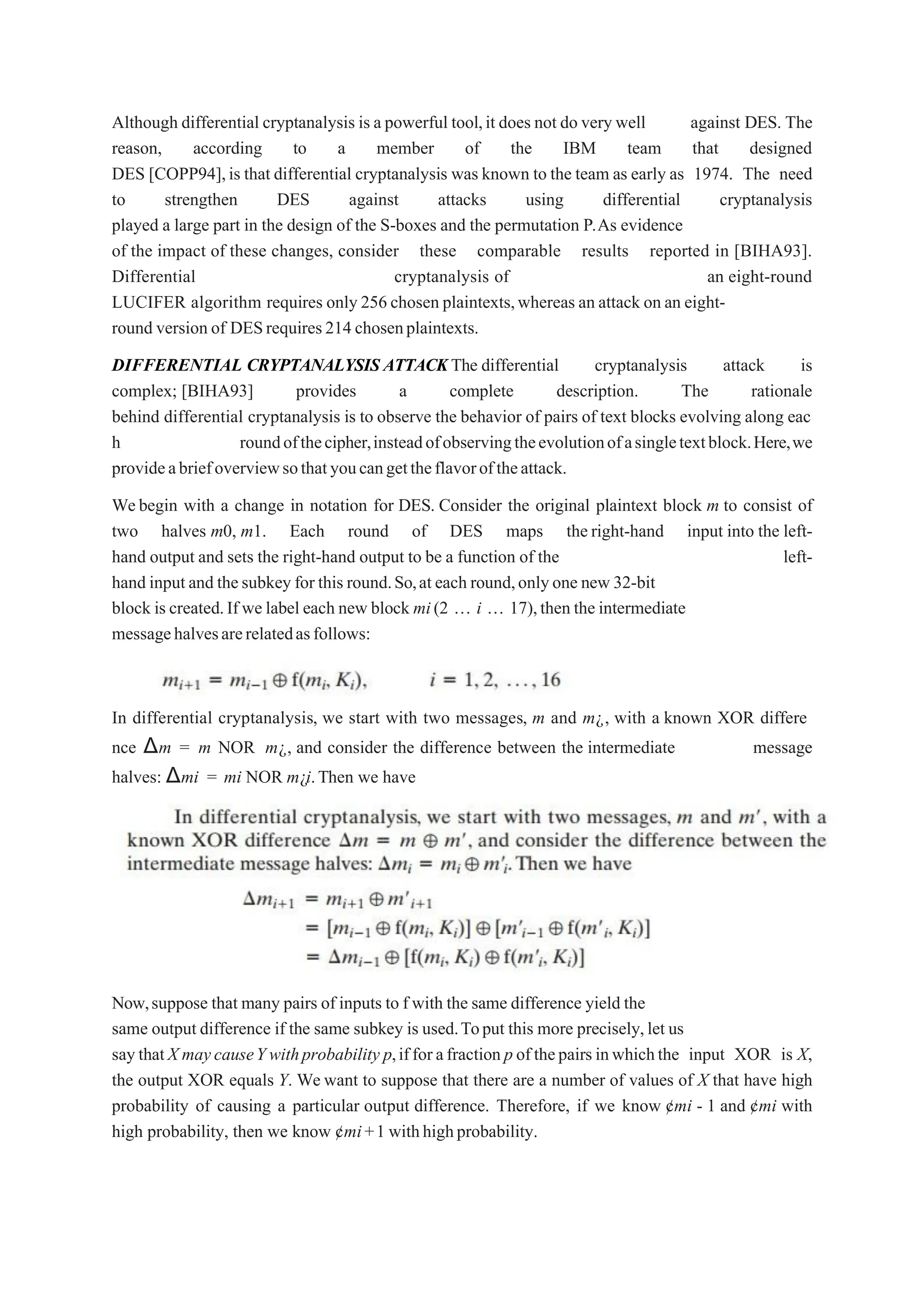 Although differential cryptanalysis is a powerful tool,it does not do very well against DES. The
reason, according to a member of the IBM team that designed
DES [COPP94],is that differential cryptanalysis was known to the team as early as 1974. The need
to strengthen DES against attacks using differential cryptanalysis
played a large part in the design of the S-boxes and the permutation P.As evidence
of the impact of these changes, consider these comparable results reported in [BIHA93].
Differential cryptanalysis of an eight-round
LUCIFER algorithm requires only 256 chosen plaintexts,whereas an attack on an eight-
round version of DESrequires214 chosenplaintexts.
DIFFERENTIAL CRYPTANALYSIS ATTACKThe differential cryptanalysis attack is
complex; [BIHA93] provides a complete description. The rationale
behind differential cryptanalysis is to observe the behavior of pairs of text blocks evolving along eac
h roundofthecipher,insteadofobservingtheevolutionofasingletextblock.Here,we
provideabriefoverviewsothatyoucangettheflavoroftheattack.
Webegin with a change in notation for DES. Consider the original plaintext block m to consist of
two halves m0, m1. Each round of DES maps theright-hand input into the left-
hand output and sets the right-hand output to be a function of the left-
hand inputand thesubkey for this round.So,at each round,onlyone new 32-bit
block is created.If we label each new block mi(2 „ i „ 17),then the intermediate
messagehalvesarerelatedasfollows:
In differential cryptanalysis, we start with two messages, m and m¿, with a known XOR differe
nce Δm = m NOR m¿, and consider the difference between the intermediate message
halves: Δmi = mi NOR m¿i.Then we have
Now,suppose that many pairs of inputs to f with the same difference yield the
same output difference if the same subkey is used.Toput this more precisely,let us
saythatX maycauseYwithprobability p,ifforafraction p ofthepairsinwhichthe input XOR is X,
the output XOR equals Y. We want to suppose that there are a number of values of X that have high
probability of causing a particular output difference. Therefore, if we know ¢mi - 1 and ¢mi with
high probability, then we know ¢mi+1 withhighprobability.
 