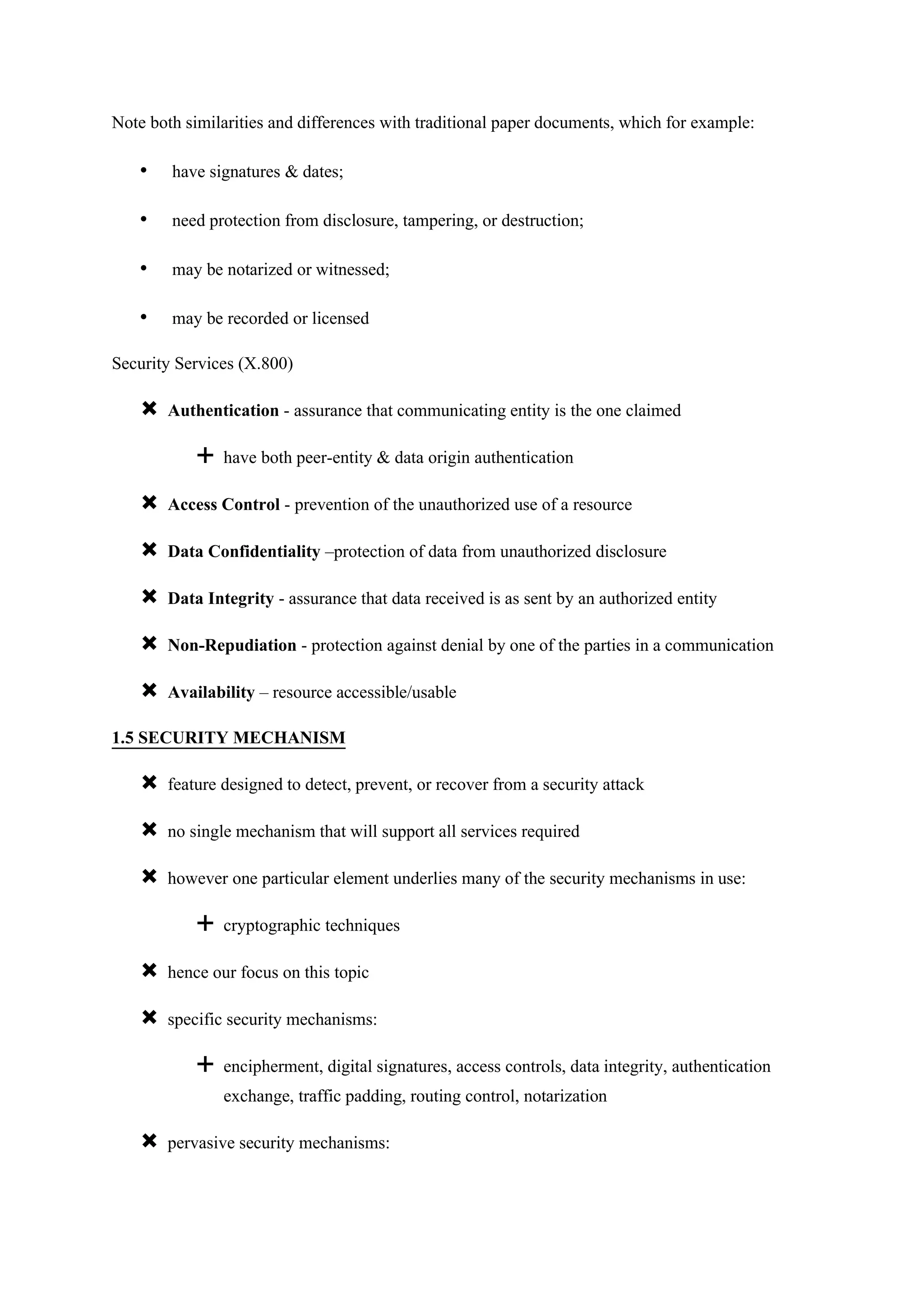Note both similarities and differences with traditional paper documents, which for example:
• have signatures & dates;
• need protection from disclosure, tampering, or destruction;
• may be notarized or witnessed;
• may be recorded or licensed
Security Services (X.800)
 Authentication - assurance that communicating entity is the one claimed
 have both peer-entity & data origin authentication
 Access Control - prevention of the unauthorized use of a resource
 Data Confidentiality –protection of data from unauthorized disclosure
 Data Integrity - assurance that data received is as sent by an authorized entity
 Non-Repudiation - protection against denial by one of the parties in a communication
 Availability – resource accessible/usable
1.5 SECURITY MECHANISM
 feature designed to detect, prevent, or recover from a security attack
 no single mechanism that will support all services required
 however one particular element underlies many of the security mechanisms in use:
 cryptographic techniques
 hence our focus on this topic
 specific security mechanisms:
 encipherment, digital signatures, access controls, data integrity, authentication
exchange, traffic padding, routing control, notarization
 pervasive security mechanisms:
 
