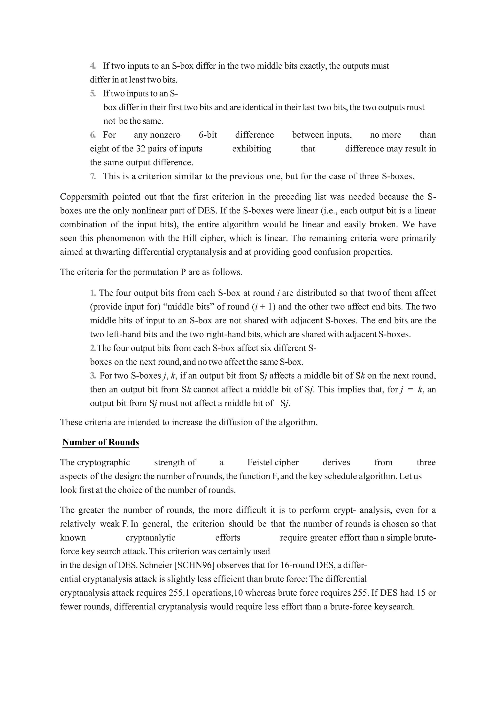 4. If two inputs to an S-box differ in the two middle bits exactly,the outputs must
differinatleasttwobits.
5. IftwoinputstoanS-
boxdifferintheirfirsttwobitsandareidenticalintheirlast twobits,thetwooutputsmust
not bethesame.
6. For any nonzero 6-bit difference between inputs, no more than
eight of the 32 pairs of inputs exhibiting that difference may result in
the same output difference.
7. This is a criterion similar to the previous one, but for the case of three S-boxes.
Coppersmith pointed out that the first criterion in the preceding list was needed because the S-
boxes are the only nonlinear part of DES. If the S-boxes were linear (i.e., each output bit is a linear
combination of the input bits), the entire algorithm would be linear and easily broken. We have
seen this phenomenon with the Hill cipher, which is linear. The remaining criteria were primarily
aimed at thwarting differential cryptanalysis and at providing good confusion properties.
The criteria for the permutation P are as follows.
1. The four output bits from each S-box at round i are distributed so that twoof them affect
(provide input for) “middle bits” of round (i + 1) and the other two affect end bits. The two
middle bits of input to an S-box are not shared with adjacent S-boxes. The end bits are the
two left-hand bits and the two right-handbits,whicharesharedwithadjacentS-boxes.
2.The four output bits from each S-box affect six different S-
boxes on the next round,andnotwoaffectthesameS-box.
3. For two S-boxes j, k, if an output bit from Sj affects a middle bit of Sk on the next round,
then an output bit from Sk cannot affect a middle bit of Sj. This implies that, for j = k, an
output bit from Sj must not affect a middle bit of Sj.
These criteria are intended to increase the diffusion of the algorithm.
Number of Rounds
The cryptographic strength of a Feistel cipher derives from three
aspects of the design:the number of rounds,the function F,and the keyschedule algorithm.Let us
look first at the choice of the number of rounds.
The greater the number of rounds, the more difficult it is to perform crypt- analysis, even for a
relatively weak F.In general, the criterion should be that the number of rounds is chosen so that
known cryptanalytic efforts require greater effort than a simple brute-
force key search attack.This criterion was certainly used
in the design of DES.Schneier [SCHN96] observes that for 16-round DES,a differ-
ential cryptanalysis attack is slightly less efficient than brute force:The differential
cryptanalysis attack requires 255.1 operations,10 whereas brute force requires 255. If DES had 15 or
fewer rounds, differential cryptanalysis would require less effort than a brute-force keysearch.
 