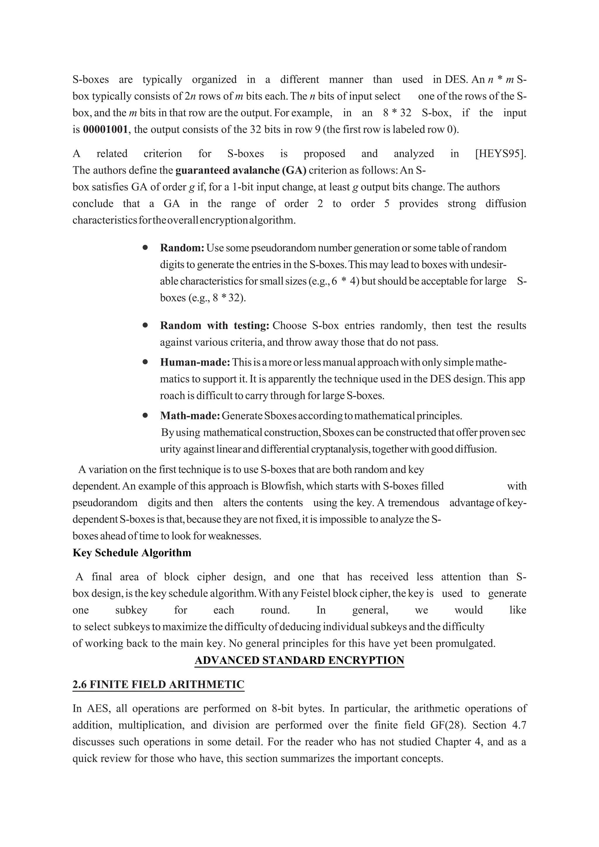 S-boxes are typically organized in a different manner than used in DES. An n * m S-
box typically consists of 2n rows of m bits each.The n bits of input select one of the rows of the S-
box,and the m bits in that row are the output.Forexample, in an 8 * 32 S-box, if the input
is 00001001, the output consists of the 32 bits in row 9 (the first row islabeled row 0).
A related criterion for S-boxes is proposed and analyzed in [HEYS95].
The authors define the guaranteed avalanche (GA) criterion as follows:An S-
box satisfies GA of order g if,for a 1-bit input change,at least g output bits change.The authors
conclude that a GA in the range of order 2 to order 5 provides strong diffusion
characteristicsfortheoverallencryptionalgorithm.
 Random:Usesomepseudorandomnumbergenerationorsometableofrandom
digitstogeneratetheentriesintheS-boxes.Thismayleadtoboxeswithundesir-
ablecharacteristicsforsmallsizes(e.g.,6 * 4)butshouldbeacceptableforlarge S-
boxes (e.g., 8 *32).
 Random with testing: Choose S-box entries randomly, then test the results
against various criteria,and throw away those that do not pass.
 Human-made:Thisisamoreorlessmanualapproachwithonlysimplemathe-
matics tosupport it.It isapparently thetechniqueusedintheDESdesign.This app
roachisdifficulttocarrythroughforlargeS-boxes.
 Math-made:GenerateSboxesaccordingtomathematicalprinciples.
Byusing mathematicalconstruction,Sboxescanbeconstructedthatofferprovensec
urity againstlinearanddifferentialcryptanalysis,togetherwithgooddiffusion.
AvariationonthefirsttechniqueistouseS-boxesthatarebothrandomandkey
dependent.An example of this approach is Blowfish,which starts with S-boxes filled with
pseudorandom digits and then alters the contents using the key.A tremendous advantageofkey-
dependentS-boxesisthat,becausetheyarenotfixed,itisimpossible toanalyzetheS-
boxesaheadoftimetolookforweaknesses.
Key Schedule Algorithm
A final area of block cipher design, and one that has received less attention than S-
boxdesign,isthekeyschedulealgorithm.WithanyFeistelblockcipher,thekeyis used to generate
one subkey for each round. In general, we would like
to select subkeystomaximizethedifficultyofdeducingindividualsubkeysandthedifficulty
of working back to the main key. No general principles for this have yet been promulgated.
ADVANCED STANDARD ENCRYPTION
2.6 FINITE FIELD ARITHMETIC
In AES, all operations are performed on 8-bit bytes. In particular, the arithmetic operations of
addition, multiplication, and division are performed over the finite field GF(28). Section 4.7
discusses such operations in some detail. For the reader who has not studied Chapter 4, and as a
quick review for those who have, this section summarizes the important concepts.
 