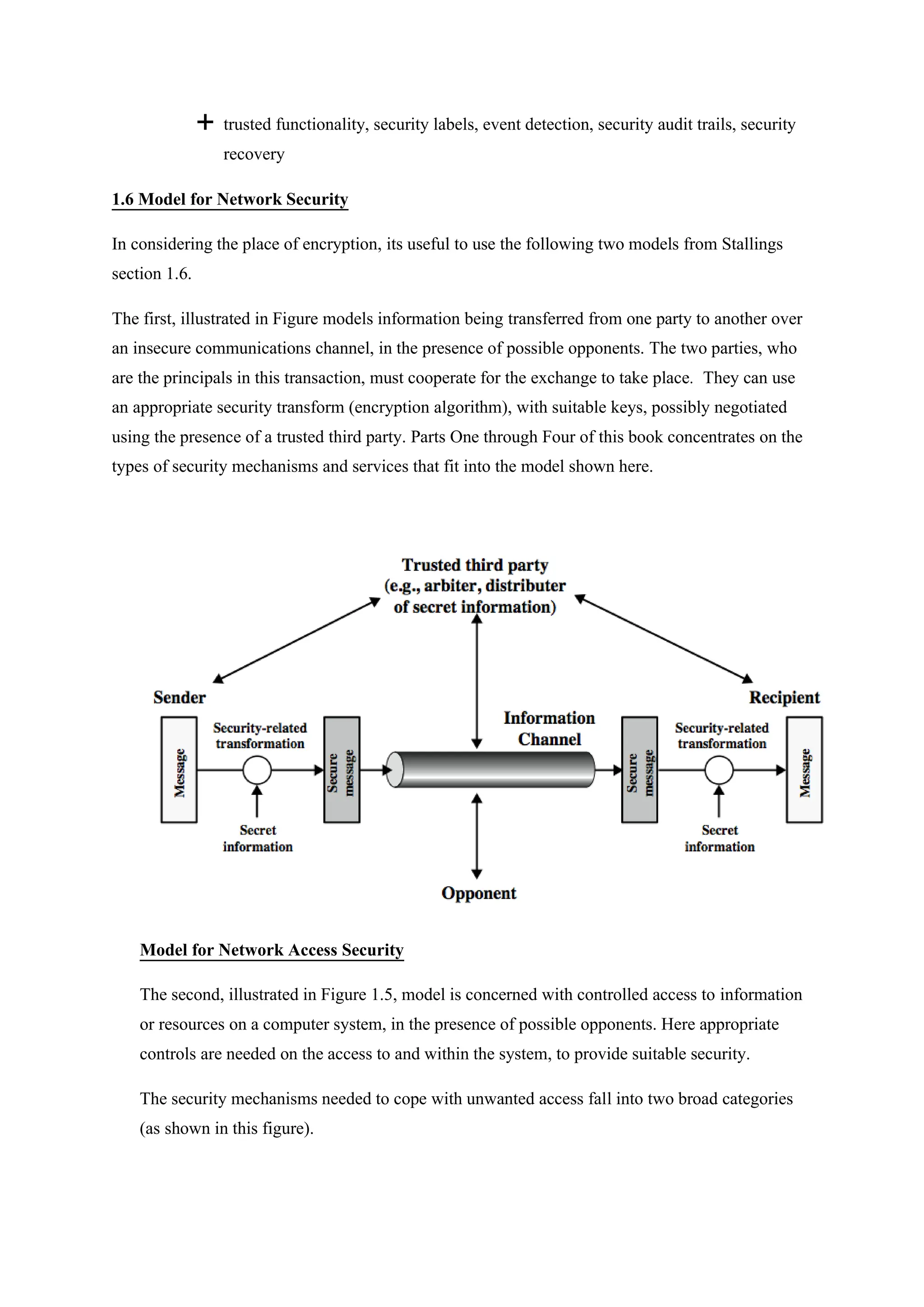  trusted functionality, security labels, event detection, security audit trails, security
recovery
1.6 Model for Network Security
In considering the place of encryption, its useful to use the following two models from Stallings
section 1.6.
The first, illustrated in Figure models information being transferred from one party to another over
an insecure communications channel, in the presence of possible opponents. The two parties, who
are the principals in this transaction, must cooperate for the exchange to take place. They can use
an appropriate security transform (encryption algorithm), with suitable keys, possibly negotiated
using the presence of a trusted third party. Parts One through Four of this book concentrates on the
types of security mechanisms and services that fit into the model shown here.
Model for Network Access Security
The second, illustrated in Figure 1.5, model is concerned with controlled access to information
or resources on a computer system, in the presence of possible opponents. Here appropriate
controls are needed on the access to and within the system, to provide suitable security.
The security mechanisms needed to cope with unwanted access fall into two broad categories
(as shown in this figure).
 