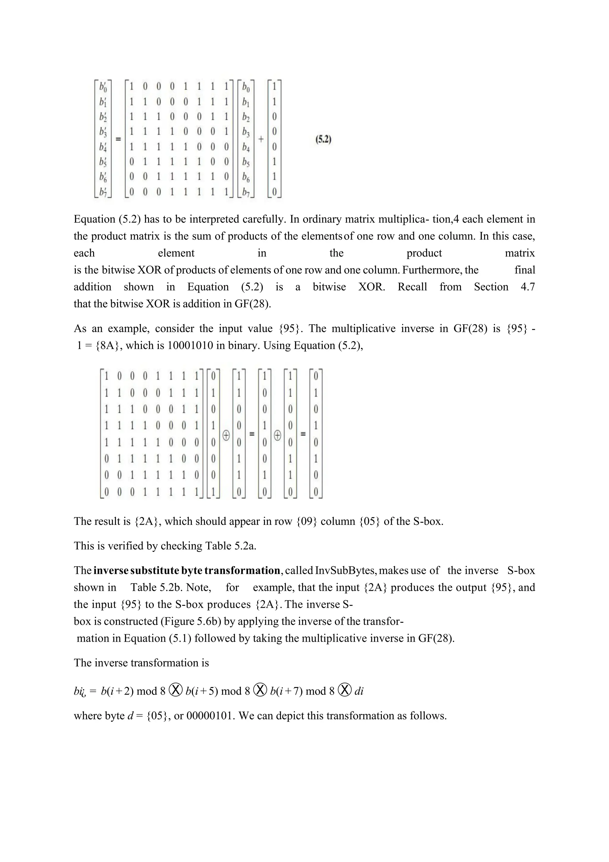 Equation (5.2) has to be interpreted carefully. In ordinary matrix multiplica- tion,4 each element in
the product matrix is the sum of products of the elementsof one row and one column. In this case,
each element in the product matrix
is the bitwise XOR of products of elements of one row and one column.Furthermore,the final
addition shown in Equation (5.2) is a bitwise XOR. Recall from Section 4.7
that the bitwise XOR is addition in GF(28).
As an example, consider the input value {95}. The multiplicative inverse in GF(28) is {95} -
1 = {8A}, which is 10001010 in binary. Using Equation (5.2),
The result is {2A}, which should appear in row {09} column {05} of the S-box.
This is verified by checking Table 5.2a.
Theinversesubstitutebytetransformation,calledInvSubBytes,makesuse of the inverse S-box
shown in Table 5.2b. Note, for example, that the input {2A} produces the output {95}, and
the input {95} to the S-box produces {2A}.The inverse S-
box is constructed (Figure 5.6b) by applying the inverse of the transfor-
mation in Equation (5.1) followed by taking the multiplicative inverse in GF(28).
The inverse transformation is
bi¿ = b(i+2) mod 8 Ⓧ b(i+5) mod 8 Ⓧ b(i+7) mod 8 Ⓧ di
where byte d = {05}, or 00000101. We can depict this transformation as follows.
 