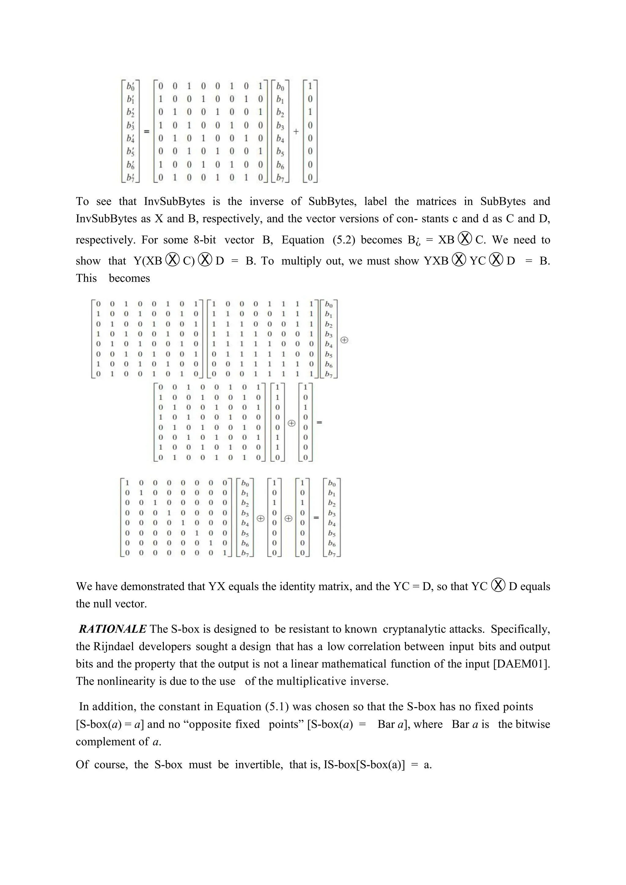To see that InvSubBytes is the inverse of SubBytes, label the matrices in SubBytes and
InvSubBytes as X and B, respectively, and the vector versions of con- stants c and d as C and D,
respectively. For some 8-bit vector B, Equation (5.2) becomes B¿ = XB Ⓧ C. We need to
show that Y(XB Ⓧ C) Ⓧ D = B. To multiply out, we must show YXB Ⓧ YC Ⓧ D = B.
This becomes
We have demonstrated that YX equals the identity matrix, and the YC = D, so that YC Ⓧ D equals
the null vector.
RATIONALE The S-box is designed to be resistant to known cryptanalytic attacks. Specifically,
the Rijndael developers sought a design that has a low correlation between input bits and output
bits and the property that the output is not a linear mathematical function of the input [DAEM01].
The nonlinearity is due to the use of the multiplicative inverse.
In addition, the constant in Equation (5.1) was chosen so that the S-box has no fixed points
[S-box(a) = a] and no “opposite fixed points” [S-box(a) = Bar a], where Bar a is the bitwise
complement of a.
Of course, the S-box must be invertible, that is, IS-box[S-box(a)] = a.
 