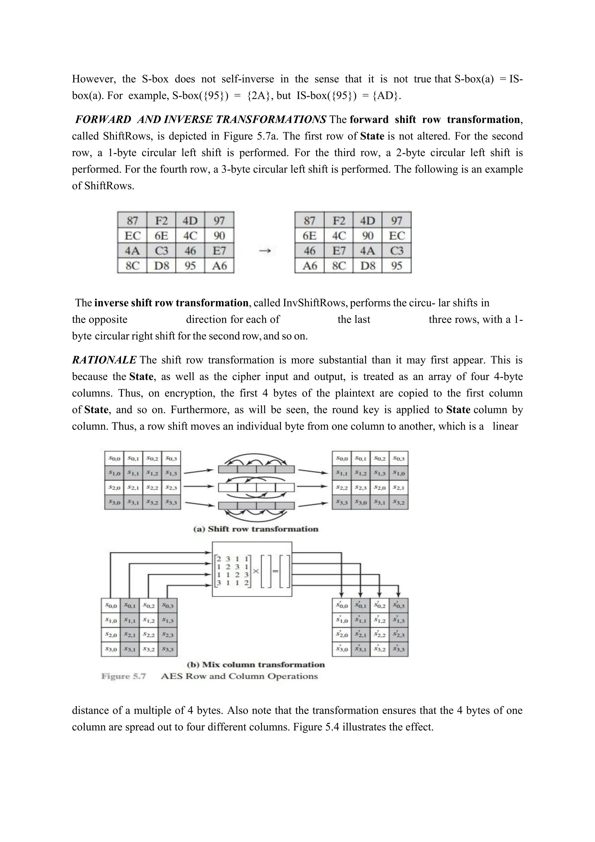However, the S-box does not self-inverse in the sense that it is not true that S-box(a) = IS-
box(a). For example, S-box({95}) = {2A}, but IS-box({95}) = {AD}.
FORWARD AND INVERSE TRANSFORMATIONS The forward shift row transformation,
called ShiftRows, is depicted in Figure 5.7a. The first row of State is not altered. For the second
row, a 1-byte circular left shift is performed. For the third row, a 2-byte circular left shift is
performed. For the fourth row, a 3-byte circular left shift is performed. The following is an example
of ShiftRows.
The inverse shift row transformation,called InvShiftRows,performs the circu- lar shifts in
the opposite direction for each of the last three rows, with a 1-
byte circular right shift for the second row,and so on.
RATIONALE The shift row transformation is more substantial than it may first appear. This is
because the State, as well as the cipher input and output, is treated as an array of four 4-byte
columns. Thus, on encryption, the first 4 bytes of the plaintext are copied to the first column
of State, and so on. Furthermore, as will be seen, the round key is applied to State column by
column. Thus, a row shift moves an individual byte from one column to another, which is a linear
distance of a multiple of 4 bytes. Also note that the transformation ensures that the 4 bytes of one
column are spread out to four different columns. Figure 5.4 illustrates the effect.
 