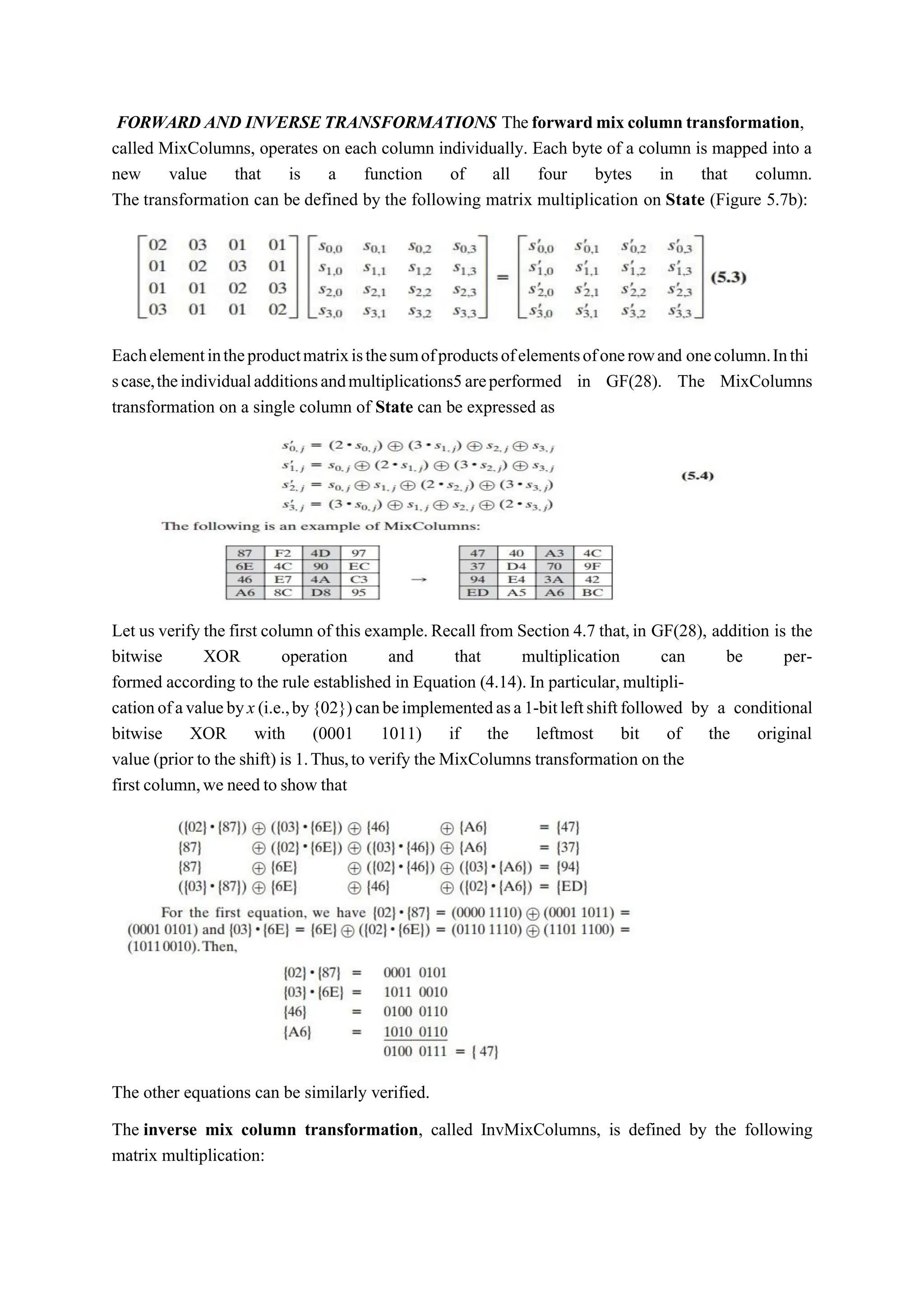FORWARD AND INVERSETRANSFORMATIONS Theforward mix column transformation,
called MixColumns, operates on each column individually. Each byte of a column is mapped into a
new value that is a function of all four bytes in that column.
The transformation can be defined by the following matrix multiplication on State (Figure 5.7b):
Eachelementintheproductmatrixisthesumofproductsofelementsofonerowand onecolumn.Inthi
scase,theindividualadditionsandmultiplications5areperformed in GF(28). The MixColumns
transformation on a single column of State can be expressed as
Let us verify the first column of this example.Recall from Section 4.7 that,in GF(28), addition is the
bitwise XOR operation and that multiplication can be per-
formed according to the rule established in Equation (4.14). In particular,multipli-
cationofavaluebyx(i.e.,by{02})canbeimplementedasa1-bitleftshiftfollowed by a conditional
bitwise XOR with (0001 1011) if the leftmost bit of the original
value (prior to the shift) is 1.Thus,to verify the MixColumns transformation on the
first column,we need to show that
The other equations can be similarly verified.
The inverse mix column transformation, called InvMixColumns, is defined by the following
matrix multiplication:
 